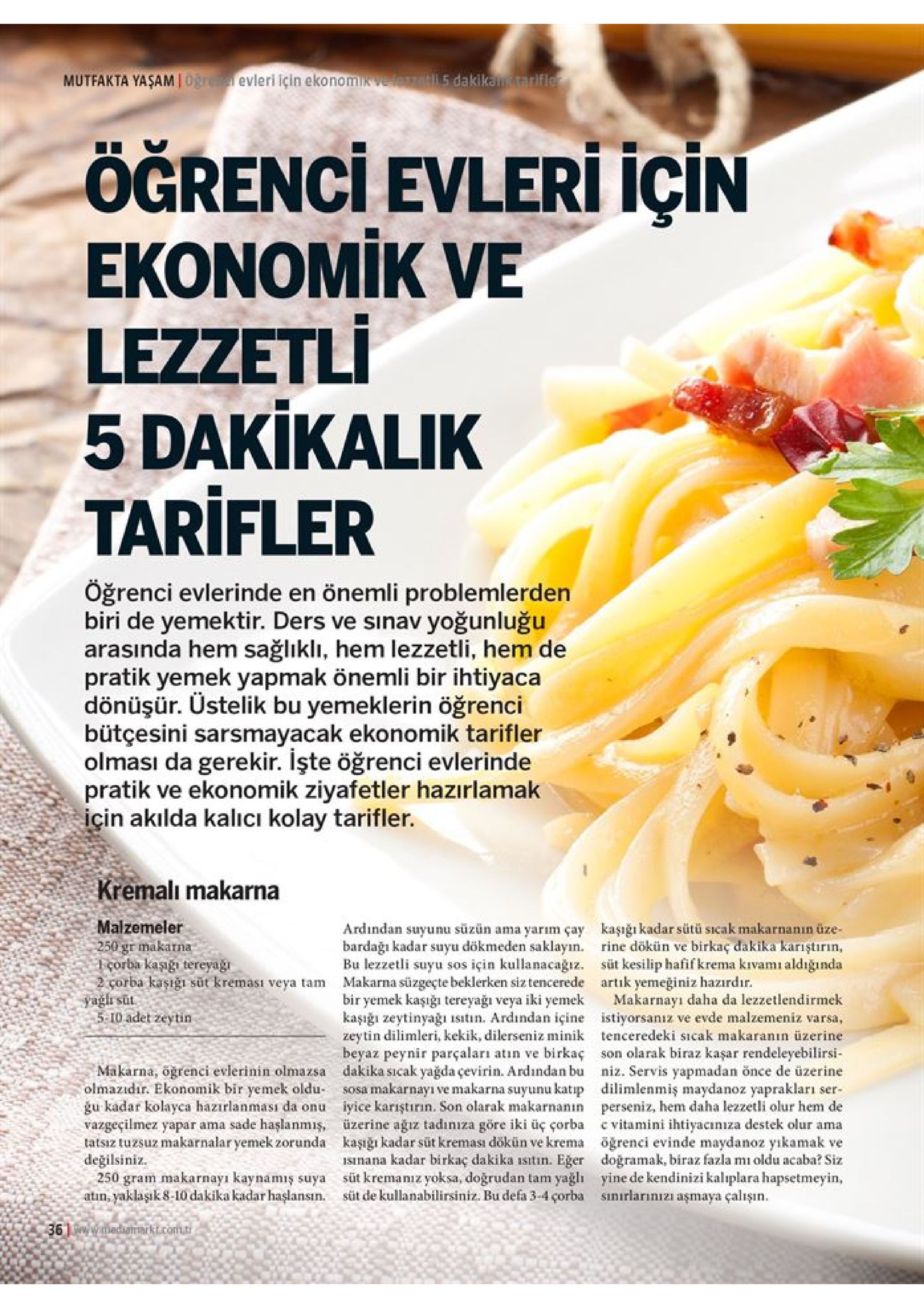 mutfakta yaşam oğre evleri için ekonomik velest5 dakikan tarifler için ögrenci evleri ekonomik ve lezzetli 5 dakikalik tarifler öğrenci evlerinde en önemli problemlerden biri de yemektir. ders ve sınav yoğunluğu arasında hem sağlıklı, hem lezzetli, hem de pratik yemek yapmak önemli bir ihtiyaca dönüşür. üstelik bu yemeklerin öğrenci bütçesini sarsmayacak ekonomik tarifler olması da gerekir. işte öğrenci evlerinde pratik ve ekonomik ziyafetler hazırlamak için akılda kalicı kolay tarifler. kremalı makarna malzemeler 250 gr makarna 1çorba kaşıgı tereyagı 2 corba kaşığı süt kreması veya tam yağlı sut 5 10 adet zeytin kaşığı kadar sütü sicak makarnanın üze- rine dökün ve birkaç dakika kariştırın, süt kesilip hafif krema kivamı aldığında ardindan suyunu süzün ama yarım çay bardağı kadar suyu dökmeden saklayın. bu lezzetli suyu sos için kullanacagız. makarna süzgeçte beklerken siz tencerede bir yemek kaşığı tereyağı veya iki yemek artik yemeğiniz hazırdır. makarnayı daha da lezzetlendirmek kaşığı zeytinyağı isitin. ardindan içine istiyorsanız ve evde malzemeniz varsa, zeytin dilimleri, kekik, dilerseniz minik tenceredeki sicak makaranın üzerine birkaç son olarak biraz kaşar rendeleyebilirsi makarna, ogrenci evlerinin olmazsa dakika ssicak yağda çevirin. ardindan buniz. servis yapmadan önce de üzerine sosa makarnayı ve makarna suyunu katip dilimlenmiş maydanoz yaprakları gu kadar kolayca hazırlanması da onu iyice karıştırın. son olarak makarnanın perseniz, hem daha lezzetli olur hem de vazgeçilmez yapar ama sade haşlanmış, üzerine ağız tadınıza göre iki üç çorba c vitamini ihtiyacınıza destek olur ama tatsiz tuzsuz makarnalar yemek zorunda kaşığı kadar süt kreması dökün ve krema öğrenci evinde maydanoz yıkamak ve isnana kadar birkaç dakika isitın. eğer dogramak, biraz fazla mi oldu acaba? siz 250 gram makarnayı kaynamış suya süt kremaniz yoksa, doğrudan tam yağlı yine de kendinizi kaliplara hapsetmeyin, beyaz peynir parçaları atin ve olmazidır. ekonomik bir yemek oldu- ser- değilsiniz atin, yaklaşık 8-10 dakika kadar haşlansın. sinirlarınızi aşmaya çalışın süt de kullanabilirsiniz. bu defa 3-4 çorba 36 wmedararktcom.ti 