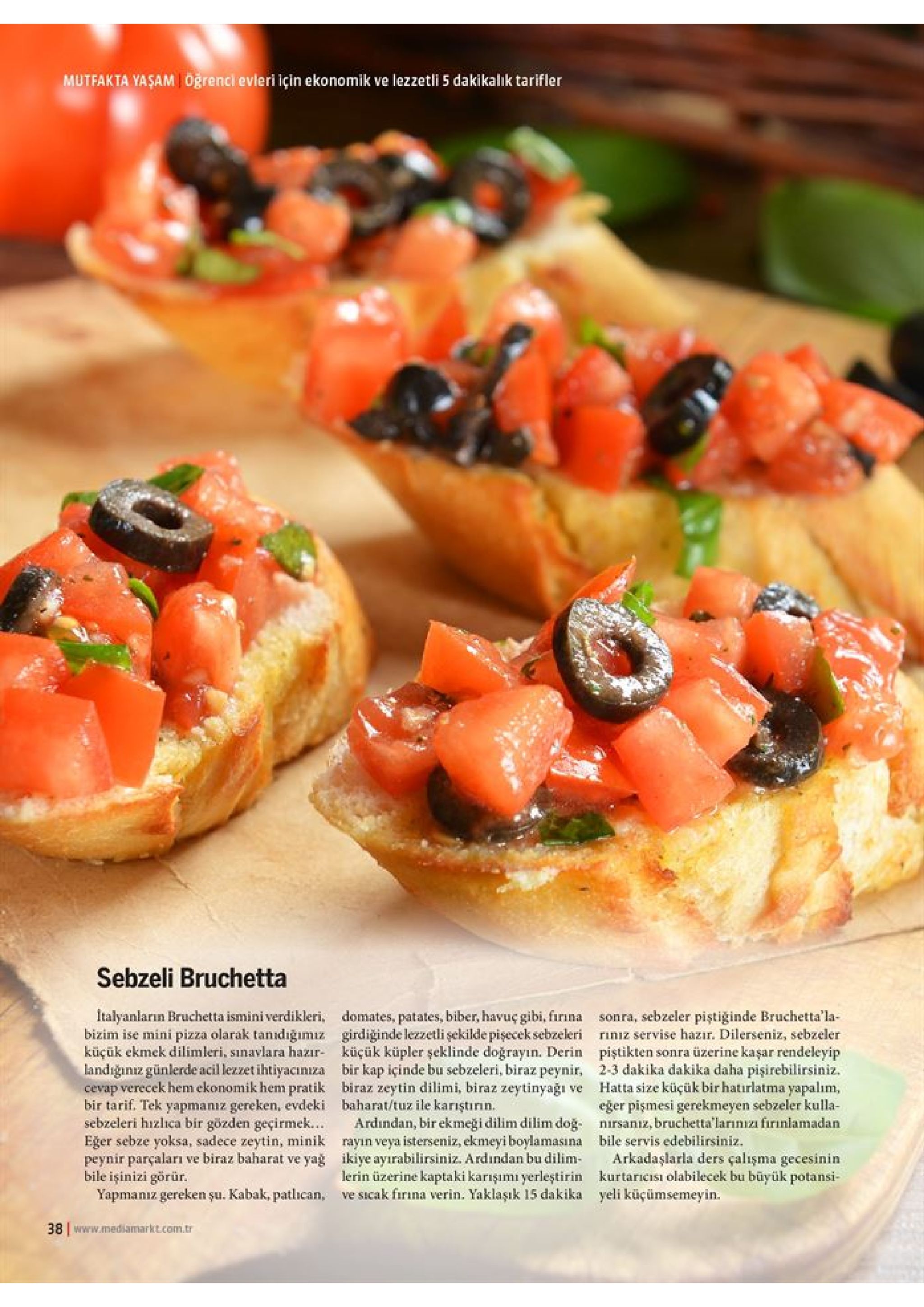 mutfakta yasam oğrenci evleri için ekonomik ve lezzetli 5 dakikalik tarifler sebzeli bruchetta talyanların bruchetta ismini verdikleri, domates, patates, biber, havuç gibi, firına bizim ise mini pizza olarak tanıdığımiz girdiğinde lezzetli şekilde pişecek sebzeleri küçük ekmek dilimleri, sınavlara hazır küçük küpler şeklinde doğrayın. derin landığıniz günlerde acil lezzet ihtiyacınıza bir kap içinde bu sebzeleri, biraz peynir, cevap verecek hem ekonomik hem pratik biraz zeytin dilimi, biraz zeytinyağı ve bir tarif. tek yapmaniz gereken, evdeki baharat/tuz ile karıştırın. sebzeleri hizlıca bir gözden geçirmek... eger sebze yoksa, sadece zeytin, minik rayın veya isterseniz, ekmeyi boylamasına peynir parçaları ve biraz baharat ve yağ ikiye ayırabilirsiniz. ardından bu dilim bile işinizi görür. yapmanız gereken şu. kabak, patlican, ve sicak firına verin. yaklaşık 15 dakika sonra, sebzeler piştiğinde bruchetta'la riniz servise hazır. dilerseniz, sebzeler piştikten sonra üzerine kaşar rendeleyip 2-3 dakika dakika daha pişirebilirsiniz. hatta size küçük bir hatırlatma yapalim eğer pişmesi gerekmeyen sebzeler kulla nirsanız, bruchetta' larınıza firınlamadan bile servis edebilirsiniz arkadaşlarla ders çalışma gecesinin kurtaricisı olabilecek bu büyük potansi- yeli küçümsemeyin. ardindan, bir ekmeği dilim dilim doğ lerin üzerine kaptaki karışımı yerleştirin 38 www.mediamarkt.com.tr 