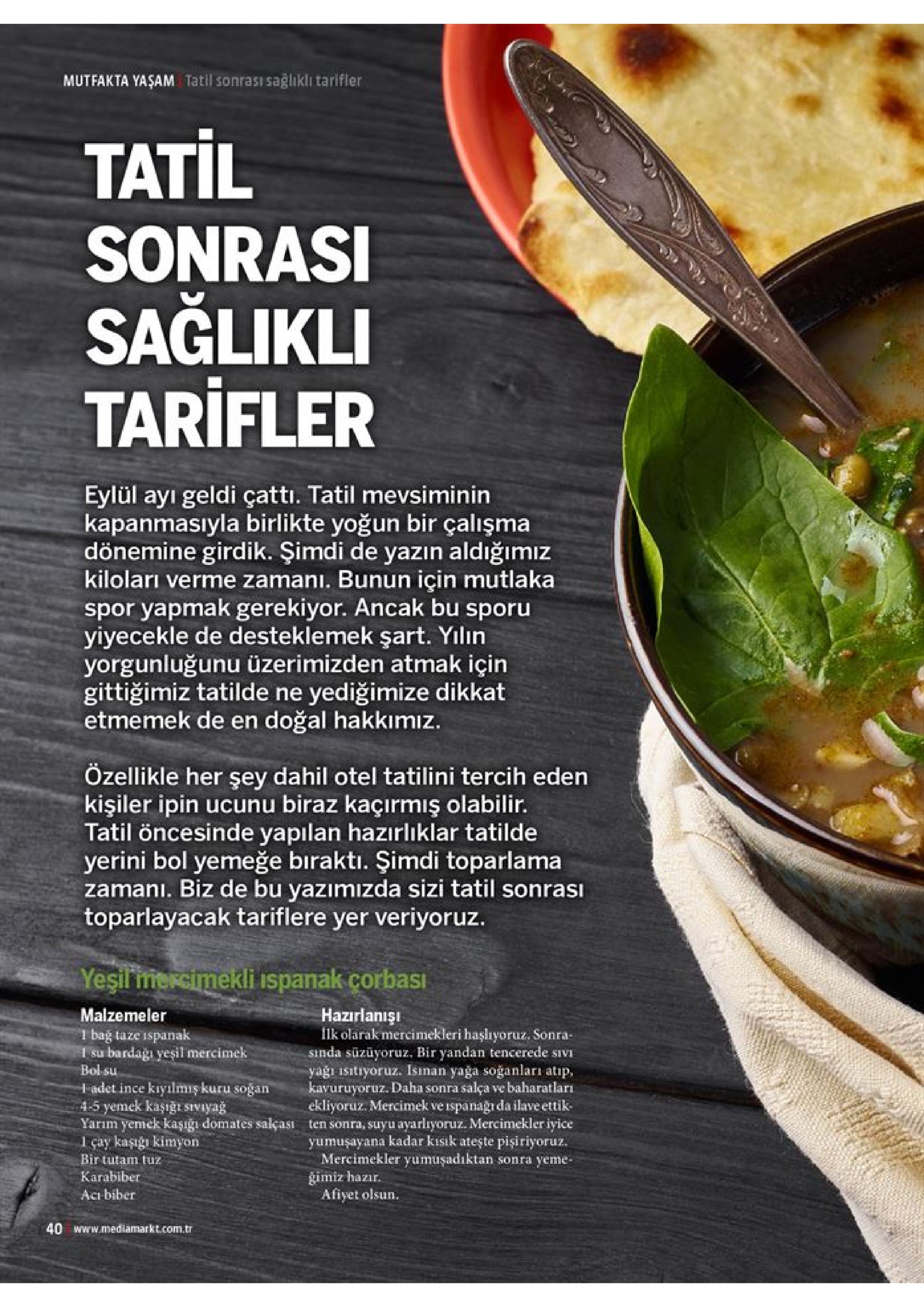 mutfakta yaşam tatil sonrası sağlıklı tarifler tatil sonrasi sağlikli tarifler eylül ayi geldi çatti. tatil mevsiminin kapanmasıyla birlikte yoğun bir çalışma dönemine girdik. şimdi de yazın aldığımız kiloları verme zamanı. bunun için mutlaka spor yapmak gerekiyor. ancak bu sporu yiyecekle de desteklemek şart. yılın yorgunluğunu üzerimizden atmak için gittiğimiz tatilde ne etmemek de en doğal hakkımız. yediğimize dikkat özellikle her şey dahil otel tatilini tercih eden kişiler ipin ucunu biraz kaçırmış olabilir. tatil öncesinde yapılan hazzırlıklar tatilde yerini bol yemeğe biraktı. şimdi toparlama zamani. biz de bu yazımizda sizi tatil sonrası toparlayacak tariflere yer veriyoruz. yeşilmercimekli ispanak corbası malzemeler 1 bağ taze bardaği yeşil mercimek bol su hazirlanışı flk olarak mercimekleri haşhyoruz. sonra- sinda süzüyoruz. bir yandan tencerede sivi yağı isitiyoruz. isinan yağa soğanları atıp, kavuruyoruz. daha sonra salça ve baharatları ekliyoruz. mercimek ve ispanagi da ilave ettik ten sonra, suyu ayarlıyoruz. mercimekler iyice yumuşayana kadar kısık ateşte pişiriyoruz. mercimekler yumuşadiktan sonra yeme- ispanak 1 su h adet ince kiyılmiş kuru soğan 4-5 yemek kaşığt siviyag yarım yemek kaşıgı domates salçası 1 çay kaşığı kimyon bir tutam tuz karabiber gimiz hazır. afiyet olsun aci biber 40 www.mediamarkt.com.tr 