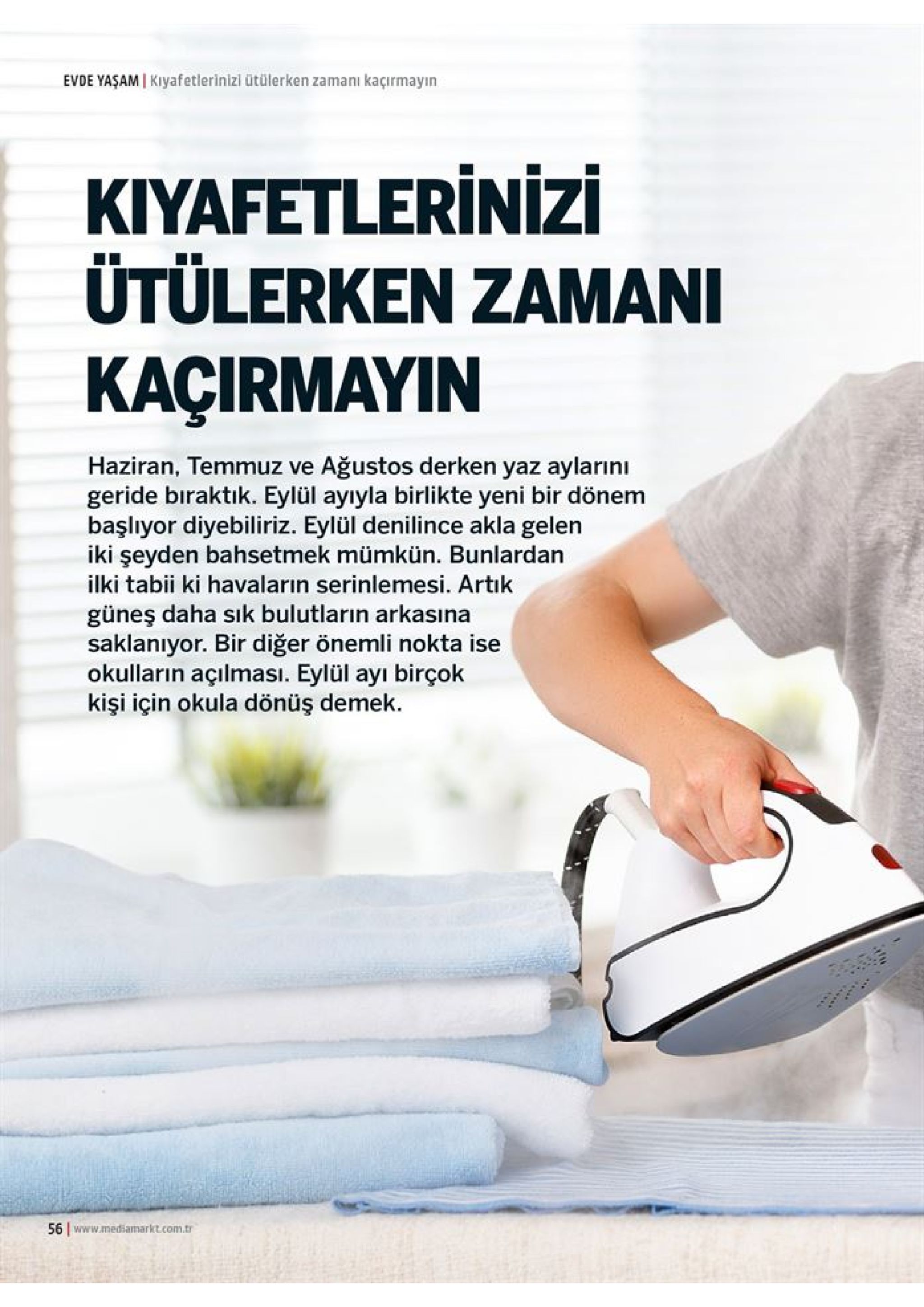evde yaşam i kiyafetlerinizi ütülerken zamanı kaçırmayin kiyafetlerinizi ütülerken zamani kaçirmayin haziran, temmuz ve ağustos derken yaz aylarını geride biraktık. eylül ayıyla birlikte yeni bir dönem başlıyor diyebiliriz. eylül denilince akla gelen iki şeyden bahsetmek mümkün. bunlardan ilki tabii ki havaların serinlemesi. artık güneş daha sik bulutların arkasına saklanıyor. bir diğer önemli nokta ise okulların açılması. eylül ayı birçok kişi için okula dönüş demek 56 www.mediamarkt.com.tr 