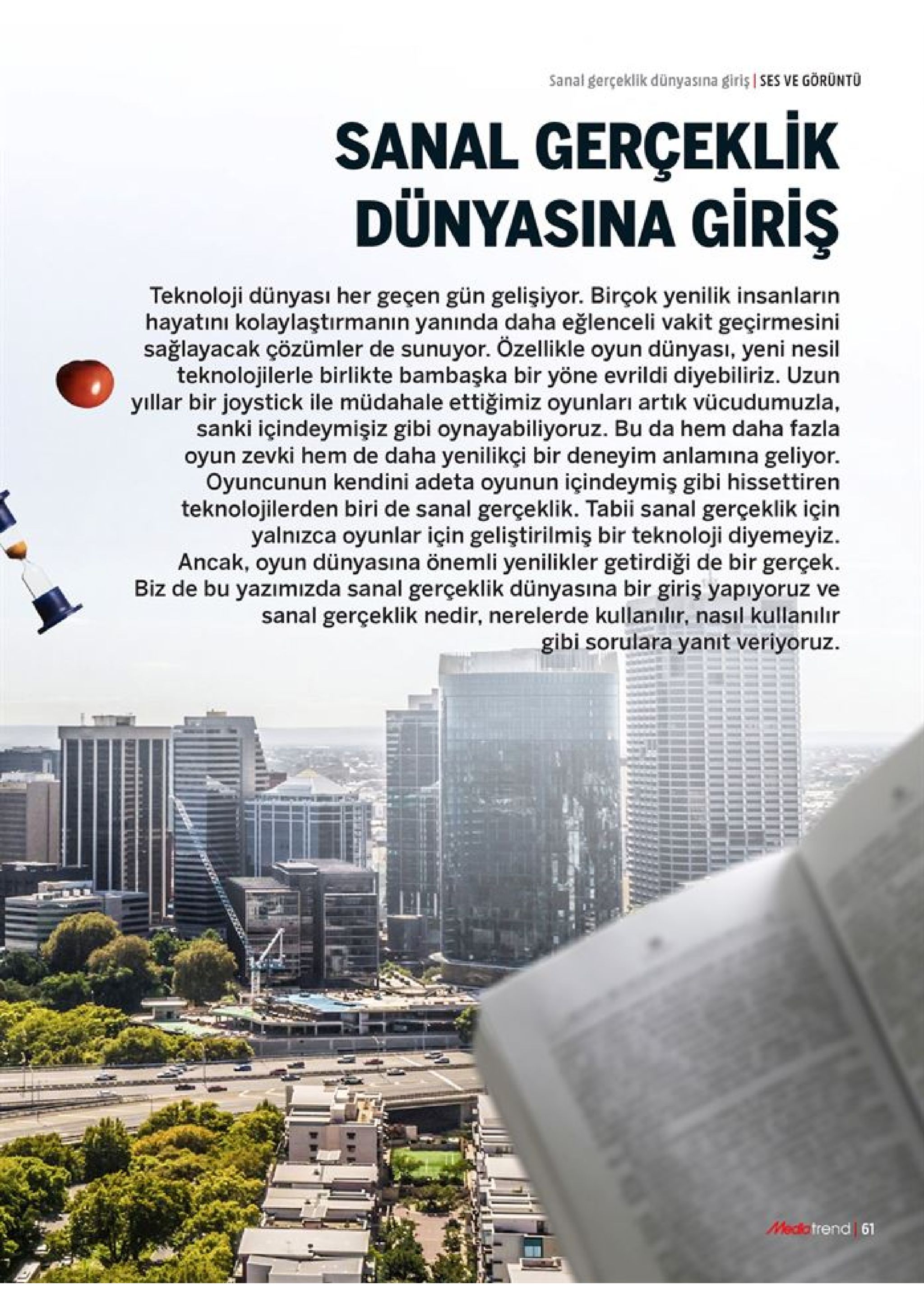 sanal gerçeklik dünyasına giriş ses ve görüntu sanal gerçeklik dünyasina giris teknoloji dünyası her geçen gün gelişiyor. birçok yenilik insanların hayatını kolaylaştırmanin yanında daha eğlenceli vakit geçirmesini sağlayacak çözümler de sunuyor. özellikle oyun dünyası, yeni nesil teknolojilerle birlikte bambaşka bir yöne evrildi diyebiliriz. uzun yıllar bir joystick ile müdahale ettiğimiz oyunları artık vücudumuzla, sanki içindeymişiz gibi oynayabiliyoruz. bu da hem daha fazla oyun zevki hem de daha yenilikçi bir deneyim anlamina geliyor. oyuncunun kendini adeta oyunun içindeymiş gibi hissettiren teknolojilerden biri de sanal gerçeklik. tabii sanal gerçeklik için yalnızca oyunlar için geliştirilmiş bir teknoloji diyemeyiz ancak, oyun dünyasına önemli yenilikler getirdiği de bir gerçek biz de bu yazımızda sanal gerçeklik dünyasına bir giriş yapıyoruz ve sanal gerçeklik nedir, nerelerde kullanılır, nasıl kullanılır gibi sorulara yanit veriyoruz medictrend 61 
