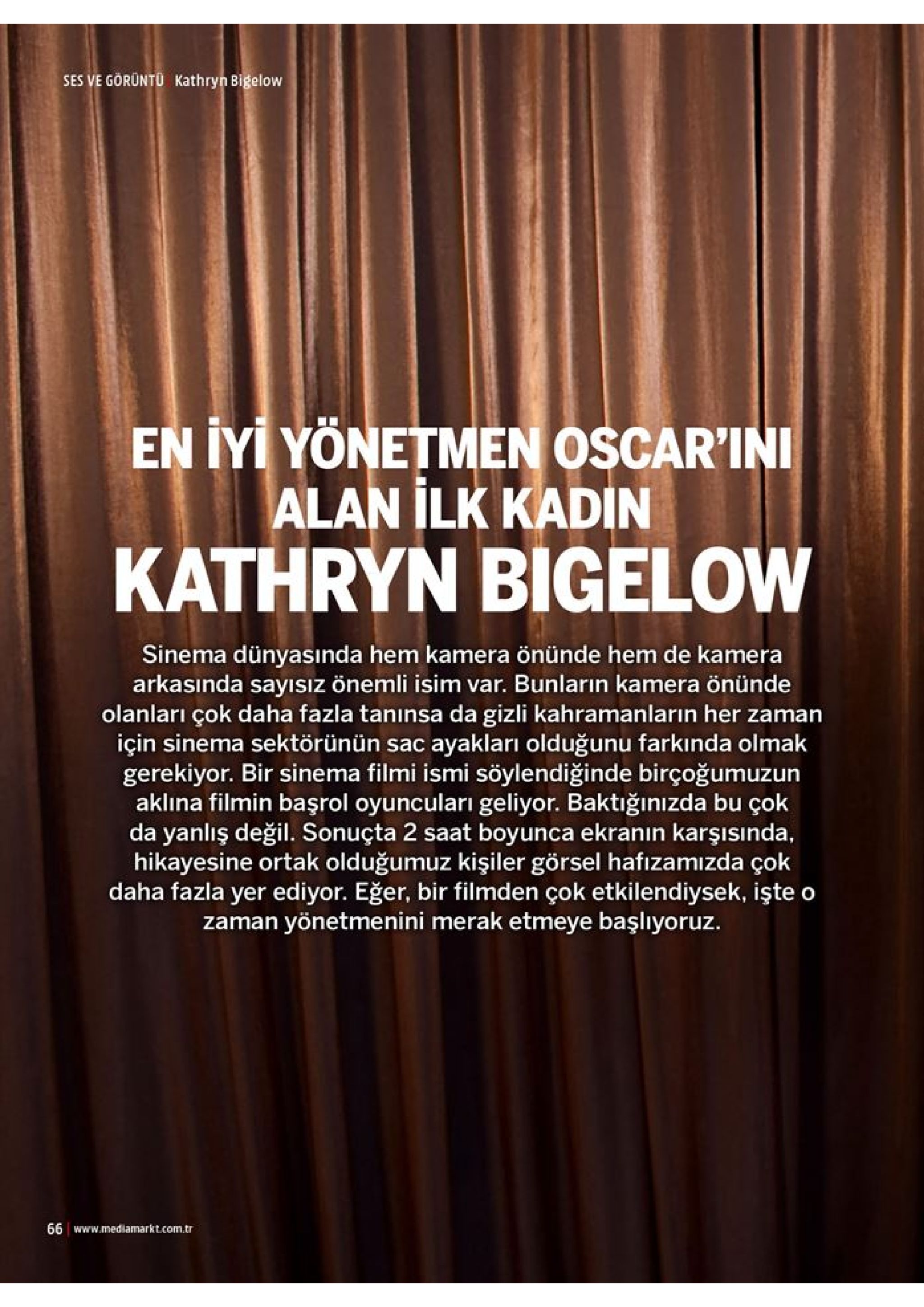ses ve görüntü kathryn bigelow en iyi yonetmen oscar'ini alan ilk kadin kathryn bigelow sinema dünyasında hem kamera önünde hem de kamera arkasında sayısız önemli isim var. bunların kamera önünde olanları çok daha fazla tanınsa da gizli kahramanların her zaman için sinema sektörünün sac ayakları olduğunu farkında olmak gerekiyor. bir sinema filmi ismi söylendiğinde birçoğumuzun aklina filmin başrol oyuncuları geliyor. baktığınızda bu çok da yanlış değil. sonuçta 2 saat boyunca ekranın karşısında, hikayesine ortak olduğumuz kişiler görsel hafızamizda çok daha fazla yer ediyor. eğer, bir filmden çok etkilendiysek, işte o zaman yönetmenini merak etmeye başlıyoruz 66 www.mediamarkt.com.tr 