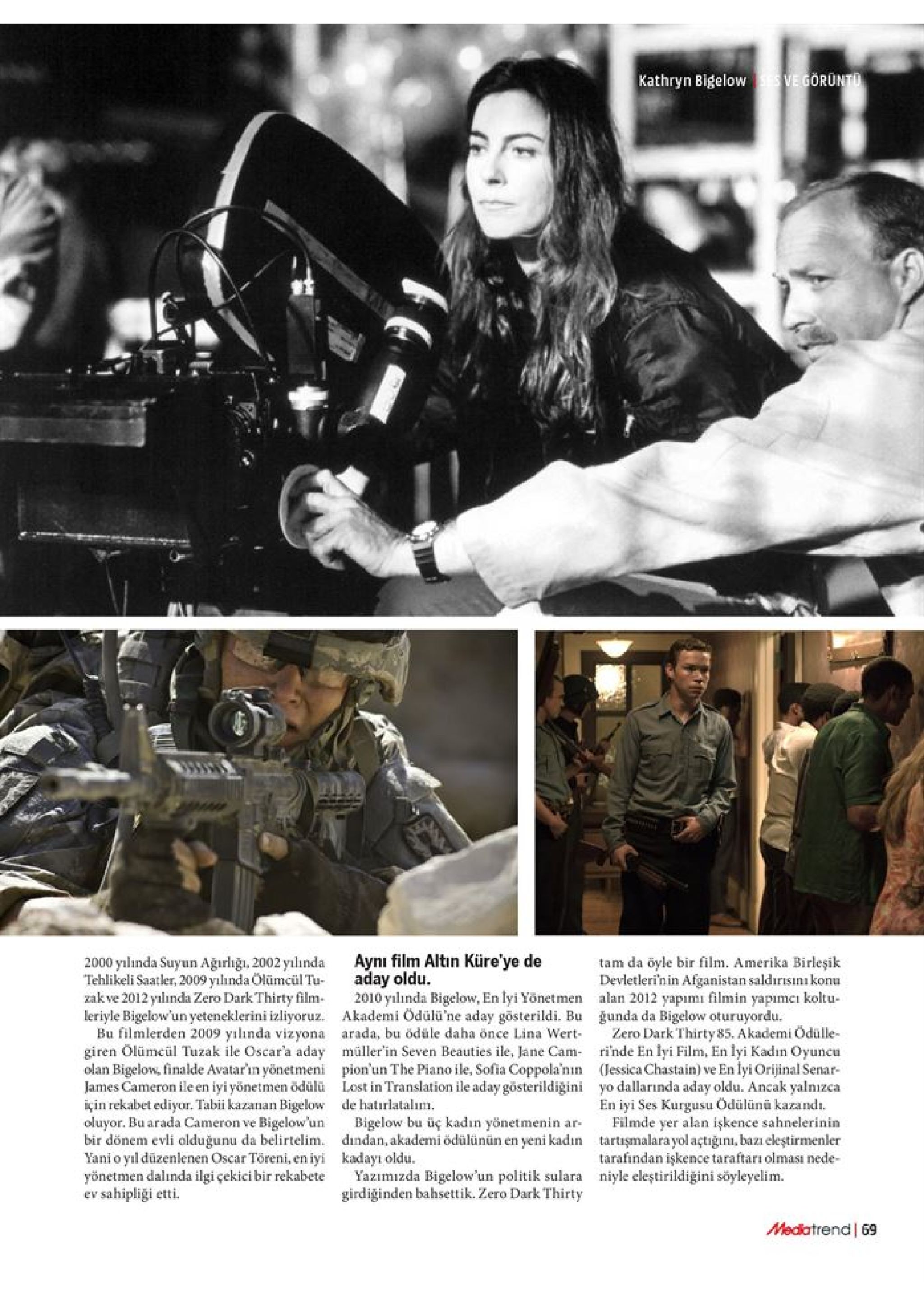 ve görunt kathryn bigelow aynı film altin küre'ye de aday oldu 2010 ylında bigelow, en lyi yönetmen akademi ödülü'ne aday gösterildi. bu arada, bu ödüle daha önce lina wert müller'in seven beauties ile, jane cam pion'un the piano ile, sofia coppola'nın lost in translation ile aday gösterildiğini de hatırlatalım bigelow bu üç kadın yönetmenin ar- dindan, akademi ödülünün en yeni kadın kadayı oldu yazımizda bigelow'un politik sulara girdiğinden bahsettik. zero dark thirty 2000 ylnda suyun ağırlığı, 2002 yılında tehlikeli saatler, 2009 yılhnda ölümciültu zak ve 2012 yılında zero dark thirty film leriyle bigelow'un yeteneklerini izliyoruz. bu filmlerden 2009 yılinda vizyona giren ölümcül tuzak ile oscar'a aday olan bigelow, finalde avatar'in yönetmeni james cameron ile en iyi yönetmen ödülü için rekabet ediyor. tabi kazanan bigelow oluyor. bu arada cameron ve bigelow'un bir dönem evli olduğunu da belirtelim. yani o yl düzenlenen oscar töreni, en iyi yönetmen dalında ilgi çekici bir rekabete ev sahipliği etti tam da öyle bir film. amerika birleşik devletlerinin afganistan saldırisınıkonu alan 2012 yapımı filmin yapımcı koltu gunda da bigelow oturuyordu. zero dark thirty 85. akademi ödülle rinde en lyi film, en lyi kadın oyuncu (jessica chastain) ve en lyi orijinal senar yo dallarında aday oldu. ancak yalnızca en iyi ses kurgusu ödülünü kazand. filmde yer alan işkence sahnelerinin tartişmalarayol açtiğunı, bazı eleştirmenler tarafindan işkence taraftarı olması nede niyle eleştirildiğini söyleyelim. mediatrend 69 
