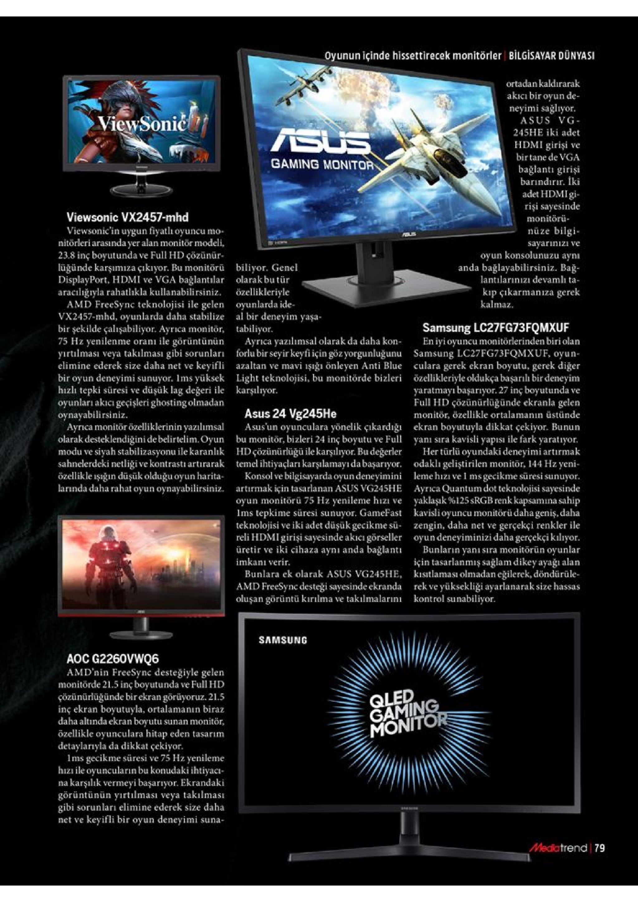 oyunun içinde hissettirecek monitörler bilgisayar dünyasi ortadankaldırarak akicı bir oyun de- neyimi sağliyor asus vg viewsonić 245he iki adet sus hdmi girişi birtane de vga ve gaming monitor bağlanti girişi barindirır. iki adet hdmigi rişi sayesinde monitörü nüze bilgi viewsonic vx2457-mhd viewsonic'in uygun fiyatli oyuncu mo nitörleri arasındayer alan monitor modeli 23.8 inç boyutunda ve full hd çözünür lüğünde karşumiza çıkıyor. bu monitorü displayport, hdmi ve vga bağlantılar araciliğryla rahatlhkla kullanabilirsiniz. amd freesync teknolojisi ile gelen vx2457-mhd, oyunlarda daha stabilize bir şekilde çalışabiliyor. ayrica monitör 75 hz yenilenme oranı ile görüntünün yirtilması veya takılması gibi sorunlar elimine ederek size daha net ve keyifli bir oyun deneyimi sunuyor. ims yüksek hizli tepki süresi ve düşük lag değeri ile karşılıyor. oyunları akıcı geçişleri ghosting olmadan oynayabilirsiniz. ayrca monitör özelliklerinin yazılımsal olarak desteklendigini de belirtelim. oyun modu ve siyah stabilizasyonu ile karanlık sahnelerdeki netliği ve kontrasti artirarak özellikle işğin düşük olduğu oyun harita larnda daha rahat oyun oynayabilirsiniz. sayarinizi ve oyun konsolunuzu aynı anda bağlayabilirsiniz. bağ lantilarınizi devamlı ta biliyor. genel olarak bu tür kip çikarmanza özellikleriyle oyunlarda ide al bir deneyim yaşa- tabiliyor. ayrica yazilimsal olarak da daha kon forlubir seyir keyfi için gözyorgunluğunu samsung lc27fg73fqmxuf, oyun- azaltan ve mavi işığı önleyen anti blue culara gerek ekran boyutu, gerek diger light teknolojisi, bu monitörde bizleri özellikleriyle oldukça başarılı bir deneyim gerek kalmaz samsung lc27fg73fqmxuf en iyi oyuncu monitörlerinden biri olan yaratmayı başarıyor. 27 inç boyutunda ve full hd çözünürlügünde ekranla gelen monitör, özellikle ortalamanın üstünde asus 24 vg245he asus'un oyunculara yönelik çıkardığı bu monitor, bizleri 24 inç boyutu ve full hdçözünürlüğü ile karşılıyor. bu değerler temel ihtiyaçları karşılamayıdabaşarıyor. konsol ve bilgisayarda oyun deneyimini artirmak için tasarlanan asus vg245he oyun monitörü 75 hz yenileme hizi ve ims tepkime süresi sunuyor. gamefast teknolojisi ve iki adet düşük gecikme su- reli hdmi girişi sayesinde akiei görseller üretir ve iki cihaza aynı anda bağlantı ekran boyutuyla dikkat çekiyor. bunun yanı sira kavisli yapısı ile fark yaratıyor. her türlü oyundaki deneyimi artırmak odaklı geliştirilen monitor, 144 hz yeni leme hizı ve i ms gecikme süresi sunuyor. ayrica quantum dot teknolojisi sayesinde yaklaşık %125 srgb renk kapsamina sahip kavislioyuncu monitörüdaha geniş, daha zengin, daha net ve gerçekçi renkler ile oyundeneyiminizi daha gerçekçikilıyor. bunlarin yanı sıra monitörün oyunlar için tasarlanmiş sağlam dikey ayağı alan kisitlaması olmadan eğilerek, döndürüle rek ve yüksekliği ayarlanarak size hassas kontrol sunabiliyor imkanı verir. bunlara ek olarak asus vg245he amd freesync desteği sayesinde ekranda oluşan görüntü kırılma ve takilmalarını samsung aoc g2260vwq6 amd'nin freesync desteğiyle gelen monitörde 21.5 inç boyutunda çözünürlüğünde bir ekran görüyoruz. 21.5 inç ekran boyutuyla, ortalamanın biraz daha altında ekran boyutu: özellikle oyunculara hitap eden tasarım detaylarıyla da dikkat çekiyor. ms gecikme süresi ve 75 hz yenileme hiz ile oyuncularin bu konudaki ihtiyacı na karşılık vermeyi başarıyor. ekrandaki görüntünün yırtlması veya takılması gibi sorunları elimine ederek size daha net ve keyifli bir oyun deneyimi suna- ve full hd qled gaming monitor sunan monitör, mediatrend 79 