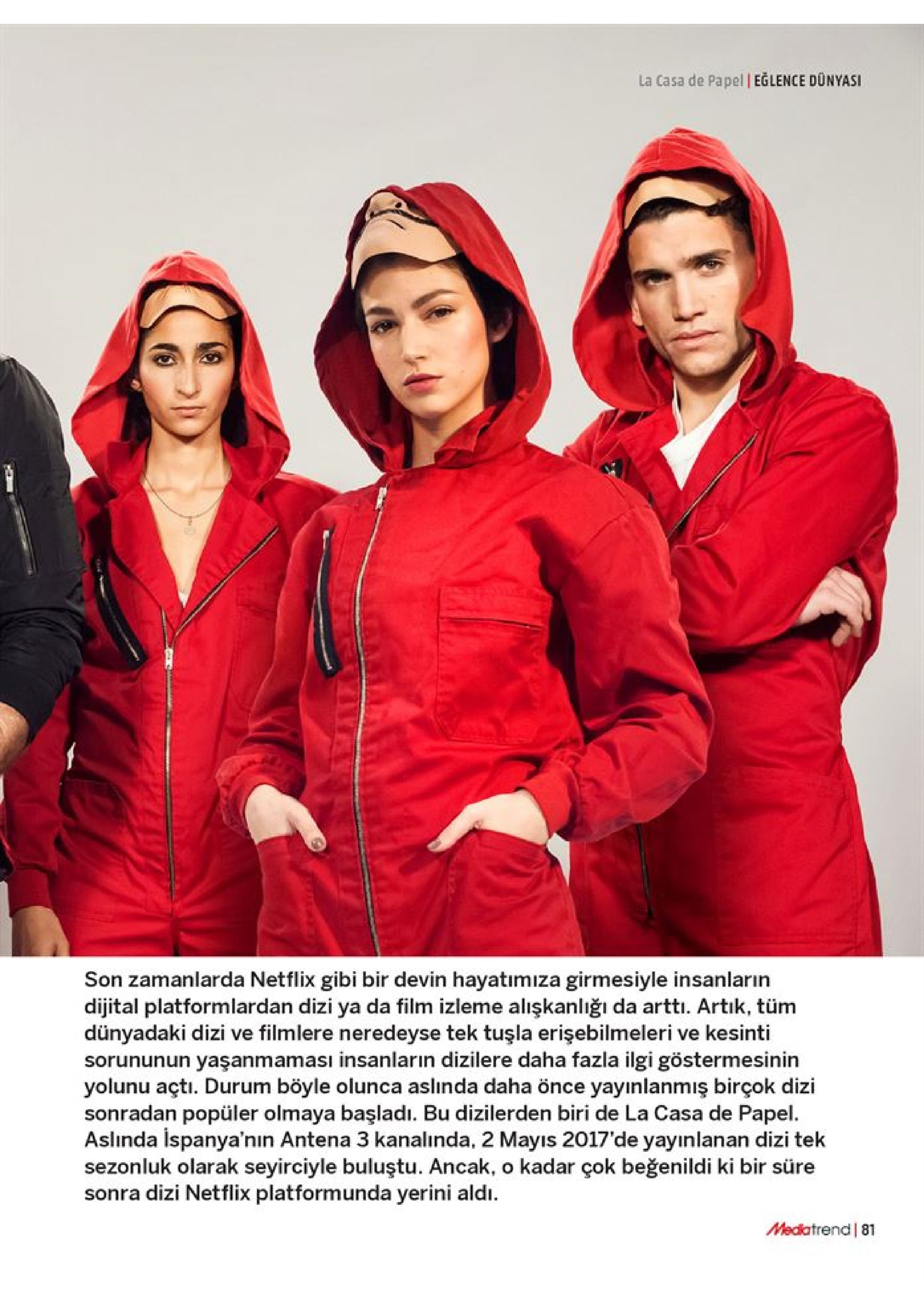 la casa de papel eglence dünyasi son zamanlarda netflix gibi bir devin hayatımıza girmesiyle insanların dijital platformlardan dizi ya da film izleme alışkanlığı da artti. artık, tüm dünyadaki dizi ve filmlere neredeyse tek tuşla erişebilmeleri ve kesinti sorununun yaşanmaması insanların dizilere daha fazla ilgi göstermesinin yolunu açti. durum böyle olunca aslinda daha önce yayınlanmış birçok dizi sonradan popüler olmaya başladı. bu dizilerden biri de la casa de papel. aslinda ispanya'nın antena 3 kanalında, 2 mayıs 2017'de yayınlanan dizi tek sezonluk olarak seyirciyle buluştu. ancak, o kadar çok beğenildi ki bir süre sonra dizi netflix platformunda yerini aldı. medatrend 81 
