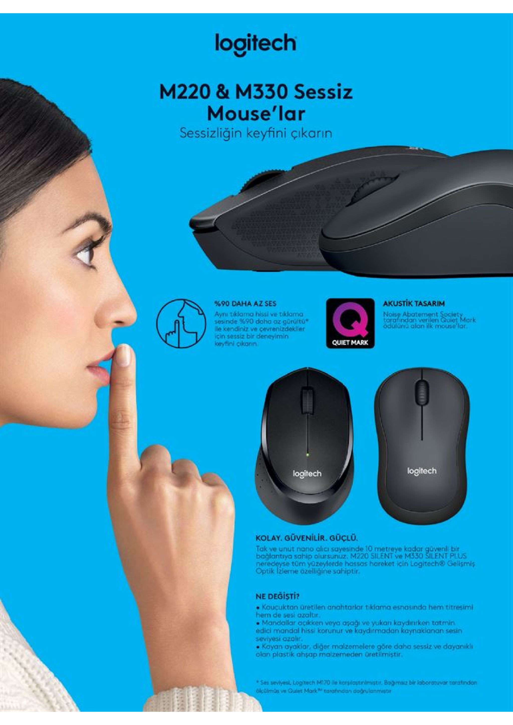 logitech m220 & m330 sessiz mouse'lar sessizliğin keyfini çikarın akustik tasarim 90 daha az ses aynı tiklama hissi ve tklama sesinde %90 daha az gürültu ile kendiniz ve çevrenizdekller icin sessiz bir deneylmin keyfini cikarin noise abatement spciety tarafindan verilery guiet mark odulunu alan ilk mouse lar quiet mark logitech logitech kolay. güvenilir. güçlu. tak ve unut nano alicı sayesinde 10 metreye kador güvenl bir bağlantrya sahip olursunuz. m220 silent ve m330 silent plus neredeyse tüm yozeylerde hassas hareket icin logitech@ gelismis optik lžleme dzelliğine sahiptir. ne degisti? koucukton üretilen anahtarlar tiklama esnasinda hem titresimi hem de sesi azaltir mandallar açikken veya asağı ve yukan kaydinrken totmin edici mandal hissi korunur ve kaydirmadan kaynakianan sesin saviyesi ozolir. kayan ayaklar, diger malzemelere göre daha sessiz ve dayanıkli olan plastik ahsap malzemeden üretlimiştir. ses sevlyesl, loghech m170 le korslostinimisti. bagm bir laboratuvar tarafindan olcüimos ve guiet mark torahndan dogrulanmistr 