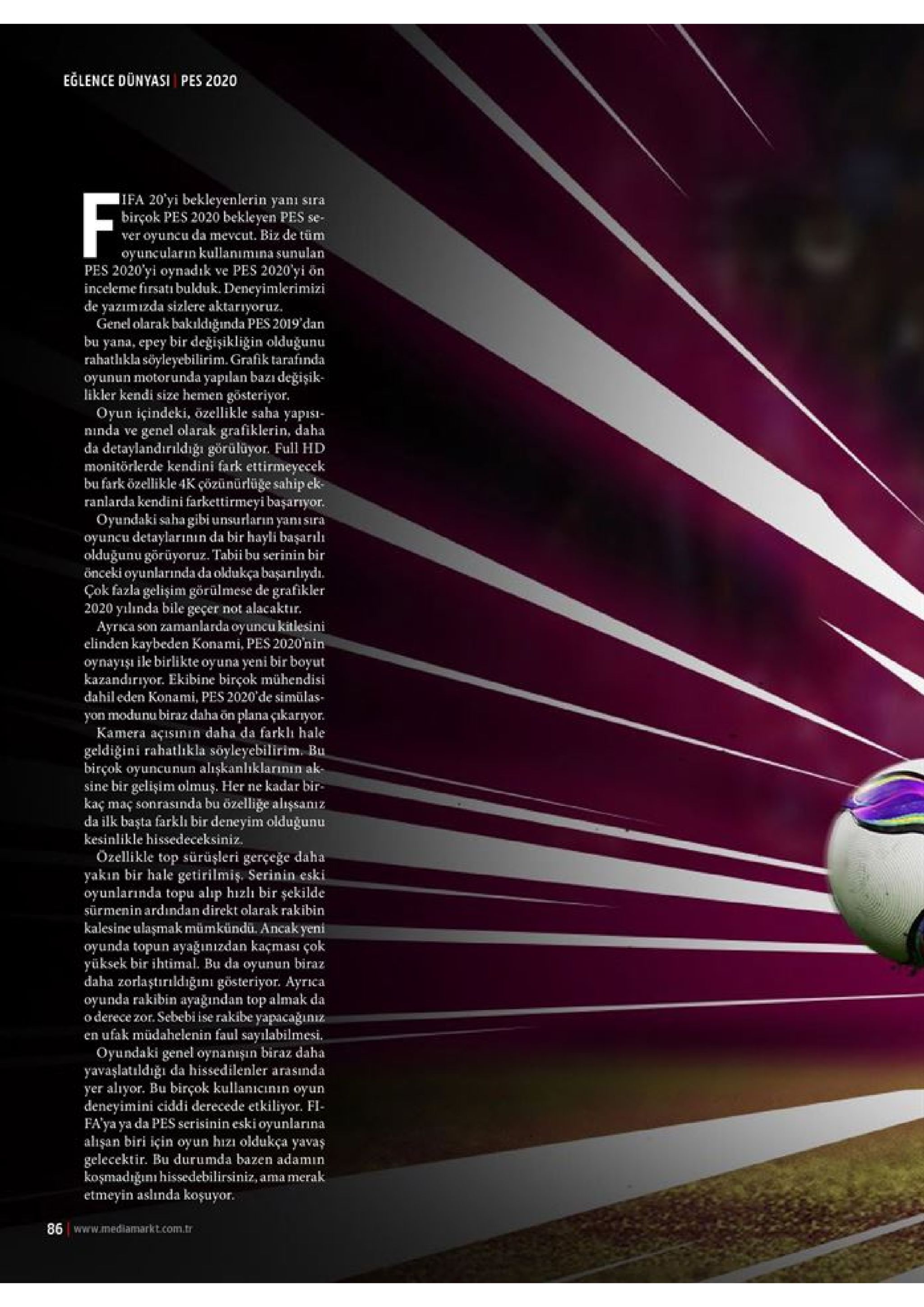 eglence dünyasi pes 2020 ifa 20 yi bekleyenlerin yanı birçok pes 2020 bekleyen pes se- ver oyuncu da mevcut. biz de tüm oyuncuların kullanımına sunulan pes 2020'yi oynadik inceleme firsatı bulduk. deneyimlerimizi de yazımizda sizlere aktarıyoruz. genel olarak bakıldığında pes 2019 dan bu yana, epey bir değişikliğin olduğunu rahatlıkla söyleyebilirim. grafik tarafinda oyunun motorunda yapılan bazı değişik- kendi size hemen gösteriyor oyun içindeki, özellikle saha yapisi ninda ve f sira ve pes 2020'yi ön likl genel olarak grafiklerin, daha da detaylandırildiğı görülüyor. ful hd monitörlerde kendini fark ettirmeyecek bu fark özellikle 4k çözünürlüge sahip ek ranlarda kendini farkettirmeyi başarryor oyundaki saha gibi unsurların yanı sira oyuncu detaylarının da bir hayli başarılı olduğunu görüyoruz. tabii bu serinin bir önceki oyunlarında da oldukça başarılryd cok fazla gelişim görülmese de grafikler 2020 yılnda bile geçer not alacaktir аyгка: elinden kaybeden konami, pes 2020'nin oynayişı ile birlikte oyuna yeni bir boyut kazandırıyor. ekibine birçok mühendisi dahil eden konami, pes 2020'de simülas yon modunu biraz daha ön plana çıkarryor kamera açısının daha da farklı hale geldiğini rahatlikla söyleyebilirim. bu birçok oyuncunun alişkanlıklarınin ak sine bir gelişim olmuş. her ne kadar bir kaç maç sonrasında bu özelliğe alişsanız da ilk başta farklh bir deneyim oldugunu kesinlikle hissedeceksiniz özellikle top sürüşleri gerçeğe daha yakin bir hale getirilmiş. serinin eski oyunlarında topu alip hizlı bir şekilde sürmenin ardından direkt olarak rakibin son zamanlarda oyuncu kitlesini kalesine ulaşmak mümkündü. ancak yeni oyunda topun ayağınızdan kaçması çok yüksek bir ihtimal. bu da oyunun biraz daha zorlaştırildığıni gösteriyor. ayrica oyunda rakibin ayağından top almak da o derece zor. sebebi ise rakibe yapacağiniz en ufak müdahelenin faul sayılabilmesi oyundaki genel oynanışın biraz daha yavaşlatildığı da hissedilenler arasında yer alıyor. bu birçok kullanicinin oyun deneyimini ciddi derecede etkiliyor. fi fa ya ya da pes serisinin eski oyurnlarına alişan biri için oyun hizı oldukça yavaş gelecektir. bu durumda bazen adamin koşmadiğını hissedebilirsiniz, ama merak etmeyin aslinda koşuyor 86 www.mediamarkt.com.tr 