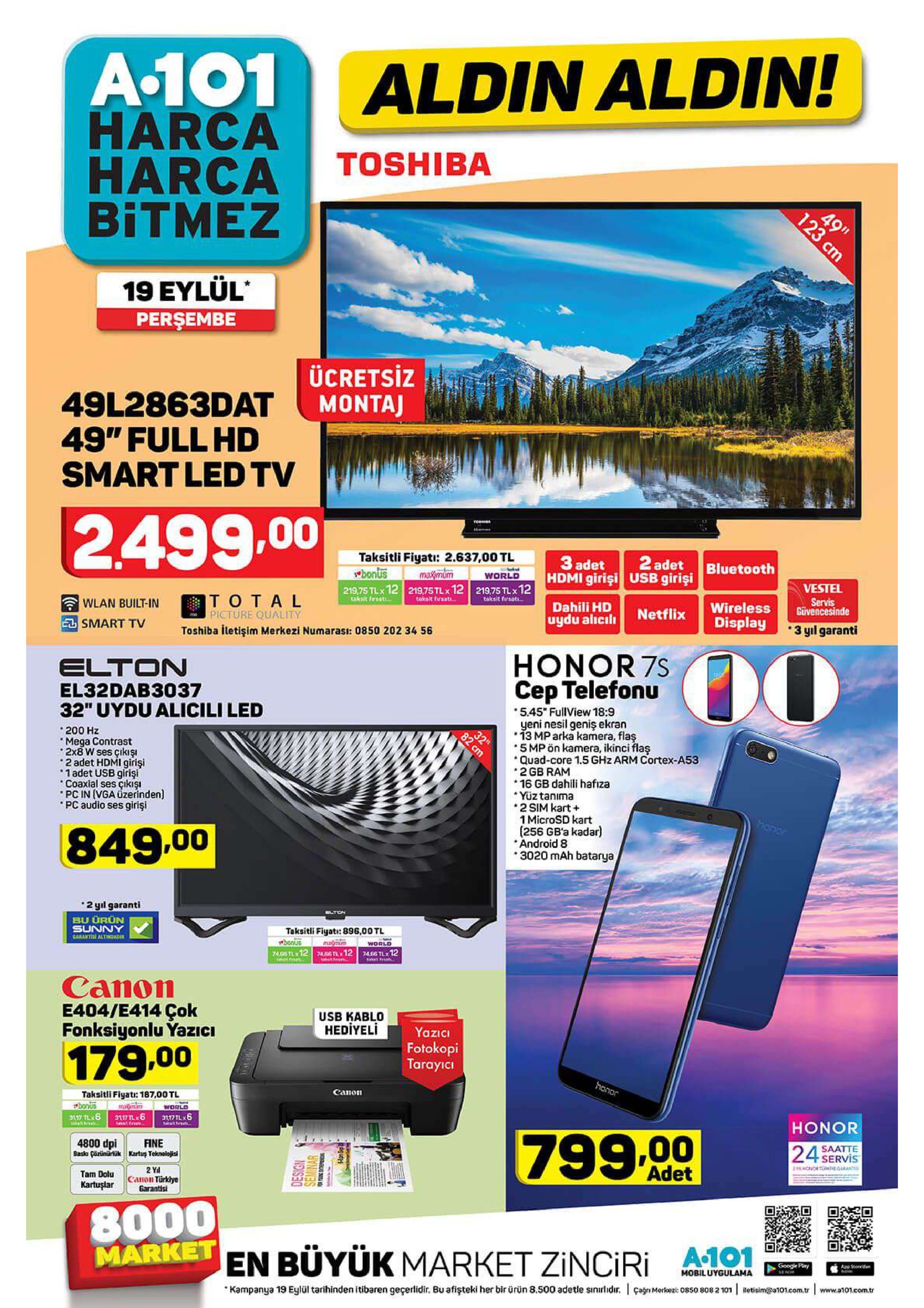 a-101 aldin aldin! harca harca bitmez toshiba 49" 19 eylül perşembe ücretsiz montaj 49l2863dat 49" full hd smart led tv 2.499.00 taksitli fiyati: 2.637,00 tl maximum 219,75 tlx 12 219,75 tlx 12 21975 tlx12 2 adet 3 adet hdmi girişi usb girisi bluetooth wbonus world vestel servis givencesinde lakait firsat taksit frsat total picture quality dahili hd uydu alicili wireless display takesit frsat wlan built-in e smart tv netflix 3 yl garanti toshiba itetişim merkezi numarası: 0850 202 34 56 o0 honor 7s cep telefonn elton el32dab3037 32" uydu alicili led 5.45" fullview 18:9 yeni nesil geniş ekran 13 mp arka kamera, flaş 5 mp ön kamera, ikinci flaş quad-core 1.5 ghz arm cortex-a53 2 gb ram 16 gb dahili hafıza yüz tanima 2 sim kart 1 microsd kart (256 gb'a kadar) android 8 3020 mah batarya 32 82 200 hz mega contrast 2x8 w ses çıkış 2 adet hdmi girişi 1 adet usb girişi coaxial ses çıkışi pc in (vga uzerinden) pc audio ses girişi 849.00 2 yil garanti blton bu urün sunny carlntish altindadi taksitli fiyati: 896,00 tl honus 74sstl 12 74senx12 7466 tlx12 world canon e404/e414 çok fonksiyonlu yazzici usb kablo hediyeli yazici fotokopi tarayici 179.00 honor canon taksitli figatr: 187,00 tl world 317tl 6 bonus honor tak t hr 799.00 saatte servis 24 fine 4800 dpi 8asia cärinarlükkartu teknolojii jco egrant adet 2 yal canon türkiye garantisi tam dolu kartuşlar 8000 market en büyük market zinciri google pary app steed che mobiluygulama www.a101.com.tr 808 2 101 betisim@a101.com.tr kampanya 19 eylül tarihinden itibaren geçerlidir. bu afişteki her bir ürün 8.500 adetle sinirlidur. canmere5ox 123 cm 