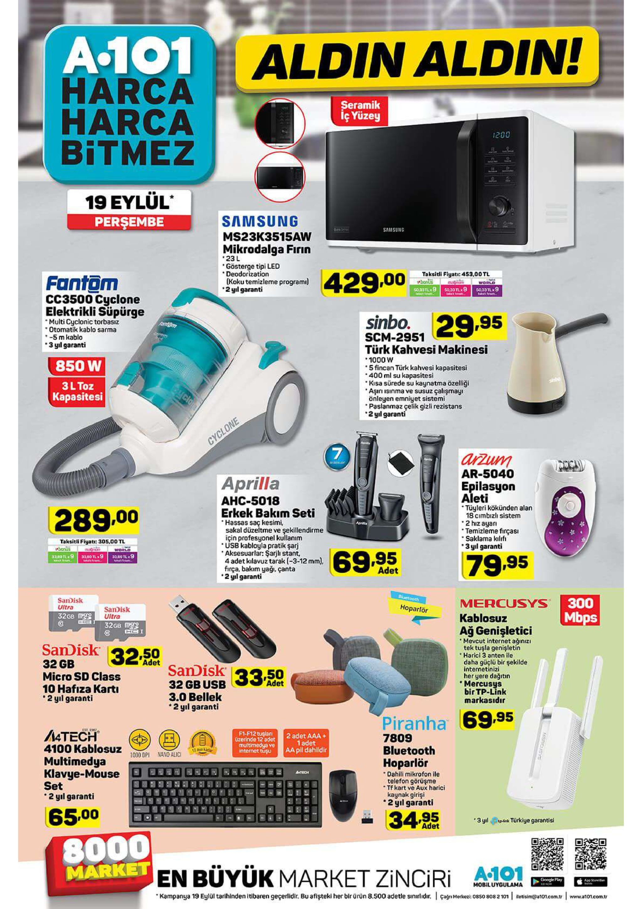 a-101 harca harca bitmez aldin aldin! seramik iç yüzey 1200 19 eylül perşembe samsung samsung ms23k3515aw mikrodalga firin 23 l gösterge tipi led deodorization (koku temizleme programi 2 yıl garanti taksitli fiyati: 453,00 tl honkis 429.00 fantom momm world 50.33l9 ta33 nx9 g0,33 tl 9 akfe cc3500 cyclone elektrikli süpürge sinbo. 29.95 multi cyclonic torbasız otomatik kablo sarma -5 m kablo 3 yl garanti fantom scm-2951 türk kahvesi makinesi 1000 w 5 fincan türk kahvesi kapasitesi 400 ml su kapasitesi kisa sürede su kaynatma özelliği aşiri isinma ve susuz çalışmayı önleyen emniyet sistemi paslanmaz çelik gizli rezistans 2 yl garanti 850 w sino 3ltoz kapasitesi clon cyclone advl arzum ar-5040 aprilla epilasyon aleti ahc-5018 tüyleri kökünden alan 18 cimbizlı sistem 2 hiz ayar temizleme firças saklama kilifi 3 yil garanti erkek bakım seti hassas saç kesimi, sakal düzeltme ve şekillendirme için profesyonel kulanım usb kabloyla pratik şarj aksesuarlar: şarjli stant, 4 adet kilavuz tarak (-3-12 mm), firça, bakım yaği, çanta 2 gil garanti 289,00 aprilla taksitli fiyat: 305,00 tl bonurs .80 t 9 world 69.95 33,80 tl 9 tehien 3380 tl9 79.95 adet duetooth sandisk ultra 300 mercusys hoparlör sandisk ultra 32gb m mbps 32gb me kablosuz ağ genişletici mevcut internet ağınızı tek tuşla genişletin harici 3 anten ile daha güçlü bir şekilde internetinizi her yere dağitin mercusys bir tp-link markasıdır sandisk 32,50 adet 32 gb micro sd class 10 hafıza karti 2 yıl garanti sandisk 3350 adet 32 gb usb 3.0 bellek 2 yil garanti piranha 69.95 4tech 4100 kablosuz est 1 f1-f12 tuşlanı 0zerinde 12 adet 2 adet aaa+ 1 adet aa pil dahildir 7809 bluetooth multimedya ve internet tuşu 12 ye ka 1000 dp nano alic multimedya klavye-mouse set 2 yıl garanti hoparlör dahili mikrofon ile telefon görüşme tf kart ve aux harici kaynak girişi 2yil garanti aatrch 65.00 34.95 3 y türkiye garantisi adet 8000 market en büyük market zinciri a-101 google play app std mobiluygulama kampanya 19 eylül tarihinden itibaren geçerlidir. bu afişteki her bir ürün 8.500 adetle sinirlidir. an merkez 0850 8082 101 letisim@a101.com.tr www.a101.com.tr ler sasfou 