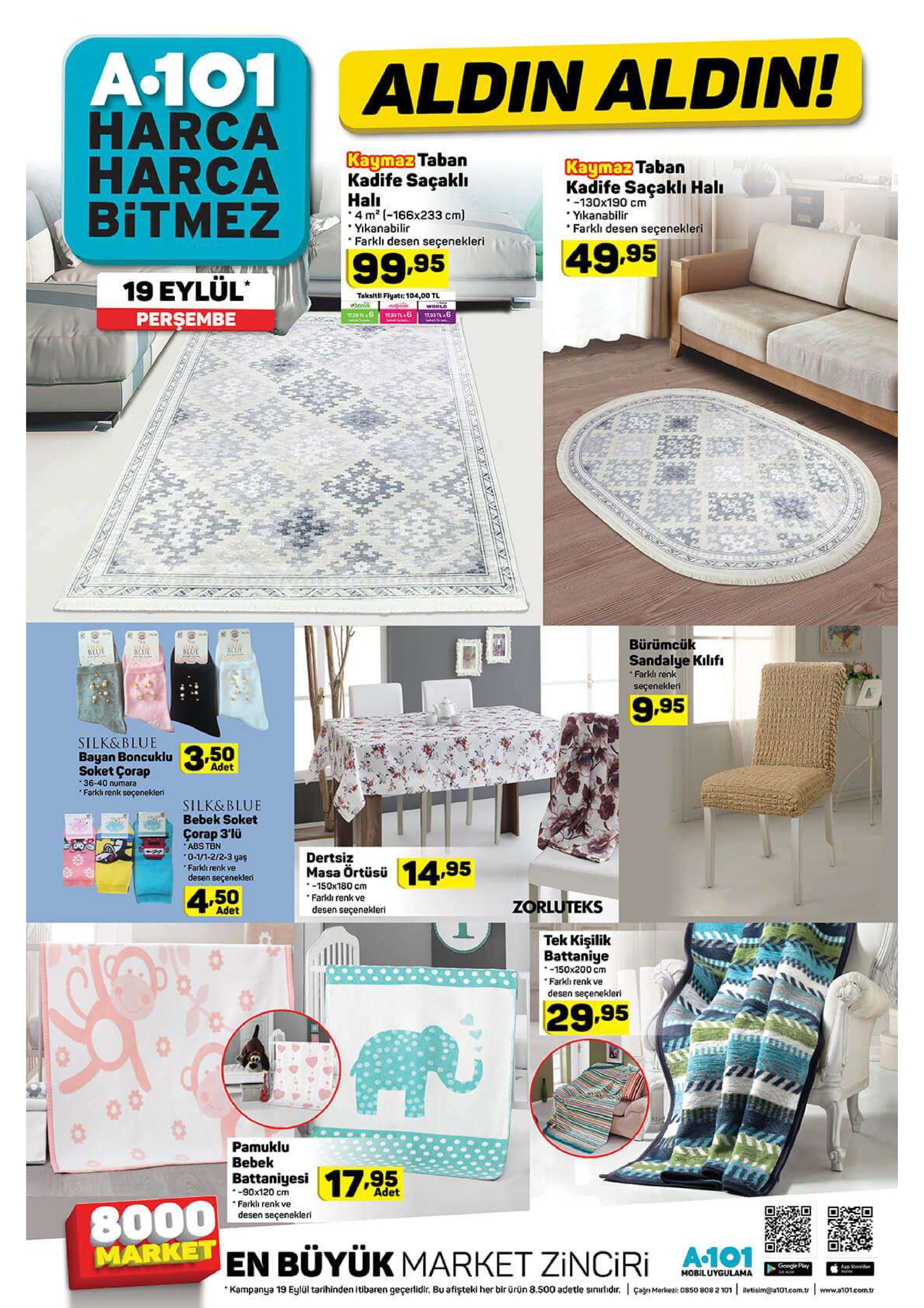 a.101 harca harca bitmez aldin aldin! kaymaz taban kadife saçaklı kaymaz taban kadife saçaklı halı 130x190 cm yikanabilir farkli desen seçenekleri hali 4 m2 (-166x233 cm) yikanabilir farkli desen seçenekleri 49,95 99.95 19 εylul' perşembe taksitll flyat whoni 104,00 tl worlo 1733 tl6 39 bürümcük beue blue blue blue sandalye kilifi farkli renk seçenekleri 9.95 silk&blue bayan boncuklu soket çorap 3,50 adet 36-40 numara farkli renk seçenekleri silk&blue bebek soket çorap 3'lü abs tbn 0-1/1-2/2-3 yaş dertsiz masa örtüsü 150x180 cm farkli renk ve desen seçenekleri 14,95 farkdi renk ve desen seçenekleri 4.50 zorluteks adet tek kişilik battaniye 150x200 cm farkli renk ve desen seçenekleri 29.95 pamuklu bebek 17.95 battaniyesi -90x120 cm farkli renk ve desen seçenekleri adet 8000 market en büyük market zinciri a.101 google play app sterd mobiluygulama che kampanya 19 eylül tarihinden itibaren geçerlidir. bu afişteki her bir ürün 8.500 adetle sinitidr. agnmerkez 08sos letisim@a101.com.tr 50 808 2 101 www.a101.com.tr 