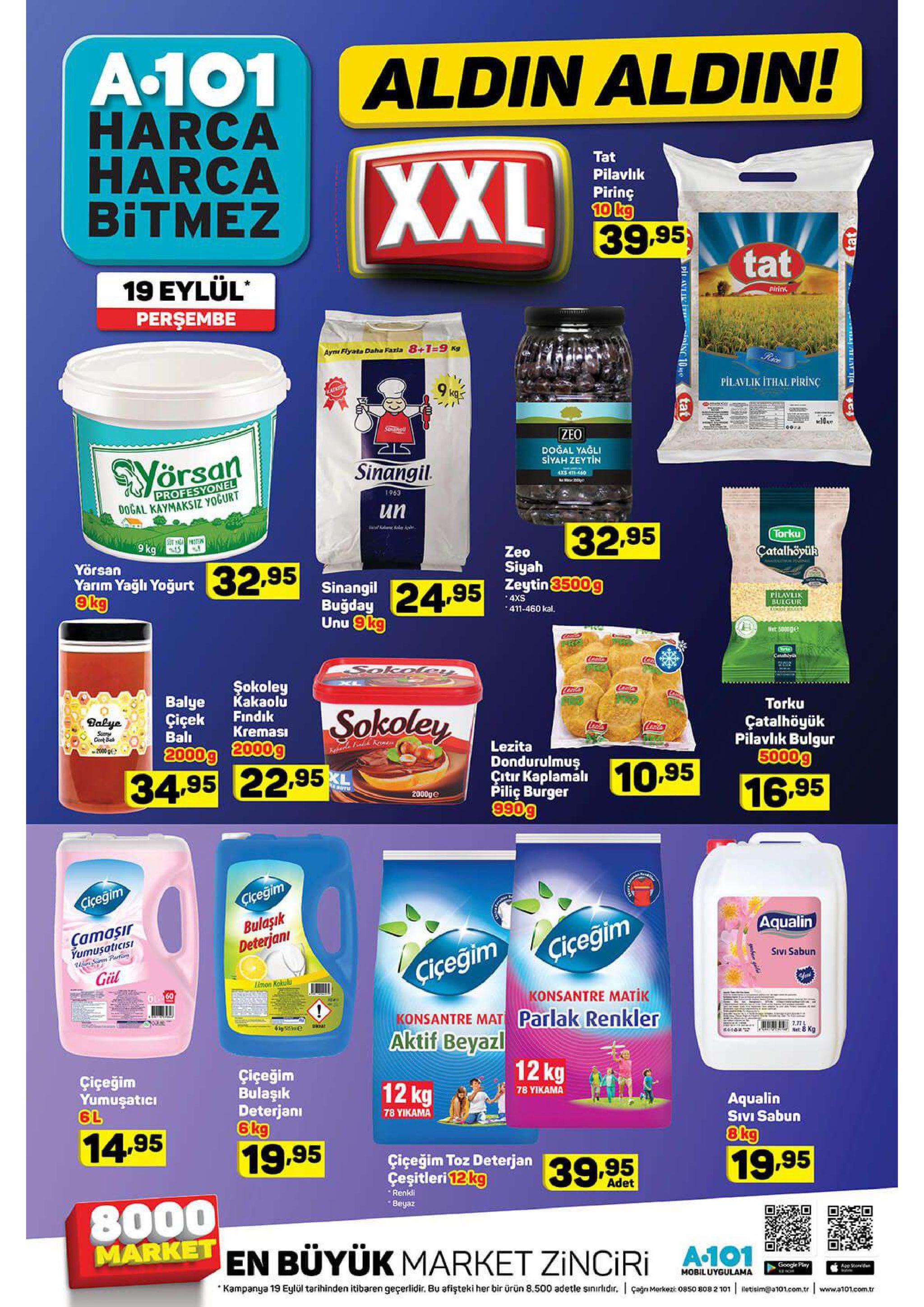 a101 aldin aldin! harca harca bitmez xxl tat pilavlik piring 10 kg 39.95 tat 19 eylül persembe pirink aym flyats daha faxia 8+1=9 kg 9 kas pilavlik ithal pirinc atkisu 10e zeo doğal yağli siyah zeytin sinangil. profesyonel dogal kaymaksiz yoğurt 4xs 46-460 e 1963 un 32.95 9aoter 9 kg torku zeo siyah çatalhöyük yörsan yarım yağlı yoğurt 9kg 32.95 sinangil buğday unu 9kg 24,95 ytin500g 4xs pilavlik bulgur o r 411-460 kal. net 5000 catay sokoley şokoley kakaolu findik kremasi xc enty balye çiçek bal 2000g 2000g sokoley torku dalye çatalhöyük pilaviik bulgur 5000g sury cent ba 2000 lezita dondurulmuş citir kaplamali piliç burger 990g 10.95 34.95 22.95 notu 16.95 2000ge cicegim bulaşık deterjani ciceğim aqualin camaşir yumusaticisi sron parti ciceğim sivi sabun ciceğim gül limon kokulu 61 60 konsantre matik konsantre mat parlak renkler aktif beyazl net:8 kg 12kg çiçeğim bulaşık deterjani çiçeğim yumuşatici 6l 12 kg 78 yikama aqualin sivi sabun 78 υικαmα 14.95 8kg 19.95 çiçeğim toz deterjan çeşitleri 12kg 19.95 39.9.5 adet renkli 8000 market en büyük market zinciri beyaz google play app soid mobiluygulama kampanya 19 eylül tarihinden itibaren geçerlidir. bu afişteki her bir ürün 8.500 adetle sinirldir. i çagn merkezis ket: 08 50 808 2 101 letisim@a101.com.tr www.a101.com.tr pir aul it ian10e tat 