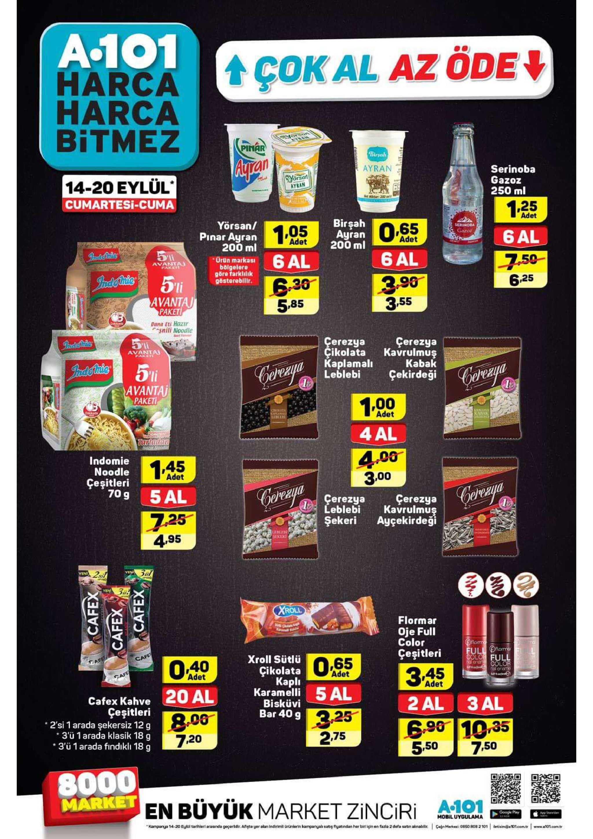 a.101 harca harca bitmez cokal az öde tram pinar birsah aty rain ayran serinoba gazoz 250 ml syersan ayran 14-20 eylül cumartesi-cuma net r:200a 125 birgah 5 ayran 200 ml adet yörsan/ pinar ayran 200 ml 1.05 serinoba gazoz 6 al adet adet hredsotmis 6 al urün markas bölgelere göre farkliik gösterebilir. 6 al 7.50 avanta paket iadetinic 630 5,85 3.90 3.55 625 avantaj paket oads dana eti hazir *snili noodle indenis cerezya çikolata kaplamali leblebi çerezya kavrulmuş kabak çekirdeği avanta paket jrdoriris gereya avantaj paketi 1.00 kamamal adet nanaon kaiak 4 al tartadan hazr noodle 4.00 3.00 indomie noodle 145 adet çeşitleri 70 g 5 al cerega erezya leblebi çerezya kavrulmuş ayçekirdeği 7 25 4.95 şekeri lebeb serer pine a yen 2sil зил yen yen xroll flormar oje full color full ofloma colo full çeşitleri cafe afe xroll sütlü o.40 çikolata kapli karamelli bisküvi bar 40 g s color adet adet 3a5 cafe adet 5 al cafex kahve20 al geşitleri 0 2 al 3 al 3.25 2.75 2'si 1 arada şekersiz 12 g 3'ü 1 arada klasik 18 g 3'ü 1 arada findiklı 18 g 6.90 10.35 5,.50 7.20 7,50 8000 market en büyük market zinciri a.101 google play app ind mobil uygulama mampanya 14-20 el tarhieri arasnda geçertdir. afgte yer alan indirimil ürünierin karmpangyals satig fiyatindan her bir igin en fazia 2 defa satn alinabli ganmarkei: 0850 808 2 101 tisim@01com.tr www.a101com.tr cafex cafex cafex 