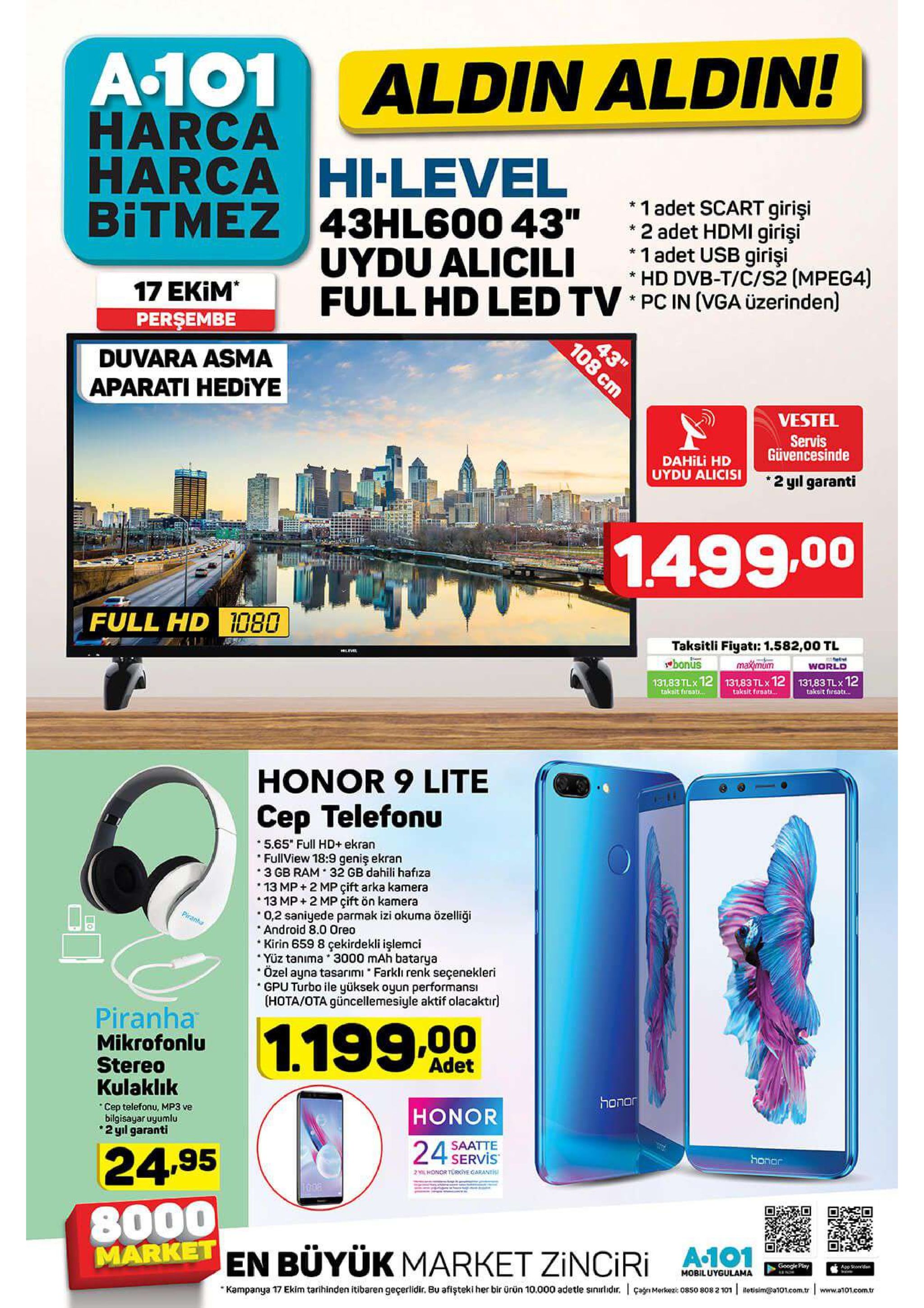 a.101 harca harca hi-level bitmez 43hl600 43" aldin aldin! 1 adet scart girişi 2 adet hdmi girişi *1 adet usb girişi *hd dvb-t/c/s2 (mpeg4) full hd led tv pc in (vga üzerinden) uydu alicili 17 ekim perşembe 43" 108 cm duvara asma aparati hediye vestel servis güvencesinde dahili hd uydu alicisi 2 yıl garanti 1.499.00 full hd 1080 taksitli fiyati: 1.582,00 tl wbonus 131,83 tlx 12 131,83 tlx 12 131,83 tlx 12 maximum world taksit firsati.. taksit fursats.. taksit fireat... honor 9 lite cep telefonu 5.65 full hd+ ekran fullview 18:9 geniş ekran 3 gb ram 32 gb dahili hafıza 13 mp+2 mp çift arka kamera 13 mp+2 mp çift ön kamera 0,2 saniyede parmak izi okuma özelliği android 8.0 oreo kirin 659 8 çekirdekli işlemci yüz tanima 3000 mah batarya özel ayna tasarımi farkli renk seçenekleri gpu turbo ile yüksek oyun performansi (hota/ota güncellemesiyle aktif olacaktir pirant piranha mikrofonlu stereo kulaklık 1.199.00 adet honor honor cep telefonu, mp3 ve bilgisayar uyumlu 2 yil garanti saatte 24 servis honor 24.95 2 l honor torye garant 00a 8000 market 1 en buyük market zinciri google play app soedd mobiluygulama çag merkez: 0850 8082 101 etisima101.com.tr www.a101.com.tr kampanya 17 ekim tarihinden itibaren geçerlidir. bu afişteki her bir ürün 10.000 adetle sinirlidir. 