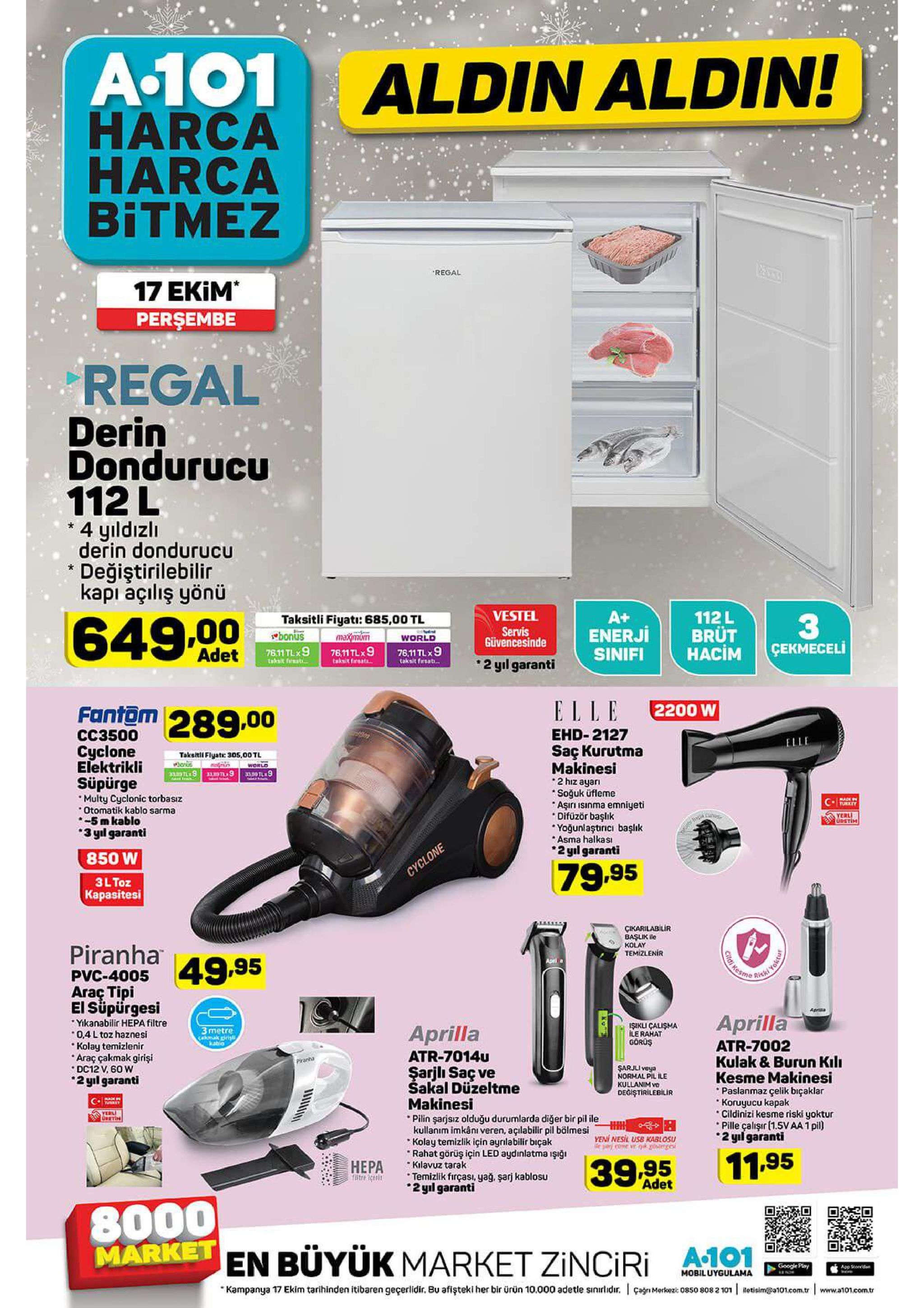 a.101 aldin aldin! harca harca bitmez regal 17 ekim perşembe regal derin dondurucu 112 l 4 yıldızlı derin dondurucu değiştirilebilir kapı açılış yönü vestel a+ enerji sinifi 112l brüt hacim taksitli fiyati: 685,00 tl bonus 33 cekmeceli 649.00 servis güvencesinde maximom 76,11tlx9 world adet 76.11 tlx9 taksit frat 76,11 tlx9 2 yıl garanti taksit freat taksit firsat. fantam 289.00 elle 2200 w ehd-2127 cc3500 saç kurutma makinesi 2 hiz ayar soğuk üfleme aşıri isinma emniyeti difüzör başlik yoğunlaştıricı başık asma halkas 2 yl garanti cyclone taksitill flyat: 30os,00 tl elektrikli world 3109 33,50tl9 süpürge multy cyclonic torbasız otomatik kablo sarma -5m kablo 3 yl garanti cney yerl upetim 850 w 79.95 cyclone 3l toz kapasitesi cikarilabilir başlik le kolay temizlenir piranha a995 gitat resms aprl a pvc-4005 rikki araç tipi el süpürgesi yikanabilir hepa filtre 0,4 l toz haznesi kolay temizlenir araç çakmak girişi dc12 v, 60 w 2 yil garanti apria aprilla isikli calisma ile rahat gorüş aprilla 3metre cakmak pris kabla atr-7002 kulak & burun kil kesme makinesi paslanmaz çelik bıçaklar koruyucu kapak cildinizi kesme riski yoktur pille çalışır (1.5vaa 1pil) 2 yil garanti atr-7014u piranha sarjli veya normal pil ile kullanim vo degistirilebilir şarjli saç ve sakal düzeltme makinesi pilin şarjsiz olduğu durumlarda diğer bir pil ileh kullanım imkânı veren, açılabilir pil bölmesi kolay temizlik için aynlabilir biçak rahat görüş için led aydinlatma işiği kilavuz tarak temizlik firçasi, yağ. şarj kablosu 2yl garanti tet yerli eetin yeni nesil usb kablosu ya coe v goge 11.95 hepa 18tre 3ces 39 95 adet 8000 market en büyük market zinciri a101 google play app soed mobiluygulama kampanya 17 ekim tarihinden itibaren geçerlidir. bu afişteki her bir ürün 10.000 adetle sınırlidr. çagn mrkeza 0850 8082 101 etisim@a101.com.tr www.a101.com.tr 