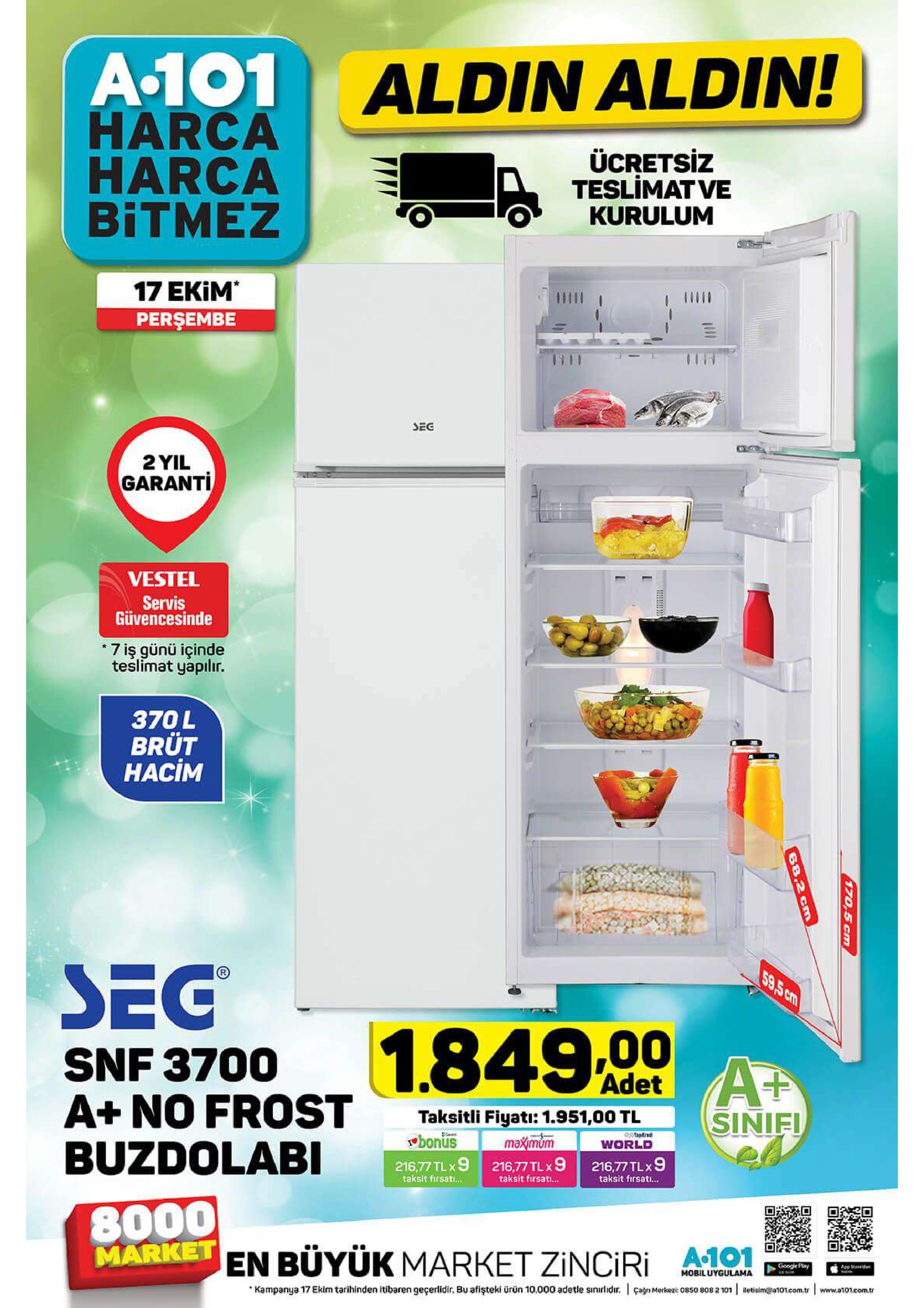 a-101 harca harca bitmez aldin aldin! ücretsiz teslimat ve kurulum 17 ekim perşembe sec 2 yil garanti vestel servis güvencesinde 7 iş günü içinde teslimat yapilır. 370l brüt hacim sec 59,5 cm 1.849,00 snf 3700 a+ no frost buzdolabi at sinif! adet taksitli fiyati: 1.951,00 tl bonus 216,77 tlx9 216,77 tl x 9 pataped maximum world 216,77 tlx 9 taksit firsat... taksit firsat... taksit firsati... 8000 market en buyük market zinciri google play app stoid mobiluygulama kampanya 17 ekim tarihinden itibaren geçerlidir. bu afişteki ürün 10.000 adetle sinirlidr. cagnmerkez: 0850 808 2 101 etisim@ato1.eom.tr www.aon.comtr 170,5 cm 68.2 cm 