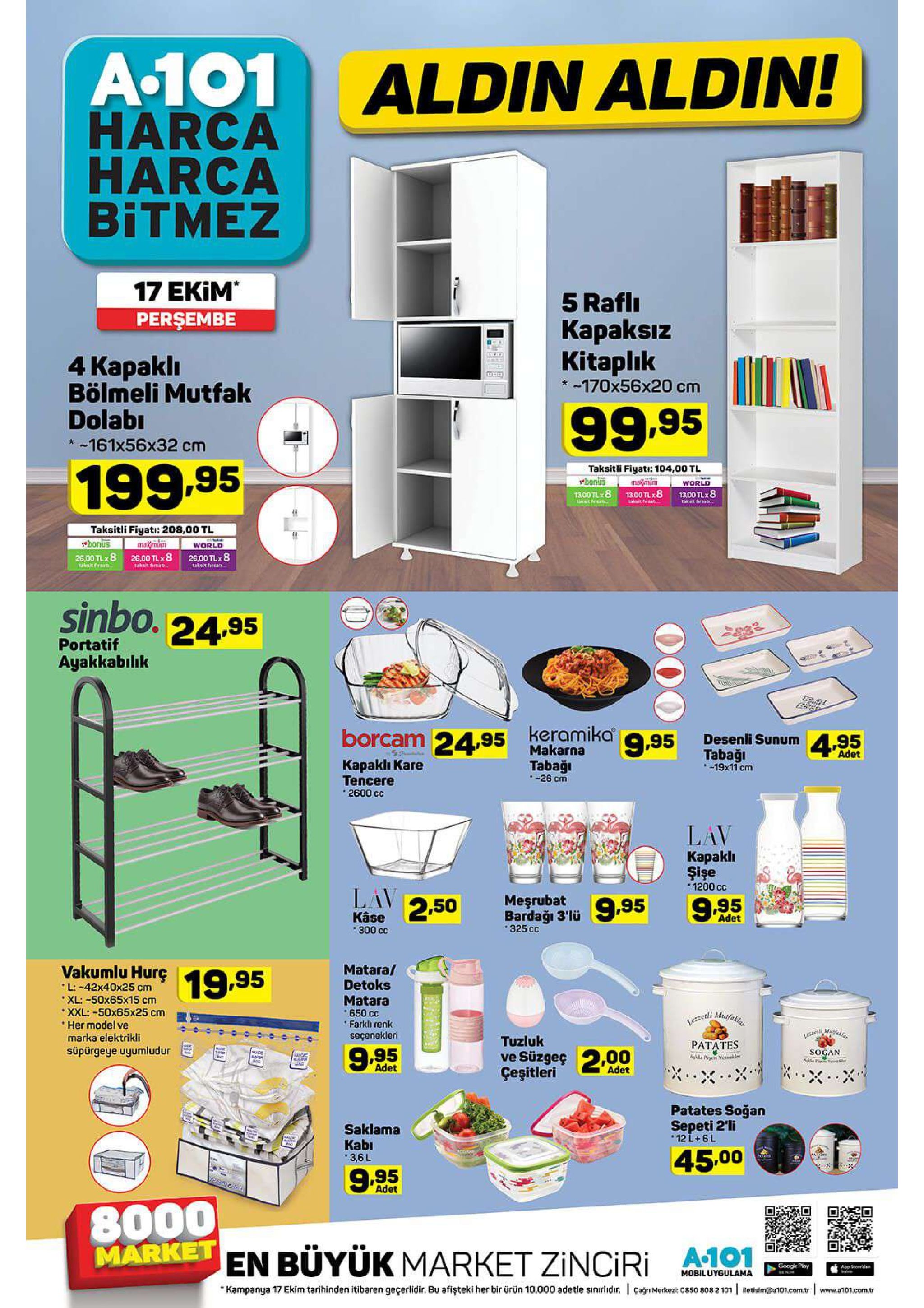 a.101 harca harca bitmez aldin aldin! 17 ekim persembe 5 rafli каpaksiz kitaplik 4 каpakli bölmeli mutfak dolabi 170x56x20 cm 99.95 -161x56x32 cm 199.95 taksitli fiyati: 104,00 tl banlus 1300 tlx 8 maxmum world 1300 tlx 8 tacat fureat 13.00 tlx8 akt frket taeta. taksitli fiyati: 208,00 tl bonus mamun world 26.00 tlx 8 take threat 26,00 tlx 8 takit frs 26,00 tlx8 taksit fhrsa sinbo. 24.95 portatif ayakkabılık borcam 24,95 keramika95 desenli sunum 4.95 makarna tabaği -19x11 cm adet kapaklı kare tencere 2600 cc tabaği -26 cm lav караkli şişe 1200 cc lav 250 meşrubat 9,95 9.95 bardağı 3'lü 325 cc kâse 300 cc adet vakumlu hurç l:-42x40x25 cm matara/ detoks matara 650 cc farkli renk seçenekleri 19.95 "xl: -50x65x15 cm xxl: -50x65х25 сm her model ve marka elektrikli lezzet mufak ,mufae tuzluk рататes süpürgeye uyumludur ve süzgeç 200 çeşitleri sogan 9.95 aghl p yeh ne adet adet patates soğan sepeti 2'li 12 l+ 6 l saklama kabi 45.00 3,6l 9.95 adet 8000 marketen büyük market zinciri google play app stoeed mobiluygulama çagn merkez 0850 808 2 101 kampanya 17 ekim tarihinden itibaren geçerlidir. bu afişteki her bir ürün 10.000 adetle sinirlidir. letisim@a101.com.tr www.a101.com.tr 4am 