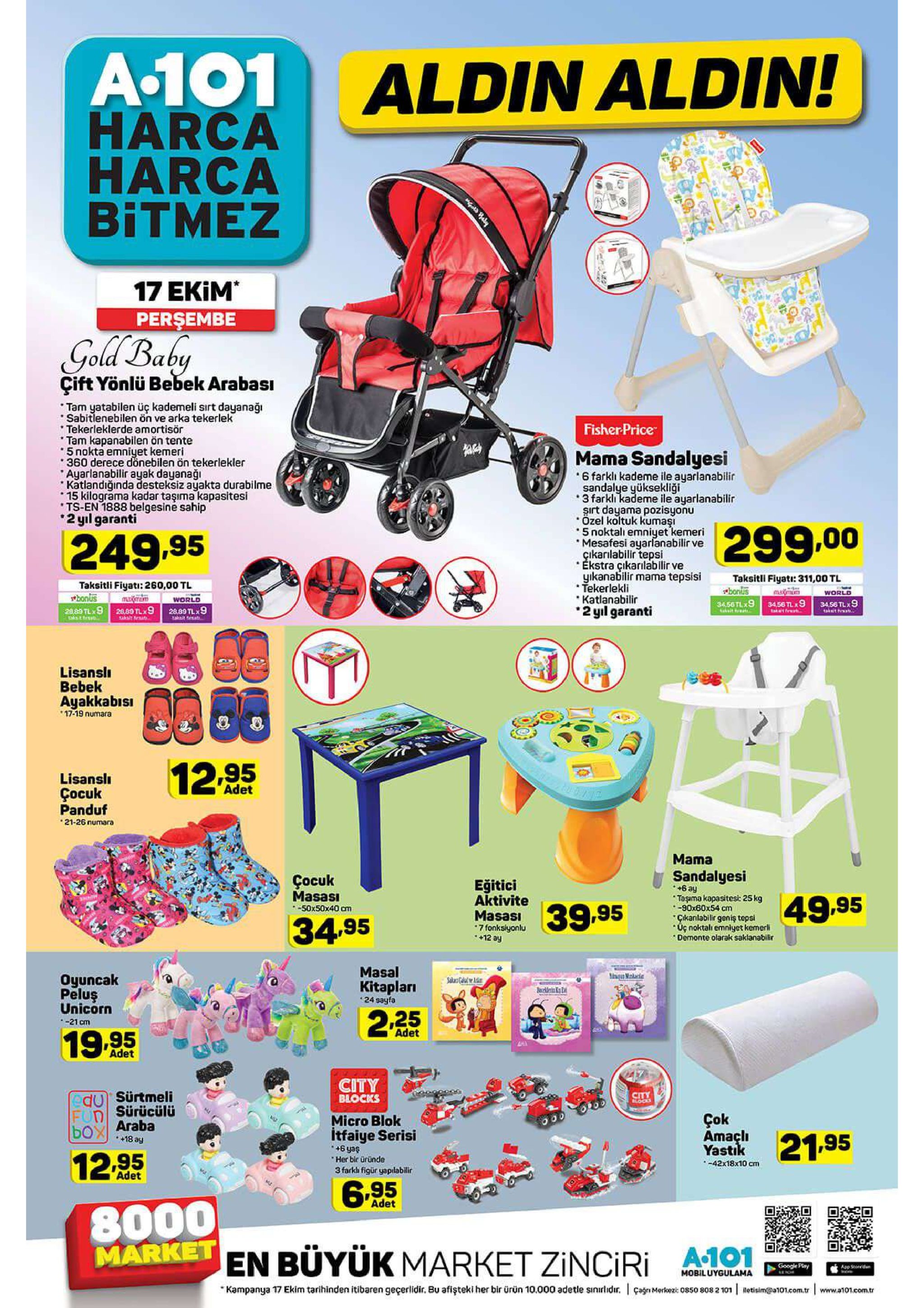 a-101 aldin aldin! harca harca bitmez 17 ekim perşembe gold baby çift yönlü bebek arabası tam yatabilen üç kademeli sırt dayanaği sabitlenebilen ön ve arka tekerlek tekerleklerde amortisör tam kapanabilen ön tente 5 nokta emniyet kemeri 360 derece donebilen ön tekerlekler ayarlanabilir ayak dayanaği katlandığinda desteksiz ayakta durabilme 15 kilograma kadar taşıma kapasitesi ts-en 1888 belgesine sahip 2 yıl garanti fisher price mama sandalyesi 6 farkli kademe ile ayarlanabilir sandalye yüksekliği 3 farkli kademe ile ayarlanabilir şırt dayama pozisyonu özel koltuk kumaşi 5 noktalı emniyet kemeri mesafesi ayarlanabilir ve cikarılabilir tepsi ékstra çikarılabilir ve yikanabilir mama tepsisi tekerlekli katlanabilir 2yl garanti 299.00 249.95 taksitli fiyati: 311,00 tl bonus taksitli fiyati: 260,00 tl pbonus maximu world world 3456 tlx9 raetfe 34.56tl 9 3456 tlx9 akt ha 2889 tlx9 26,89 tlx9 aksnras 28,89 tlx9 taut t lisansl bebek ayakkabisi 17-19 numara 12.95 lisansli çocuk panduf 21-26 numara adet mama sandalyesi +6 ay taşama kapasitesi: 25 kg -90x60x54 cm cikanlabilir geniş tepsi uç noktalı emniyet kemerli demonte olarak saklanabilir çocuk masasi -50x50x40 cm eğitici aktivite masasi 7 fonksiyonlu 49,95 39.95 34.95 12 ay masal gke oyuncak peluş unicorn salas caal r kitapları 24 sayfa 2.25 -21 cm adet 19.95 adet city blocks edu sürtmeli fud sürücülü box araba city blocks çok amaçli yastik micro blok itfaiye serisi +6 yas her bir üründe 3 farkh figür yaplabilir 21.95 +18 ay 12.95 -42x18x10 cm adet 6.95 8000 market en büyük market zinciri adet a.101 google plary app stoed mobiluygulama kampanya 17 ekim tarihinden itibaren geçerlidir. bu afişteki her bir ürün 10.000 adetle sinılidir. çagn merkz: 085o 808 2 101 retisim@a101.com.tr www.a101.com.tr gol bely 