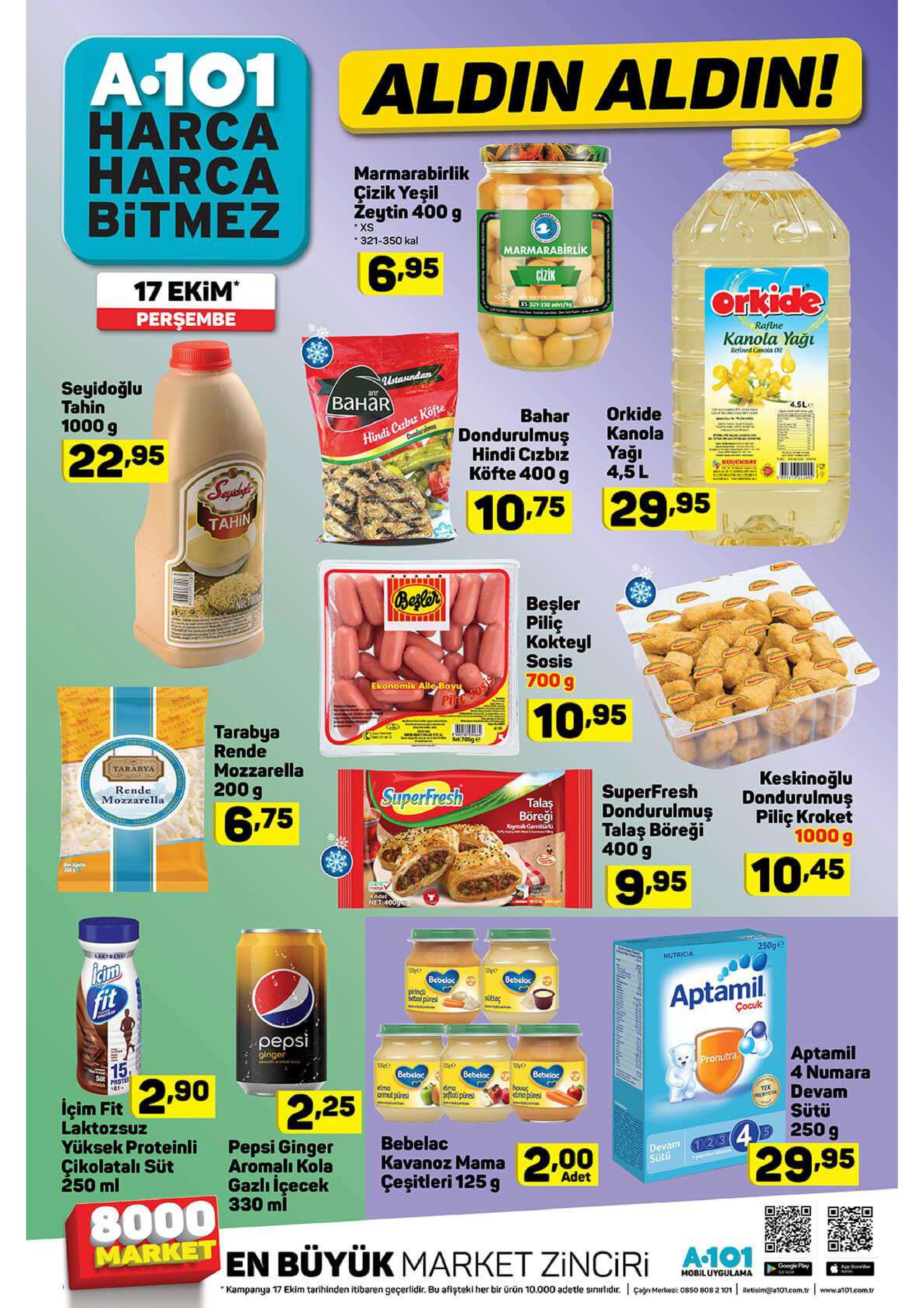а101 harca harca bitmez aldin aldin! marmarabirlik çizik yeşil zeytin 400 g xs 321-350 kal marmarabirlik 6.95 17 ekim perşembe cizik orkide 400 s321-350 adet/k rafine kanola yağu refined cinola ot seyidoğlu tahin ustasundan anr ванаr hindi cabuz köfte doadura 1000 g 4.5le bahar dondurulmuş hindi cizbiz köfte 400 g orkide kanola 22.95 yağı 4,5 l kuguday 10,75 29.95 tahin beslor netho beşler piliç kokteyl sosis 700 g ekonomik aile boyu pitt aray er sraryat awan 10.95 tarabya rende mozzarella 200 g earabya met700ge tarabya rende mozzarella keskinoğlu dondurulmuş piliç kroket 1000 g superfresh superfresh dondurulmuş talaş böreği 400 g talas 6.75 böreği krymal garniturk aeta 10.45 9.95 adet net:4009 laxyoise 250ge nutricia 12 bebeloc bebelac fit piringti seboe pures aptamil cocuk pepsi ginger 15 aptamil 4 numara devam sütü pronutra e bebeloc sat 2.90 bebelac prote bebeloc eima armut pliresi dma toli piresi houuç elmapiresi içim fit laktozsuz yüksek proteinli çikolatalı süt 250 ml 2.25 тех payo 4 250 g pepsi ginger aromalı kola gazlı içecek 330 ml bebelac devam 23 sutü kavanoz mama2,00 çeşitleri 125 g 29.95 adet 8000 market en buyük market zinciri 1 google ply app see mobiluygulama kampanya 17 ekim tarihinden itibaren geçerlidir. bu afişteki her bir ürün 10.000 adetle sinirlidir. çagn mork2 0850 808 2 101 otisimpot01.com.tr www.a1o01.ecom.tr 