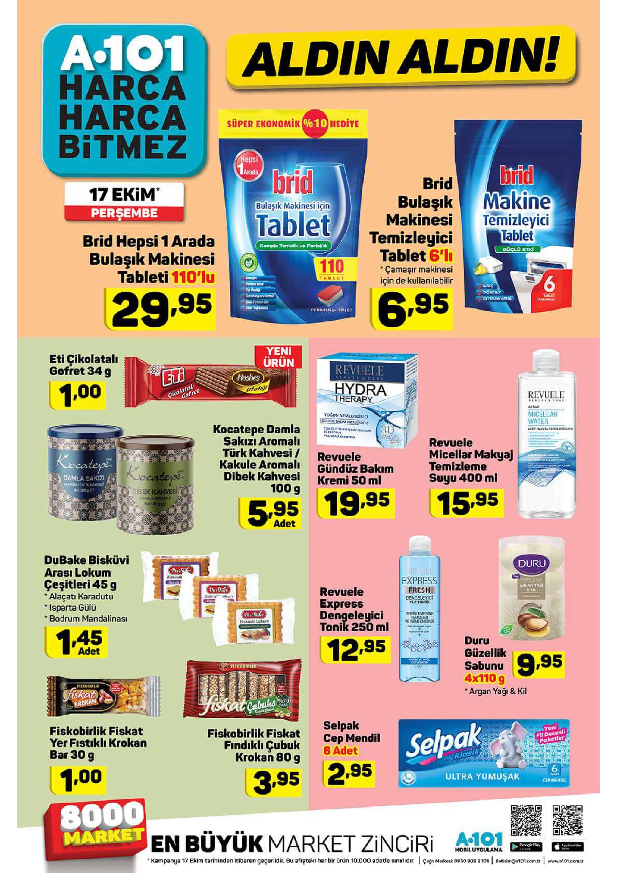 a.101 aldin aldin! harca harca bitmez super ekonomik%10 hediye chepsi 1arads brid makine temizleyici tablet brid tablet brid 17 ekim persembe bulaşık makinesi bulaşık makinesi için temizleyici tablet 6'l çamaşır makinesi için de kullanilabilir brid hepsi 1 arada bulaşiık makinesi tableti 110'lu komple temielik ve parlaklk goclo etki 110 dejen parksba ca tablet kires ya ve kir deterjan artic tu e cam koryou fami sall partsto 0 29.95 6.95 tablet 310 tabet 35-1753e yeni ürün thosbes itirhgi eti çikolatalı gofret 34 g revuele acauty car hydra therapy cikolatal gofret 1.00 revuele eags &ca active yogun nemlendiric gunluk bakim krem sp 15 micellar water kocatepe damla sakızı aromal türk kahvesi kakule aromalı dibek kahvesi 100 g 3d temclt tle nutgundu old eou tascanma kamic ate hayastehzleme som revuele micellar makyaj temizleme suyu 400 ml kocatoye kocateys revuele gündüz bakım kremi 50 ml at langl onk yolaoulan damla sakizi apomal tork kahves net 100 dibek kahvesi kakulearomaly n 100 15.95 5.95 19.95 adet dubake bisküvi arası lokum duru ten paclicton biskiv aiars express çeşitleri 45 g argan yag &ki dri bark biskivoku revuele express dengeleyici tonik 250 ml fresh alaçati karadutu isparta gülü bodrum mandalinası dengeleyici yüz tonic derinlemesine temizler we nemlendirr biskivil lokum 15 duru güzellik 12.95 adet sabun,5 parnaye tagu clr fiskobtrlik 4x110 g fishobirlik fiskat argan yaği & kil yiskat abus y krokan fndk selpak cep mendil 6 adet yeni fiskobirlik fiskat yer fistiklı krokan bar 30 g fiskobirlik fiskat findikli çubuk krokan 80 g fil desenli paketler selpak klasik 1.00 3.95 2.95 ultra yumuşak cepmend 8000 market en büyük market zinciri ao a.101 google play app stoda mobiluygulama çagn merke: 0850 808 2101 etisim@at01.com.r www.a1o1.eom.tr kampanya 17 ekim tarihinden itibaren geçerlidir. bu afişteki her bir ürün 10.000 adetle sinirlidir. 