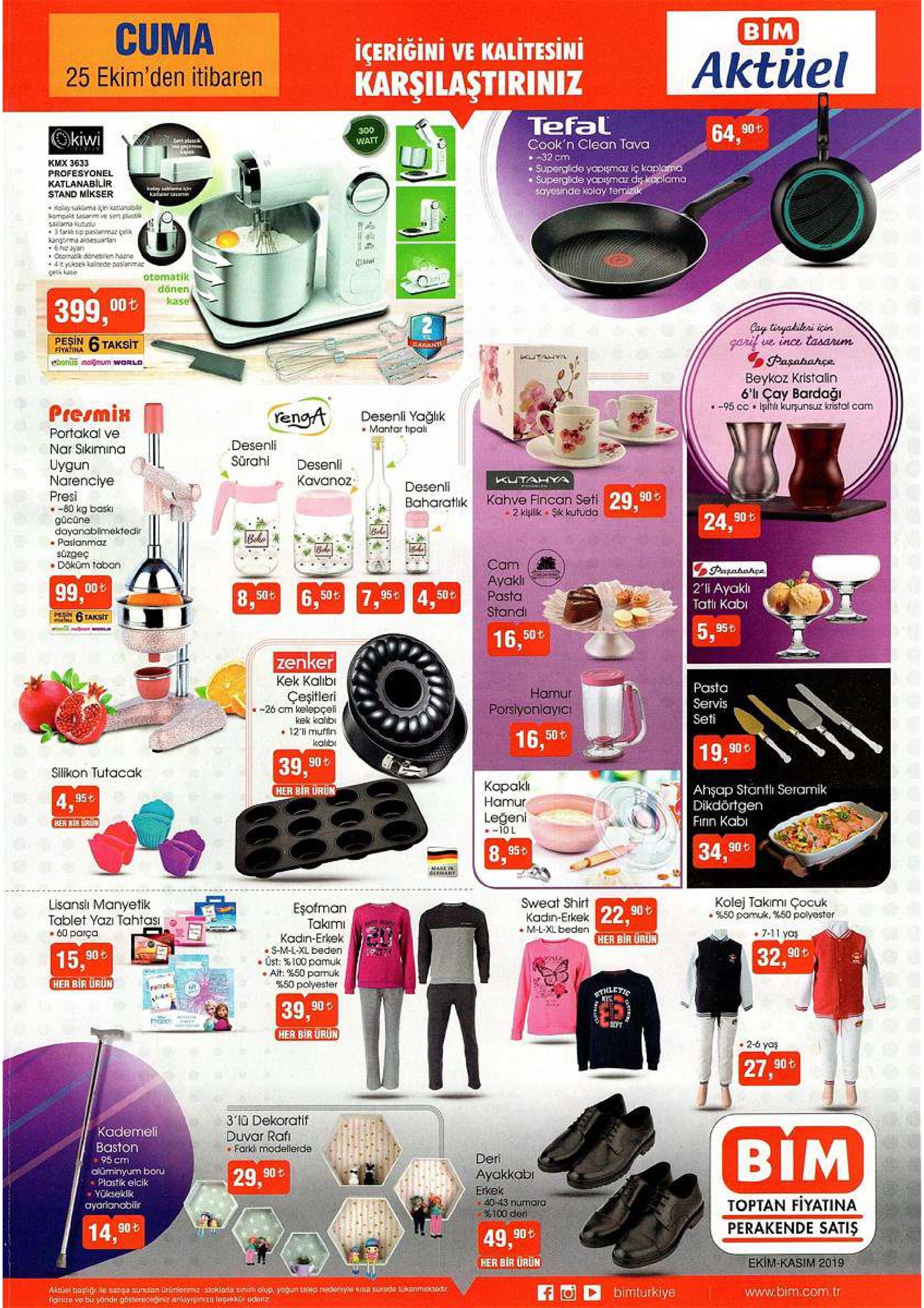 cuma bim icerigini ve kalitesini karşilaştiriniz aktüel 25 ekim'den itibaren tefal okiwi 300 watt 64. 90t set plau cook'n clean tava kmx 3633 profesyonel katlanabilir stand mikser 32 cm superglide yopgmaz iç kaplama supergide yopigmaz dis koplama sayesinde kolay temzik holay idn wwww gy koay sma çin katianablr saiama kutusu karrma asesurlan 6he ayon comk denebilen une +4tyuksek kaltede nasanmar oes kase zrused da t ckw otomatik dönen kase 399,00t pesin 6 taksit fiyatina cay tiryakileri icin garif ve ince tasarum pasabahce beykoz kristalin 6' çay bardaği 95 cc iltlı kurşunsuz kristal cam wil carant hous mamum world ana presmin yenga desenli yağlık mantar tipali portakal ve nar sikimina uygun narenciye presi 80 kg baski gücüne dayanabimektedir poslanmaz desenli sürahi desenli kavanoz kutahya desenli kahve fincan seti 29.90t 2 kişilk sk kutuda baharatlik 24.90 t süzgeç doküm tabon cam ayakli pasta pasahahce 2'i ayakl tatli kabi 99,00t 6,50t7,95t 4.50t 50t 8, pesn stand taksit msmw 5,95t 16,50t zenker kek kalib çeşitleri pasta servis hamur porslyonlayicı -26 cm kelepçeli kek kalibi 12i muffin seti 16,50 t kalb 19,90t 39,90 silikon tutacak kopakl hamur her bir urun 4.95t ahşap stantli seramik dikdörtgen finin kabi her bir s leğeni 10 l 34.90t 8. 95t ae in emahy lisansli manyetik tablet yazi tahtasi 60 parça sweat shirt esofman takimi kadin-erkek s-m-l-xl beden ust: %100 pamuk alt: %50 pamuk %50 polyester kolej takimi çocuk %50 pomuk. %50 polyester kadin-erkek 22 90t m-l-xl beden me 7-11 yo her bir urun 15,90t 32, 90t her bir urun t fro2e tlletic 39,90 r her bir urun 2-6 yas 27.90t 3 lu dekoratif duvar rafi farkl modellerde kademeli baston 95 cm oluminyum boru - plastik elcik yukseklk bim deri 29.90t ayokkabi erkek 40-43 numara %100 deri ayarlancbilir toptan fiyatina 14,90t perakende satiş 49,90t her bir ürun ekim-kasim 2019 ardgel basile saga sunan urunier toklara sinrh olup yogun thip nedsciye kisa scrode onmokiod.r iginize ve bu yonde gbsterecegiit anlayış rga toskor odoriz bimturkiye www.bim.com.tr 