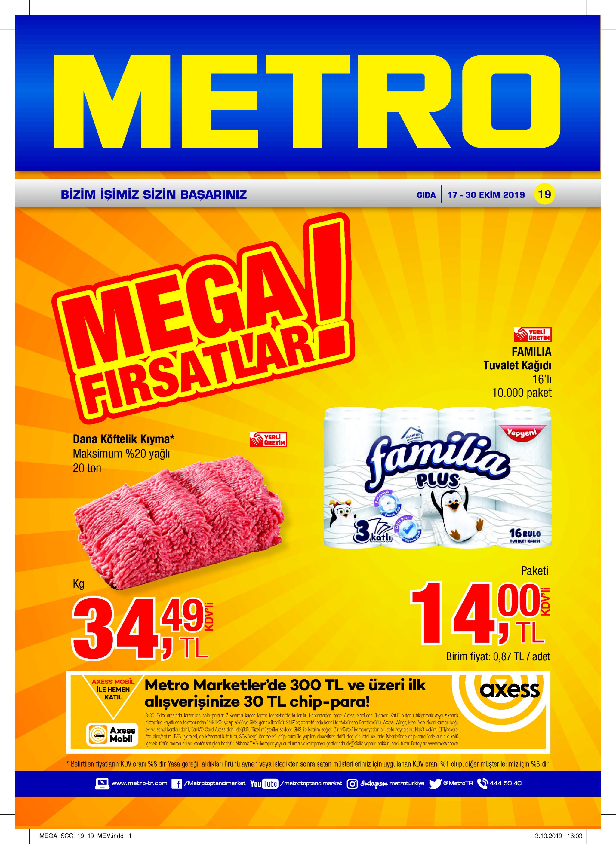 metro bizim işimiz sizin başariniz 19 17-30 ekim 2019 gida mega firsatlar familie yerli uretim familia tuvalet kağidı 16'l 10.000 paket yepyen dana köftelik kıyma* maksimum %20 yağlı yerli oretim 20 ton plus 16rulo katli mipsale tuvalet kacidi paketi kg 14 00 34 49 j tl birim fiyat: 0,87 tl / adet axess mobil ile hemen metro marketler'de 300 tl ve üzeri ilk аxess alışverişinize 30 tl chip-para! katil 3-30 ekim arasinda kazanilan chip-paralar 7 kasima kadar metro marketlerde kullanılir. harcamadan önce axess mobil'den "hemen katil" butonu tiklanmalı veya akbank sistenine kaytl cep telefonundan "metro yazip 4566ya sms gönderilmelidir. smsler, operatörlerin kendi tarifelerinden ücretlendirilir. axess, wings, free, neo, ticari kartlar, bağlı ek ve sanal kartları dahi, banko card axess dahil değildir. tüzel müsteriler sadece sms ile katilim sağlar. bir müşteri karmpanyadan bir defa faydalanir. nakit çekim, eft/havale, fon alim/satim, bes işlemleri, arlik/otomatik fatura, sgk/vergi öderneleri chip-para le yaplan alişverisler dahil değildir. iptal ve iade islerrlerinde chip-para iade alnr. alkalü icecek, tütün mamulleri ve kontör satisları harictir. akbank taş. kampanyayı durdurma ve kampanya şartlarinda değişiklik yapma hakkinı saklı tutar. detaylar. www.axess.comtr ахess mobil belirtilen fiyatların kdv orani %8 dir. yasa gereği aldıkları ürünü aynen veya işledikten sonra satan müşterilerimiz için uygulanan kdv orani %1 olup, diğer müşterilerimiz için %8'dir. www.metro-tr.com /metrotoptancimarket you tube/metratoptancimarket inctagram metroturkiye @metrotr 444 50 40 mega_sco_1919_mev.indd 1 3.10.2019 16:03 kdv'li 