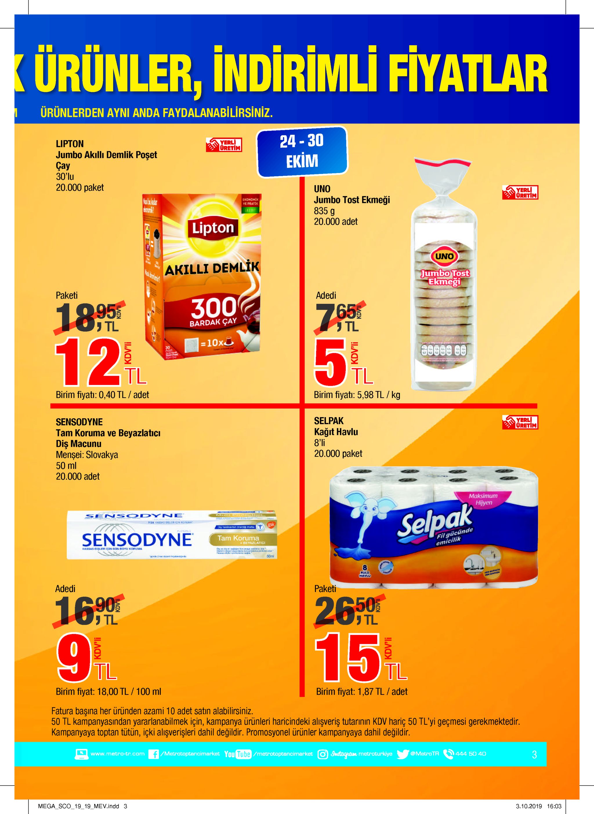 ürünler, indirimli fiyatlar ürünlerden ayni anda faydalanabilirsiniz. 24-30 yerli oretim lipton jumbo akıllı demlik poşet çay 30'lu ekim 20.000 paket uno jumbo tost ekmeği 835 g yerli oretim ekonohik ve pratek eomal? ezze 20.000 adet lipton uno akilli demlik eak eren jumbo tost ekmeği paketi adedi 300 1895 12% tl tl bardak cay =10x 5 % 30 adet tl tl birim fiyati: 5,98 tl/ kg birim fiyati: 0,40 tl / adet yerli oretim selpak sensodyne kağit havlu 8'li tam koruma ve beyazlaticı dis macunu mensei: slovakya 50 ml 20.000 adet 20.000 paket maksimum hijyen sen sodyne selpak gsk g herinin nandmat fil gücünde emicilik lul sensodyne tam koruma eyazlatic hassas disler icin gun doyu koruma ses uede 2 50m rulo havlu hesante adedi paketi 26 /% 16.90 tl tl 9 6 15 tl tl birim fiyat: 1,87 tl / adet birim fiyat: 18,00 tl/100 ml fatura başına her üründen azami 10 adet satın alabilirsiniz. 50 tl kampanyasından yararlanabilmek için, kampanya ürünleri haricindeki aliışveriş tutarınin kdv hariç 50 tl'yi geçmesi gerekmektedir. kampanyaya toptan tütün, içki alışverişleri dahil değildir. promosyonel ürünler kampanyaya dahil değildir f/metratoptancimarket you tube /metrotoptancimarket 3 instogram metroturkiye @metro tr www.metro-tr.com 444 50 40 mega sco_1919 mev.indd 3 3.10.2019 16:03 kdv'li kdv'li kdv'li kdv'li 