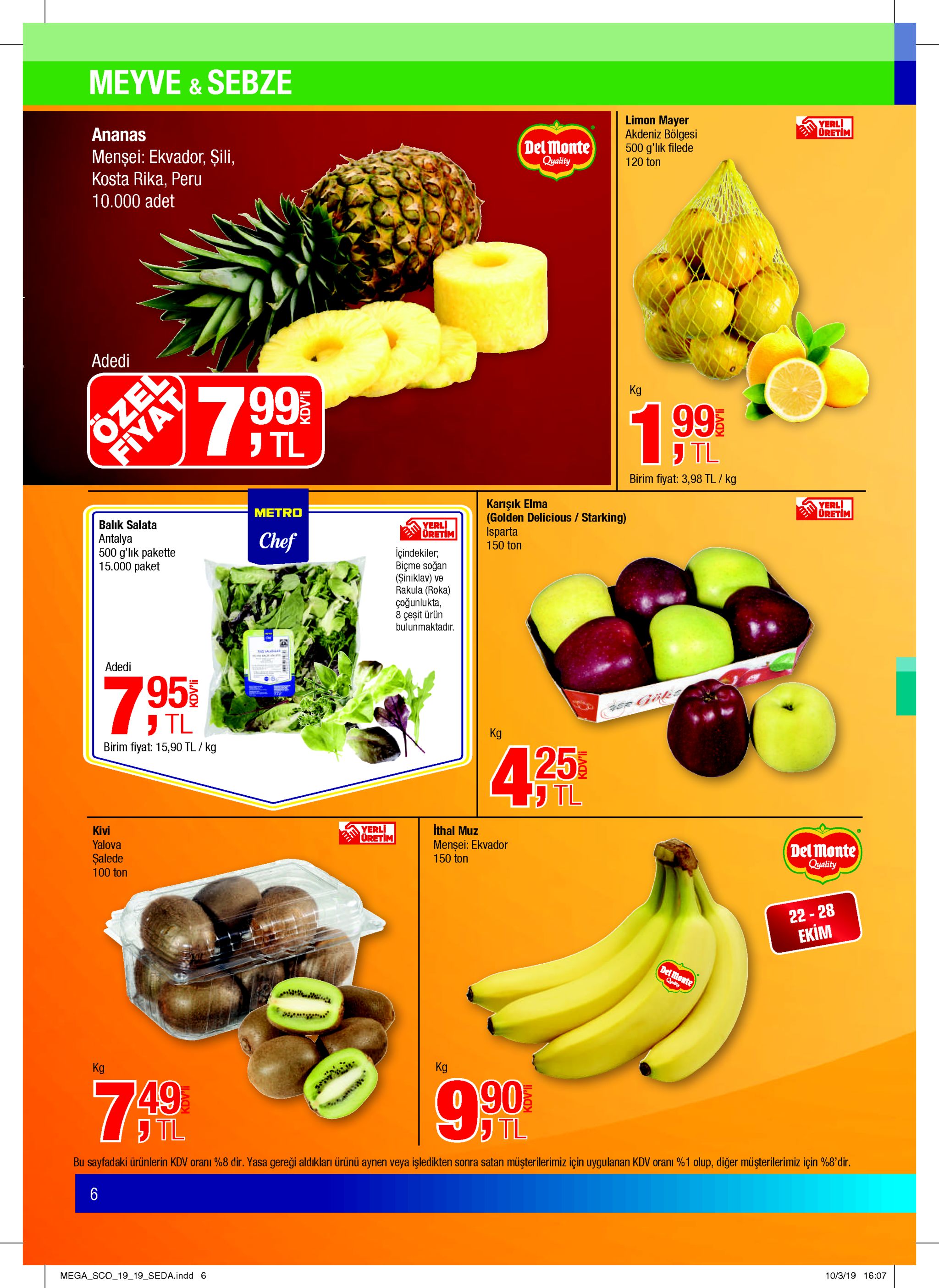 meyve &sebze limon mayer akdeniz bölgesi 500 g'lik filede 120 ton ananas yerli oretim del monte qyality mensei: ekvador, şili, kosta rika, peru 10.000 adet adedi özed 7 99 kg 1.99 tl fiyat tl birim fiyat: 3,98 tl/ kg karişık elma (golden delicious /starking) isparta 150 ton metro yerli oretim balik salata antalya 500 g'lık pakette 15.000 paket yerli dretim chef içindekiler, biçme soğan (şiniklav) ve rakula (roka) çoğunlukta, 8 çeşit ürün bulunmaktadır adedi 7.95 tl kg birim fiyat: 15,90 tl/ kg 425 j tl kivi yerli uretim ithal muz mensei: ekvador 150 ton yalova şalede 100 ton del monte quality 22-28 екім del monte qyality kg kg 90 jtl 7.49 tl bu sayfadaki ürünlerin kdv orani %8 dir. yasa gereği aldıkları ürünü aynen veya işledikten sonra satan müşterilerimiz için uygulanan kdv orani %1 olup, diğer müşterilerimiz için %8'dir. 6 mega sco_19 19_seda.indd 6 10/3/19 16:07 kdvli kdv'li kdv'li 