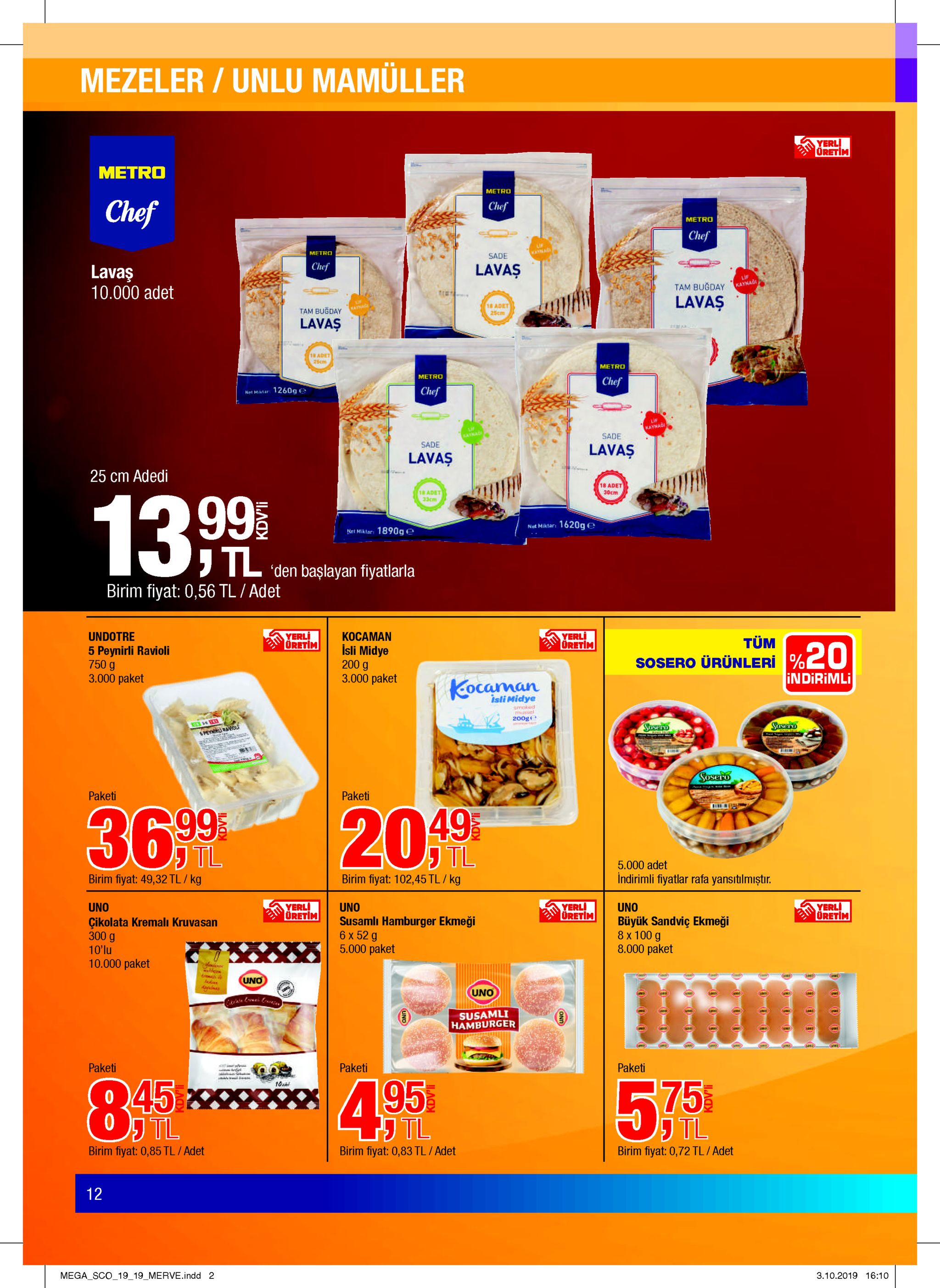 mezeler/unlu mamüller yerl oretim metro metro chef chef metro chef up kaynag metro sade chef lavaş lavaş 10.000 adet lif kaynad tam bugday lavaş 18 adet kainag tam bugday 25cm lavaş 1 adet 25cm metro metro chef chef net mtar 1260g e kaynaoi if sade kayaag sade lavaş lavaş 25 cm adedi 18 adet 30cm 18 adet 33cm 13. 99 net miktar: 1620ge net miktar: 1890ge tl 'den başlayan fiyatlarla birim fiyat: 0,56 tl / adet yerli oretim undotre yerli oretim kocaman isli midye 200 g 3.000 paket tüm 5 peynirli ravioli 750 g 3.000 paket sosero ürünleri% indirimli kocaman isli midye smoked msel 200g sasero sosard notenaa3s sosero paketi paketi 20 f 49 tl 36 99 tl 5.000 adet indirimli fiyatlar rafa yansitilmiştır. birim fiyat: 49,32 tl / kg birim fiyat: 102,45 tl / kg yerli oretim yerli oretim yerli oretim uno uno susamlı hamburger ekmeği 6x 52 g 5.000 paket uno büyük sandviç ekmeği 8 x 100 g 8.000 paket çikolata kremalı kruvasan 300 g 10'lu 10.000 paket uno uno susamli hamburger paketi a ww paketi paketi 45 tl 4 9.5 5%75 j tl birim fiyat: 0,85 tl / adet birim fiyat: 0,83 tl /adet birim fiyat: 0,72 tl / adet 12 mega sco_19_19 merve.indd 2 3.10.2019 16:10 kdv'li kdv'li 