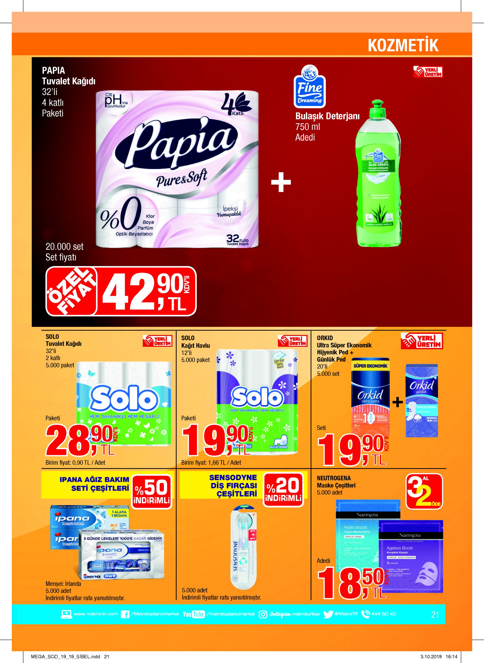 kozmetik papia yerli uretim tuvalet kağidi fine 32'li 4 katl paketi cilt dreaming ina uyumludur katin bulaşık deterjani 750 ml adedi papia fine aloe vera' brasik deterja + puressoft aise ver y mid %0 ipeksi yumusaklık klor boya parfüm dogaya saygilitemizl optik beyazlatic 32ulo tuvalet kagidi 20.000 set set fiyatı 42 .90 tl fiyat yerli uretim solo solo orkid yerl uretim yerl oretim tuvalet kağidı kağit havlu 12'li 5.000 paket ultra süper ekonomik hijyenik ped günlük ped 20'li 5.000 set 32'li 2 katli gift kat emis gucu 5.000 paket super ekonomik orkid solo solo orkid + gündk ultra extra gunluk korum hem dayanikli hem hesapl hem dayanikli hem hesapli 100 paketi paketi normal normal toruma 28 0 190 seti 19.90 j tl blcuk yaprak tl birim fiyat: 0,90 tl/ adet birim fiyat: 1,66 tl / adet sensodyne ipana ağiz bakim neutrogena al dis fircas! 20 çeşitleri indirimli seti ceşitleri % 0 indirimli maske çeşitleri 5.000 adet löde 1alana 1 bedava neutrogena ipana arompte baam hydro boost yogun nemlendiric neutrogena ldar 3 gonde lekeleri%100'e kadar giderir tromptebe ageless boost pana dwhite luxe perpectris kinpikhk karpit midilelenglk mvkes adedi orald 1850 mae1 w e tpana orale mensei: irlanda 5.000 adet 5.000 adet indirimli fiyatlar rafa yansitılmıştır. indirimli fiyatlar rafa yansitılmiştır. /metratoptancimarket you tube /metrotoptancimarket 21 instagram metroturkiye @metro tr www.metro-tr.com 444 50 40 mega sco 19_19_sibel.indd 21 3.10.2019 16:14 1+1 