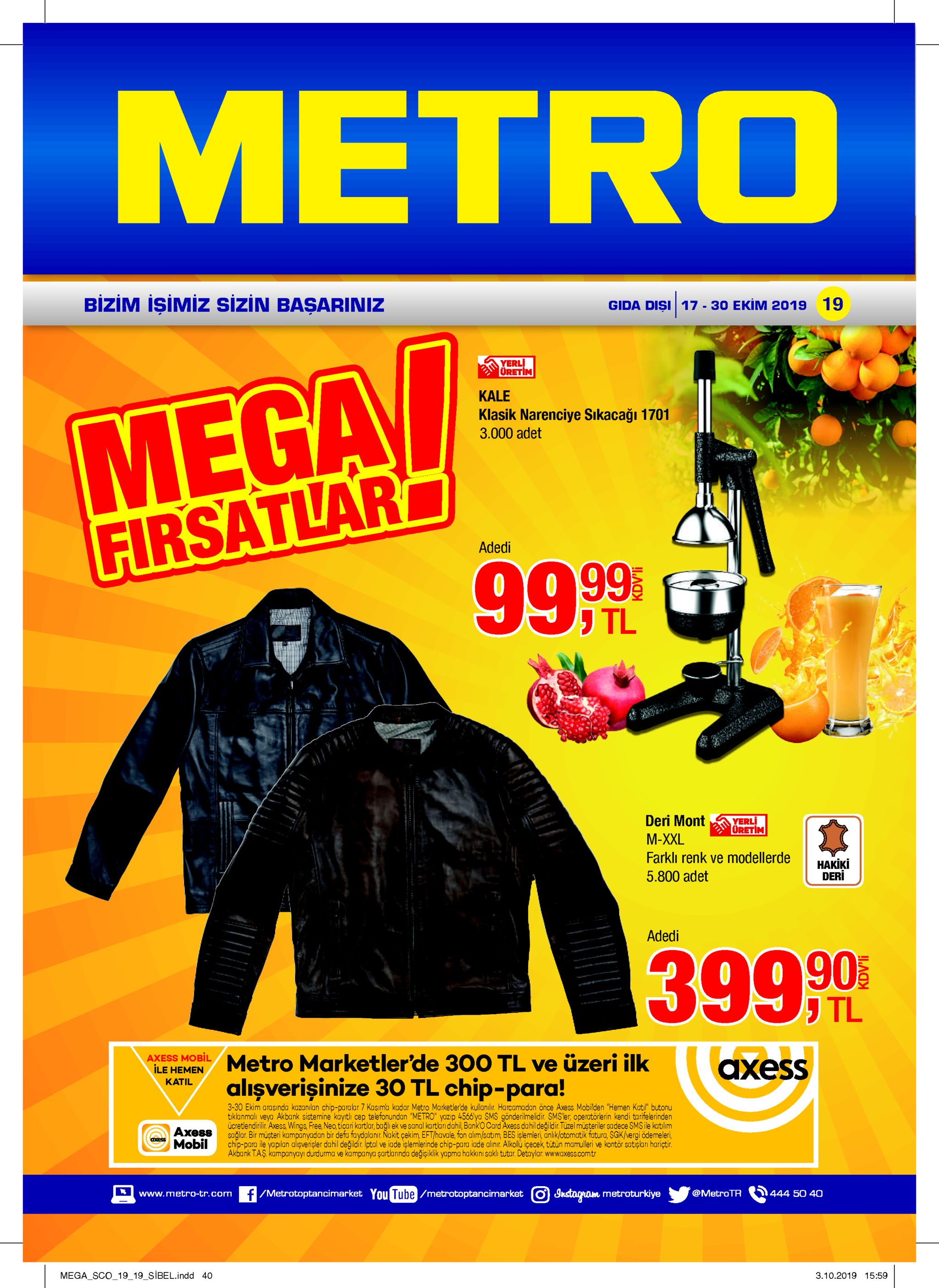 metro bizim işimiz sizin başariniz gida dişi 17-30 ekim 2019 19 yerl üretim mega firsatlar 99 99 kale klasik narenciye sikacağı 1701 3.000 adet adedi עtl deri mont yerli oretim м-xxl farkli renk ve modellerde накіki deri 5.800 adet adedi 3990 tl axess mobil ile hemen metro marketler'de 300 tl ve üzeri ilk аxess alişverişinize 3o tl chip-para! katil 3-30 ekim arasinda kazanılan chip-paralar 7 kasıma kadar metro marketlerde kullanılir. harcamadan önce axess mobilden "hemen katil" butonu tiklanmali veya akbank sistemine kayrtli cep telefonundan "metro" yazip 4566ya sms gönderimelidir. sms'ler, operatörlerin kendi tarifelerinden ücretlendirilir. axess, wings free, neo, ticari kartlar, bağlı ek ve sanal kartlaridahil, banko card axess dahil değildir. tüzel müşteriler sadece smsile katılim sağlar. bir muşteri kampanyadan bir defa faydalanır. nakit çekim, eft/havale, fon alim/satim bes işlemleri, anlıklotomatik futura, sgk/vergi ödemeleri, chip-para ile yapilan alişverişler dahil değildir. iptal ve iade işlemlerinde chip-para iade alinir. alkollu içecek tütün mamulleri ve kontör satişlan hariçtir. akbank t.aş. kampanyayı durdurma ve kampanya şartlarinda değişiklik yapma hakkıni saklı tutar. detaylar www.axess.comtr ахевs mobil axess f/metrotoptancimarket you tube/metrotoptancimarket oustagrom metroturkiye @metrotr 444 50 40 www.metro-tr.com mega sco_19_19_sibel.indd 40 3.10.2019 15:59 