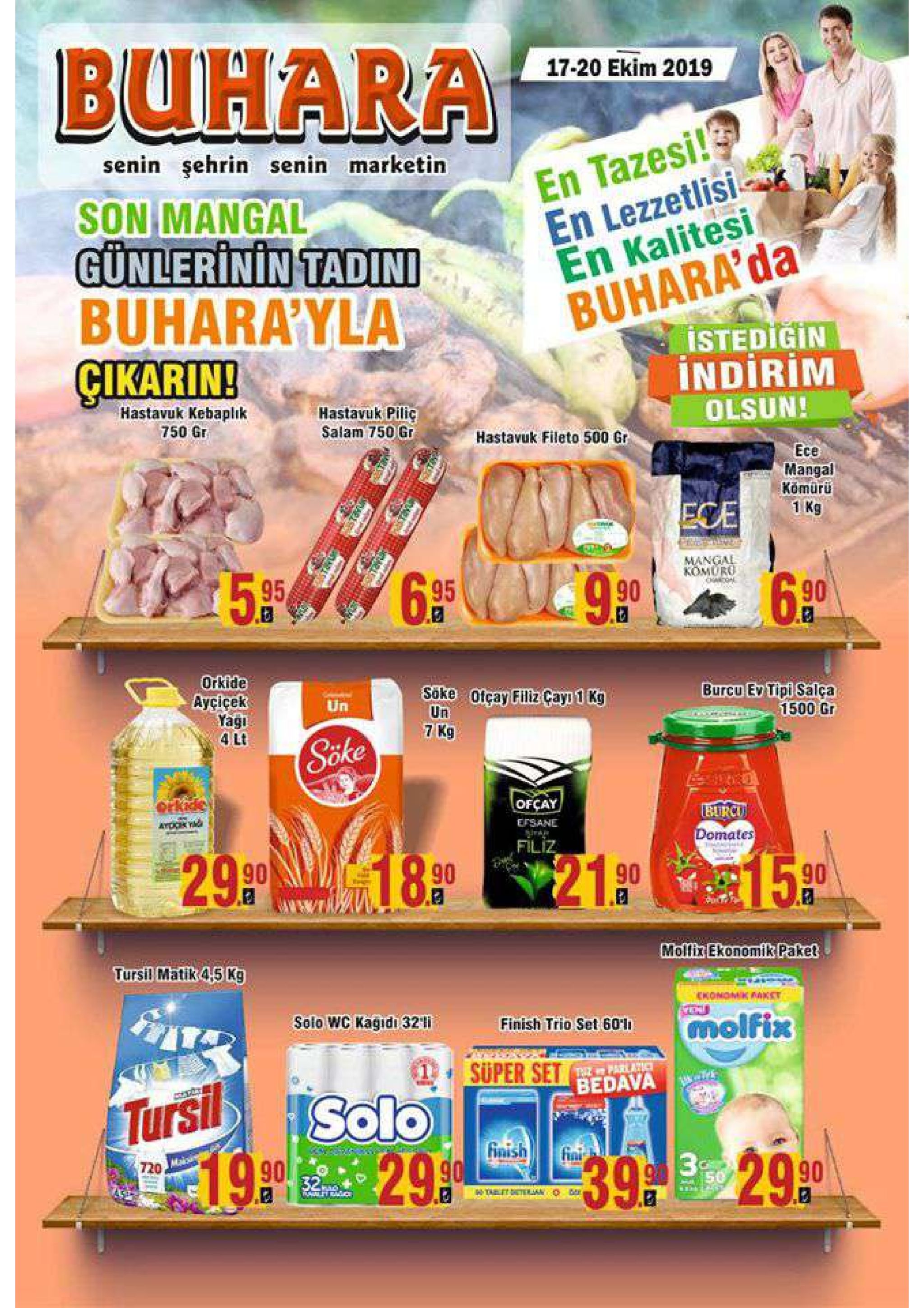 buhara 17-20 ekim 2019 d en tazesi! en lezzetlisi en kalitesi buhara'da istedigin indirim senin şehrin senin marketin son mangal günlerinin tadini buhara'yla gikarin! hastavuk kebaplık 750 gr hastavuk piliç salam 750 gr olsun! hastavuk fileto 500 gr ece mangal kömürü 1 kg ece al mangal 5.95 90 komuro hagal. 6.35 6.90 orkide ayçiçek yagi 4 lt söke ofçay filiz cayi 1 kg un 7 kg burcu ev tipi salça 1500 gr un sike ofcay burcu efsane 29.9 18.90 domates filiz 15.90 21.90 molfix ekonomik paket tursil matik 4,5 kg ickonomk kket solo wc kagıdı 32 i molfix finish trio set 60'1 super set 1 thiz parlatic bedava solo tursi finish 190 29.90 fini 39290 720 32 hthet telan 