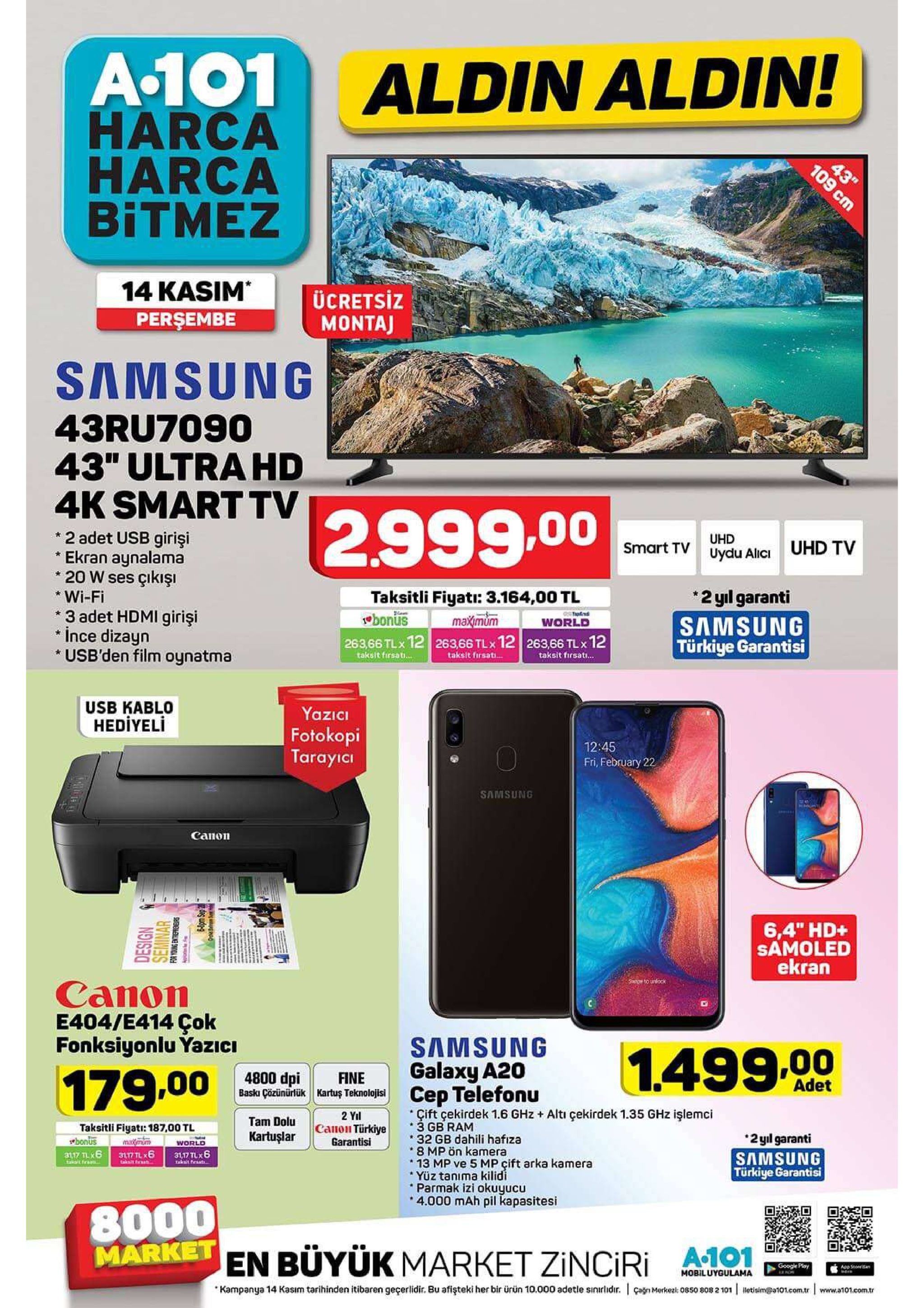 a-101 aldin aldin! harca harca bitmez 43" 14 kasim persembe ücretsiz montaj samsung 43ru7090 43" ultra hd 4k smart tv 2.999.00 2 adet usb girişi ekran aynalama 20 w ses çıkışı uhd uhd tv smart tv uydu alici 2 yl garanti wi-fi taksitli fiyati: 3.164,00 tl bonus 263,66 tlx 12 263,66 tlx 12 263,66 tlx12 3 adet hdmi girişi ince dizayn usb'den film oynatma maximum tapfd world samsung türkiye garantisi taksit firsat... taksit firsati. taksit firsat... usb kablo hediyeli yazici fotokopi tarayicı 12:45 fri, february 22 samsung cапоn 6,4" hd+ samoled ekran sw o unlock canon e404/e414 çok fonksiyonlu yazici samsung 1.499.00 galaxy a20 179.00 4800 dpi fine adet baski cözününük kartuş teknolojis cep telefonu çift çekirdek 1.6 ghz altı çekirdek 1.35 ghz işlemci 3 gb ram 32 gb dahili hafıza 8 mp ön kamera 13 mp ve 5 mp çift arka kamera yüz tanıma kilidi parmak izi okuyucu 4.000 mah pil kapasitesi 2 yal canon türkiye garantisi tam dolu taksitli figati: 187,00 tl makmum 3l17 tl 6 2 yıl garanti samsung türkiye garantisi kartuşlar tbonus 31 17 tx6 world 31,17 tlx6 takit peaati taksit raat. 8000 market en büyük market zinciri a01 google play app stoeran mobiluygulama agn merke 0850 808 2 101 letisim@a101.com.tr www.a10.comr kampanya 14 kasım tarihinden itibaren geçerlidir. bu afişteki her bir ürün 10.000 adetle sinirlidir. seminar for young entreprenrs 6pm sep 20 109 cm 