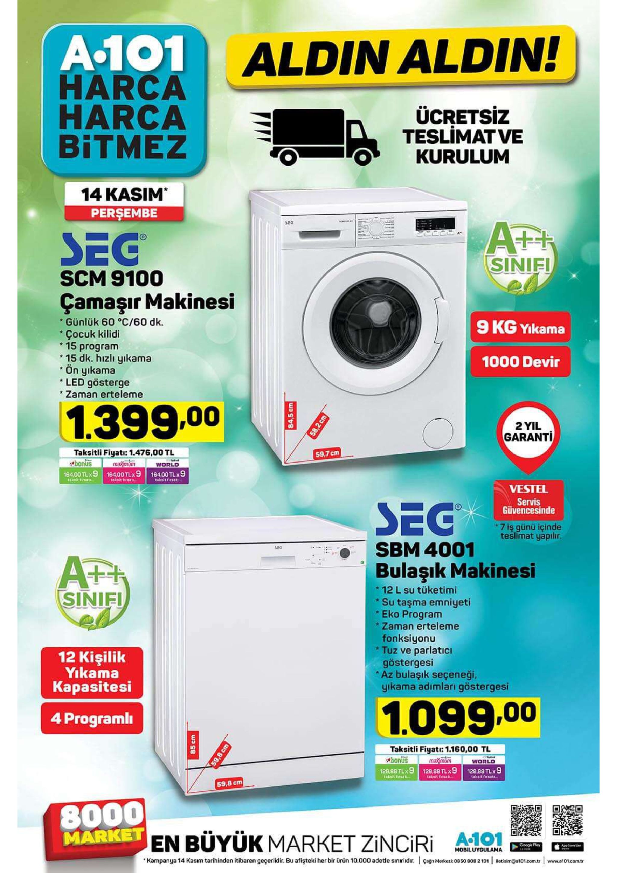 a.101 aldin aldin! harca harca bitmez ücretsiz teslimat ve kurulum 14 kasim persembe sec ath sinifi sec scm 9100 çamaşır makinesi günlük 60 °c/60 dk. 9 kg yikama çocuk kilidi 15 program 15 dk. hizlı yıkama ön yıkama led gösterge zaman erteleme * 1000 devir 1.399.00 2 yil garanti taksitli fiyati: 1.476,00 tl bonus 164,00 tlx9 16400 tlx9 16400 tl 9 59,7 cm maximum world taksit freat.. takeit fraat takeit frsat... vestel servis güvencesinde seg 7 iş günü içinde teslimat yapılır. sbm 4001 afr sinifi bulaşık makinesi 12 l su tüketimi su taşma emniyeti eko program zaman erteleme fonksiyonu tuz ve parlatici göstergesi az bulaşık seçeneği, yikama adımlari göstergesi 12 kişilik yikama kapasitesi 1.099.00 4 programl taksitli fiyatr: 1.160,00 tl bonus maidmtm world 128,88 tlx9 takeit firsat 128,88 tlx 9 taksit firsats 128,88 tlx9 taksit tersa 59,8 cm 8000 market en buyük market zinciri 1 google play appstoeran mobiluygulama kampanya 14 kasım tarihinden itibaren geçerlidir. bu afişteki her bir ürün 10.000 adetle sinirlidr. agn merkez 0850 808 2 101 letisim@t01.com.tr www.a101.com.r 84.5 cm 85 cm 58,2 cm 59,8 cm 