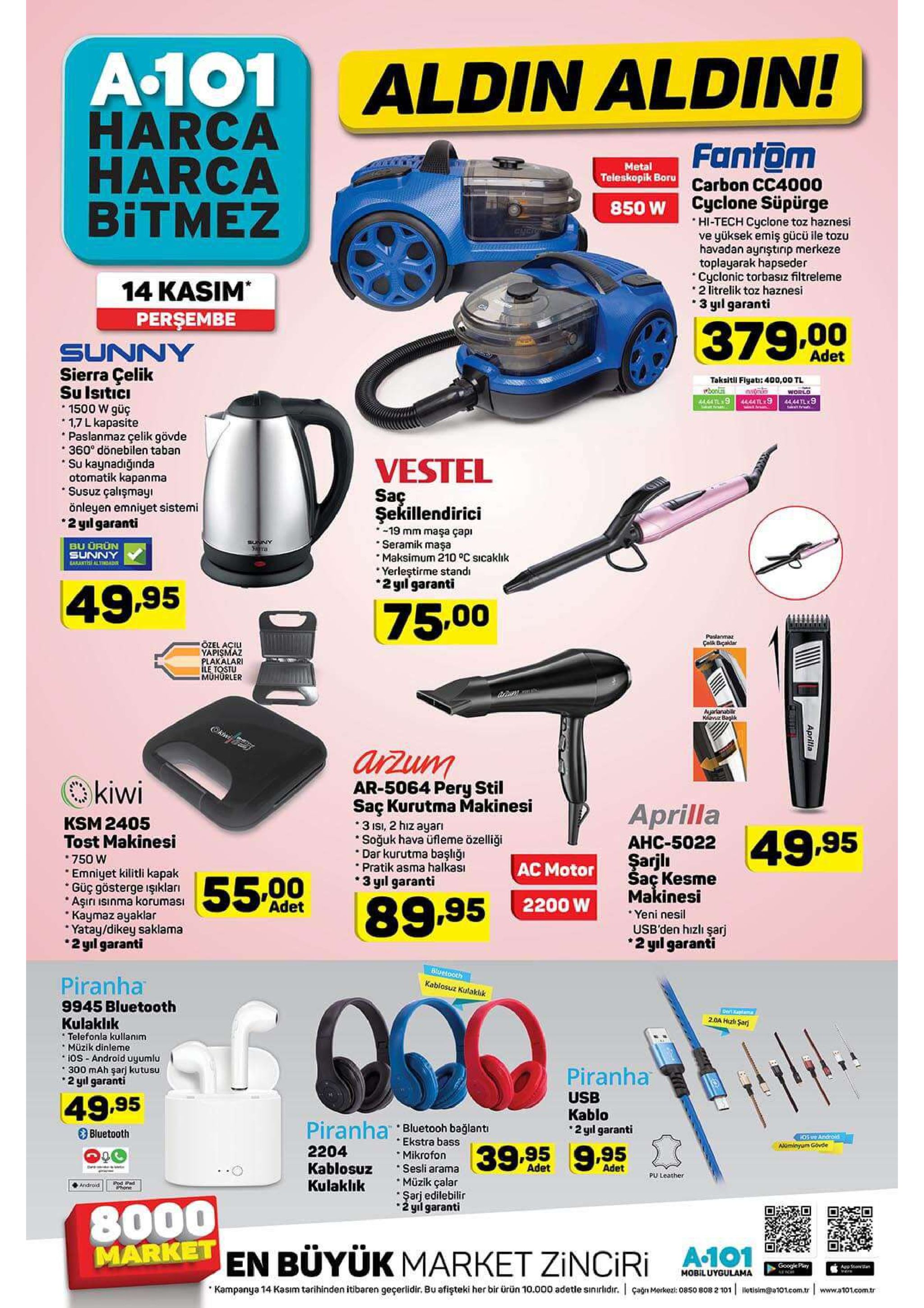 a101 harca harca bitmez aldin aldin! fantom metal teleskopik boru carbon cc4000 cyclone süpürge hi-tech cyclone toz haznesi ve yüksek emiş gücü ile tozu havadan ayriştirip merkeze toplayarak hapseder cyclonic torbasız filtreleme 2 litrelik toz haznesi 3 yıl garanti 850 w 14 kasim persembe 379.00 sunny adet sierra çelik suisitici 1500 w güç 1,7 l kapasite paslanmaz çelik gövde 360° dönebilen taban su kaynadiğinda otomatik kapanma susuz çalışmay önleyen emniyet sistemi 2 ylgaranti taksitll flyati: 400,00 tl wbonu 4444tl 9 world 4444tl9 44.44tlx9 vestel saç şekillendirici 19 mm maşa çap seramik maşa maksimum 210 °c sicaklık yerleştirme standı 2 yil garanti sunny bu ürun sunny carantis altad 49.95 75.00 paslanmaz özel açili yapismaz plakalari ile tostu mühürler celk bicakdar pam auarlanabil klvuz baglk arzum kiwi ar-5064 pery stil saç kurutma makinesi 3 isi, 2 hiz ayari soğuk hava üfleme özelliği dar kurutma başliğı pratik asma halkası 3 yil garanti aprilla ksm 2405 tost makinesi 750 w emniyet kilitli kapak güç gösterge işıkları aşıri isinma koruması kaymaz ayaklar yatay/dikey saklama 2 yıl garanti 49,95 анс-5022 şarjli saç kesme makinesi ac motor 55.00 adet 89.95 2200 w yeni nesil usb'den hizlı şarj 2 yıl garanti bluetooth piranha kablosuz kulaklik 9945 bluetooth kulaklık 2.0a hizh sar telefonla kullanim müzik dinleme 1os-android uyumlu 300 mah şarj kutusu 2 yil garanti piranha usb kablo 2 gil garanti 49.,95 piranha bluetooh bağlant ekstra bass bluetooth os android akiminyum govde 2204 kablosuz kulaklık 39.95 9.95 mikrofon sesli arama müzik çalar sarj edilebilir 2 yil garanti adet adet pu leather pod ipad phone android 8000 market en büyük market zinciri a-101 google play appstevan mobiluygulama kampanya 14 kasim tarihinden itibaren geçerlidir. bu afişteki her bir ürün 10.000 adetle sinirlidir. çagn merkez: 0850 808 21101 lotisim@a101com.r www.a101.com.tr apritla 