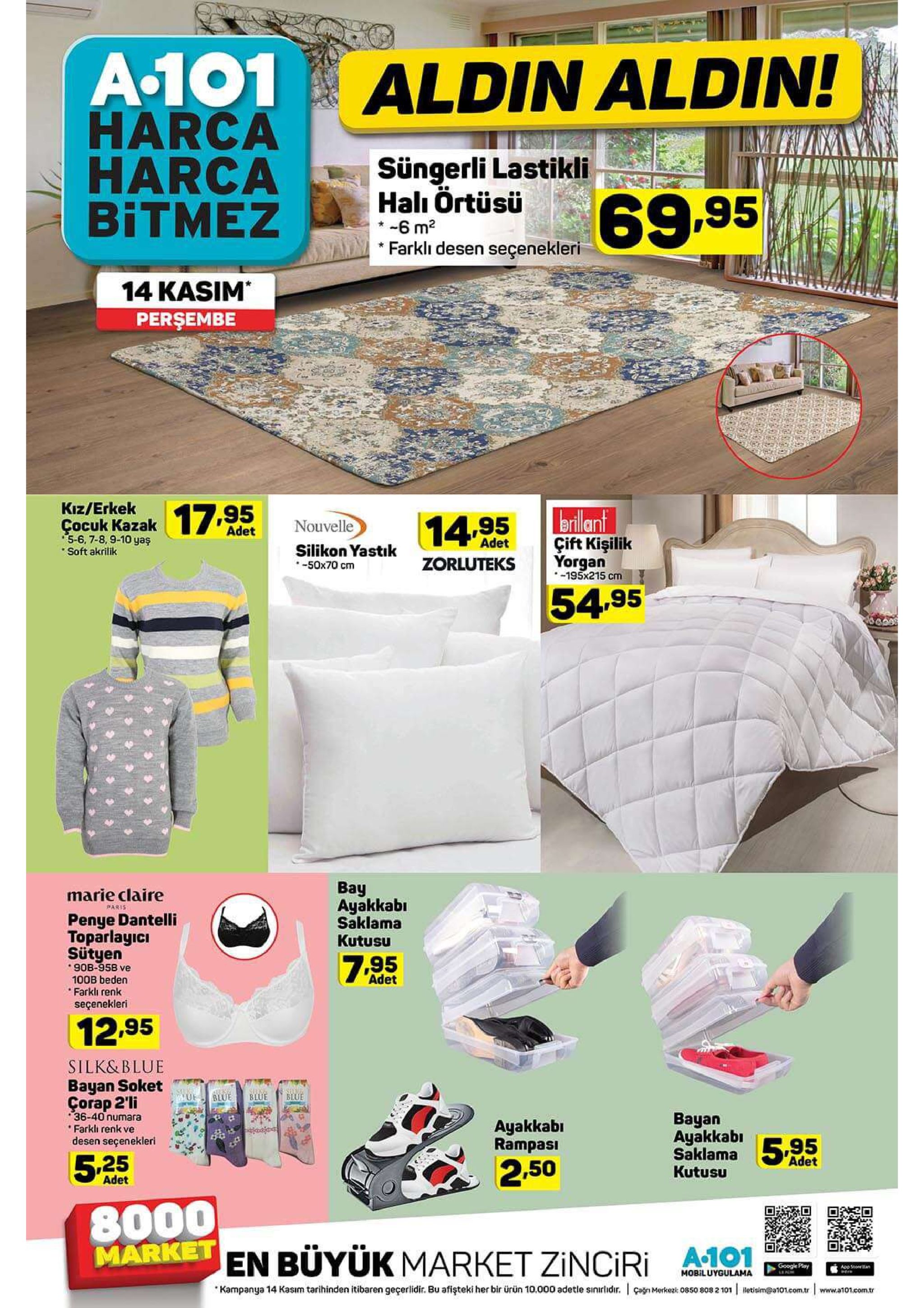 a-101 aldin aldin! harca harca bitmez tami süngerli lastikli hall örtüsü 6 m2 *farkli desen seçenekleri 69.95 14 kasim persembe kız/erkek brillant cocuk kazak17.95 14.95 nouvelle adet 5-6, 7-8,9-10 yaş soft akrilik çift kişilik adet silikon yastık s0x70 cm yorgan 195x215 cm zorluteks 54.95 bay ayakkabi saklama kutusu marie claire paris penye dantelli toparlayici sütyen 7.95 90b-958 ve 100b beden farklı renk seçenekleri adet 12.95 silk&blue bayan soket uf blue blue blue çorap 2'li 36-40 numara farklı renk ve desen seçenekleri вayan ayakkabi saklama595 ayakkab rampasi adet 5 25 2.50 kutusu adet 8000 en büyük market zinciri a-101 market google play app stoeean mobiluygulama kampanya 14 kasım tarihinden itibaren geçerlidir. bu afişteki her bir ürün 10.000 adetle sinirlidr. agn merke 0850 808 2 101 letisim@a101.com.tr www.a101com.r 