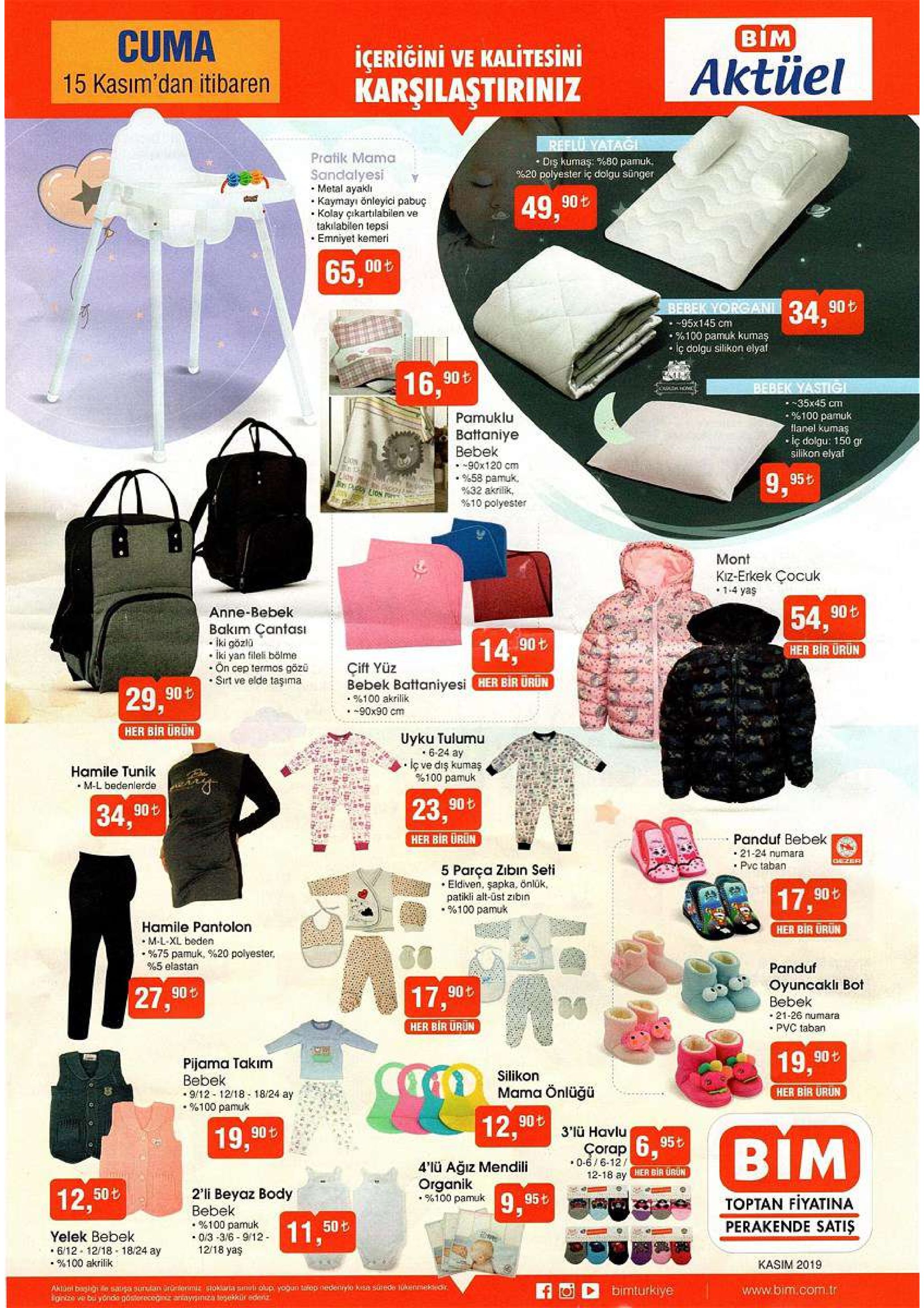 cuma вім icerigini ve kalitesini karşilaştiriniz aktüel 15 kasım'dan itibaren reflu yatagi drş kumaş: %80 pamuk 620 polyester iç dolgu sünger pratik mama sandalyesi metal ayakl kaymayi önleyici pabuç kolay çikartilabilen ve takilabilen tepsi emniyet kemeri 49,90t 65,00t bebek yorgani 90 t -95x145 cm %100 pamuk kumas iç dolgu silikon elyaf 76, 90t bebek yastig -35x45 cm % 100 pamuk tlanel kumaş -iç dolgu: 150 gr silikon elyaf pamuklu battaniye bebek 90x120 cm %58 pamuk % 32 akrilik, % 10 polyester lion s puy 9,95t mont kiz-erkek çocuk 1-4 yaş anne-bebek 54, 90t bakim çantasi iki gözlü lki yan fileli bölme on cep termos gözü sirt ve elde taşima 14.90t her bir urun çift yüz bebek battaniyesi her bir urun 29,90t %100 akrilik -90x90 cm her bir ürun uyku tulumu 6-24 ay iç ve diş kumaş %100 pamuk hamile tunik m-l bedenlerde 34,90t 23,90t her bir dron panduf bebek 21-24 numara pvc taban 5 parça zibin seti eldiven, şapka, önlük, patikli alt-üst zibin %100 pamuk gazer 77,90t hamile pantolon m-l-xl beden %75 pamuk, %20 polyester %5 elastan her bir urun panduf 27,90t oyuncakli bot bebek 17,90t 21-26 numara her bir urun pvc taban pijama takim bebek 9/12-12/18 18/24 ay % 100 pamuk 19,90 silikon mama önlüğü her bir urun 90t 12, 3'ü havlu 19 90t bim corap 6.95t 4'lü ağiz mendili 0-6/6-12/ her bir orun 12-18 ay organik % 100 pamuk 2'li beyaz body bebek %100 pamuk 0/3-316-9/12 12/18 yaş 12,50t 9.95t toptan fiyatina 11,50 ల yelek bebek 6/12 12/18 18/24 ay % 100 akrilik perakende satis kasim 2019 aktuol baglge sauga sunan ünariormiz stoklara ainuti olup yogun tafop nedecryio kisa surede lukenmeke onize we bu yonda gosterecegiz anayainza tesekkür edeen bimturkiye www.bim.com.tr 
