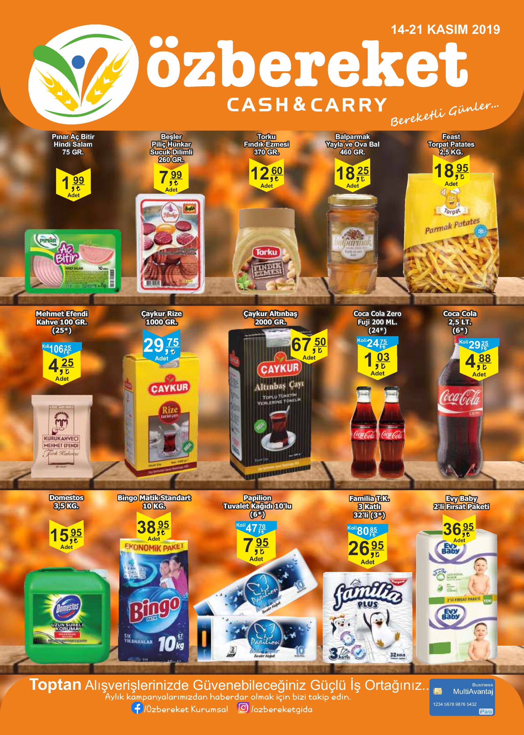 14-21 kasim 2019 özbereket cash&carry bereketli giünle.. pinar aç bitir hindi salam besler pilighunkar sucuk dilimli 260 gr. torku findik ezmesi 370 gr. balparmak yayla ve ova bal 460 gr. feast torpat patates 2,5kg. 75 gr. 12.060 18.95 1825 7.99 199 リ七 adet リセ adet adet adet adet torpat parmak patates pinar aparinak bifir torku hdalam eindik ezmesi 10 mehmet efendi kahve 100 gr. caykur rize 1000 gr. çaykur altinbas 2000 gr. coca cola zero coca cola fuji 200 ml. (24*) koli24 (25*) 2,5lt. (6*) koli106 29,75 67.50 75 29 koli adet adet 425 1,03 4,88 caykur リヒ adet adet adet caykur altinbas cay coca-cola toplu turetim yerlerne yonelk rize turist a 25 kurukahvec coca-cola coca-cola mehmet efendi domestos 3,5kg. bingo matik standart 10 kg. papilion tuvalet kağidi 10'lu (63) koll 47 t0 familia t.k. 3 kath 32i (3*) koli80 evy baby 21i firsat paketi 38.95 15%95 3695 adet 7.95 ekonomik paket adet 2695 adet evx вабу adet adet ord faimitlia bingo pafdlion oomestos ru firsat pade yen plus evy вабу pati uzungurel koauma sik vikananlar 67 10% papilion 10 3 32ul kathi toptan alisverişlerinizde güvenebileceğiniz güçlü lş ortağinız.. aylık kampanyalarımizdan haberdar olmak için bizi takip edin. business multiavantaj 1özbereket kurumsal lozbereketgida 1234 5678 9876 5432 ipara to 