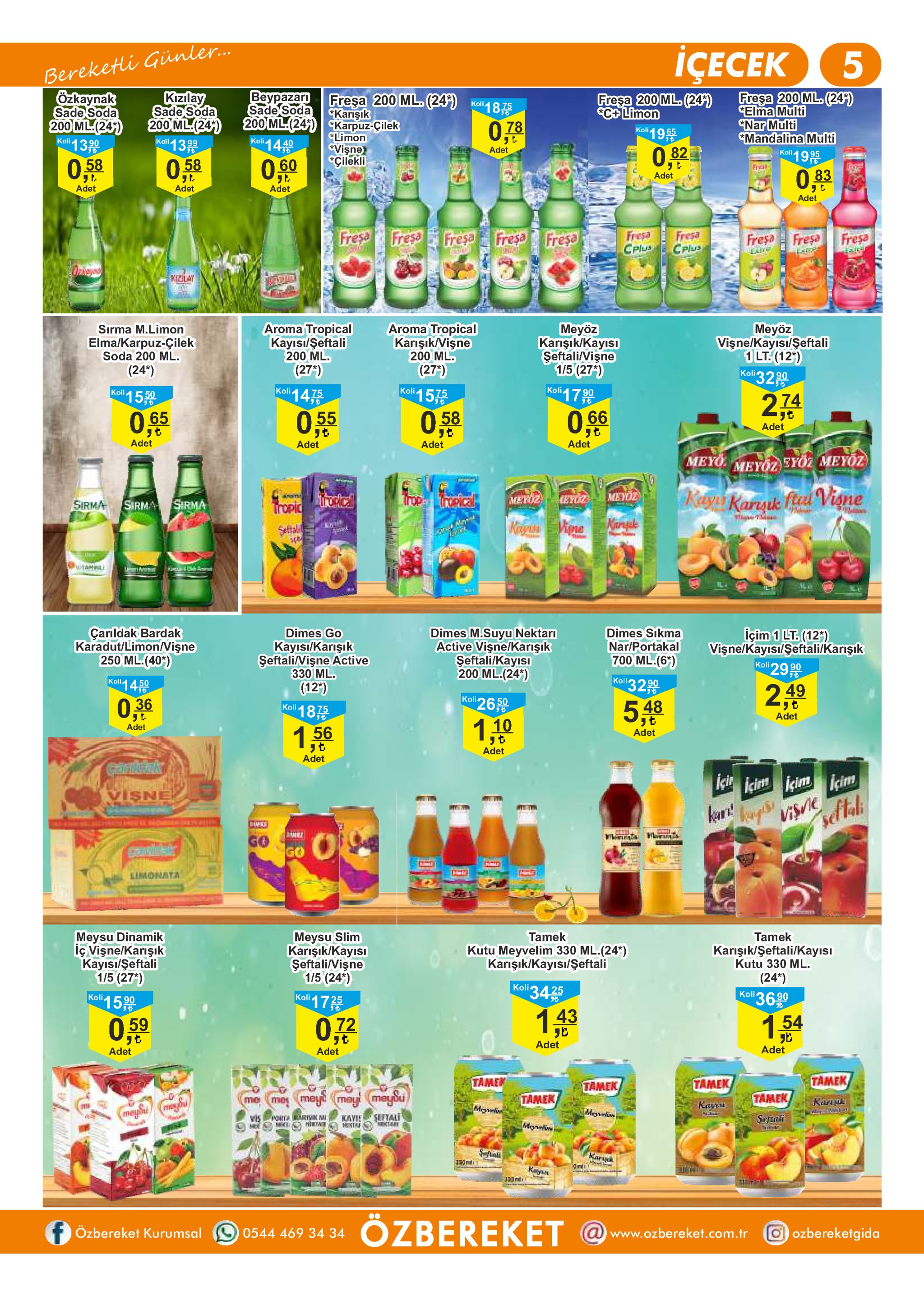 bereketli günler.. özkaynak sade soda 200 ml(24) koli13 iҫесек 5 веурazarn sade soda 200 ml.(24 ckarpuz-cilek koli1440 fresa 200 ml. (24) elma multi nar multi "mandalina multi koli19 kizilay sade soda 200 ml.(24 koli 139 fresa 200 ml.(24) cc+ limon koli19 fresa 200 ml. (24) karişık koll 18 0,78 limon vişne "cilekli 6 adet 0,82 0,60 fra 0,03 adet adet adet adet adet fresa cplus fresa fresa fresa fresa fresa cplus fresa fresa extre fresa fresa kiilay meyöz karişık/kayisi seftalivişne 1/5 (271) koli17 0 aroma tropical kayisi/şeftali 200 ml. aroma tropical karişikvişne 200 ml. meyöz vişne/kayisi/seftali 1 lt.(12) 32 99 sirma m.limon elma/karpuz-çilek soda 200 ml. (24*) (27") (27') koli koli 15 koli 1475 koli155 274 o,66 0,55 0,65 adet t リも adet adet adet adet meyo ευοζ μευ0ζ) meyoz rccical meyoz trope nceical ay karyk fu visne metoz eyöz sirma sirma tropic sirma kangule kiegust visne seftal wtahal içim 1 lt.(12) visne/kayısi/seftali/karişik koll 29 99 çarldak bardak karadut/limon/vişne 250 ml.(40) dimes m.suyu nektari active vişne/karışık seftali/kayisi 200 ml.(24) dimes sikma nar/portakal 700 ml.(6*) dimes go kayis/karişik seftalivişne active 330 ml. koll 4 koli 32.99 (12') 2,49 koli 2650 o 06 kail 187 'j t adet 548 1,10 adet 156 adet adet adet canigak ici icim icim visne ka! kapvise boes o go go limonata meysu dinamik iç vişne/karışık kayisi/şeftali 1/5 (27) meysu slim karişık/kayisi seftalivişne 1/5 (24) tamek tamek kutu meyvelim 330 ml.(24*) karişik/kayisi/şeftali karişık/şeftali/kayısi kutu 330 ml (24") koli3690 koli3425 koli 1725 koli15 90 143 7.54 0,59 072 adet adet adet adet tamek tame tamek tamek tamek tamek meyt may meyou me kark aut me kanu melw meybu moniw seftali tkta porta rk m nkl hirtn vis ne sefal kayie mg heta karyk ozbereket @www.ozbereket.com.tr özbereket kurumsal oozbereketgida 0544 469 34 34 