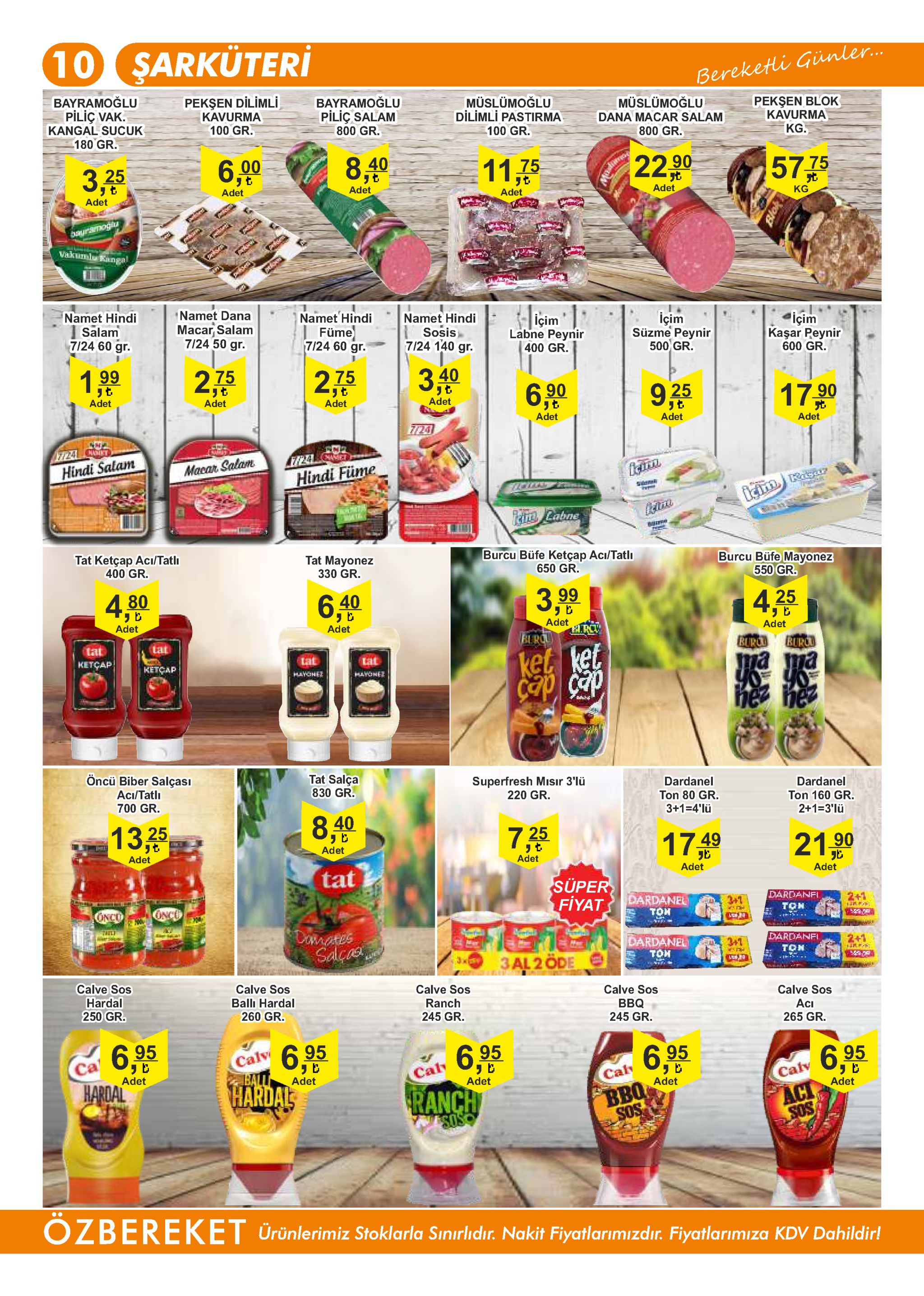 10 sarküteri bereketi günler... bayramoğlu pilic vak. kangal sucuk 180 gr. pekşen dilimli kavurma 100 gr. bayramoğlu müslümoğlu dilimli pastirma müslümoğlu dana macar salam pekşen blok kavurma pilic salam 800 gr. 100 gr. 800 gr. kg. 3,25 8,410 6,00 22 90 57 75 11.75 adet adet t kg adet adet adet bayramogia vakumla kangal namet hindi salam 7/24 60 gr. namet dana macar salam 7/24 50 gr. namet hindi füme 7/24 60 gr. namet hindi içim labne peynir içim suzme peynir 500 gr. içim sosis 7/24 140 gr. kaşar peynir 600 gr. 400 gr. 275 199 2,75 40 6 90 adet adet adet 17.90 adet 925 adet adet 7724 adet nact 7724 anmiet 724 hindi salam macar salam hindi füme rgar iam labne ph tat ketçap aci/tatl burcu büfe ketçap aci/tatlı tat mayonez burcu büfe mayonez 550 gr. 400 gr. 330 gr. 650 gr. 4,80 6,40 3,9 4,25 adet adet adet adet blrcu tat lat burc burcu ketçap ket ket tat tat ketcap ma ma yo yo hez hyohe ncath nez de des öncü biber salçası tat salça 830 gr. superfresh miısır 3'lü 220 gr. aci/tatli dardanel dardanel 700 gr. ton 80 gr. 3+1 4'lü ton 160 gr. 2+1-3'lü 840 13,25 725 17.49 adet 210 adet adet tat adet adet super fiyat dardanfi oncu dardanel ton conco 3+1 2+1 ton taili domates salcs wwr dardanel dardanfi 3+1 2+1 ton toh 3al 2 öde calve sos calve sos calve sos hardal 250 gr. calve sos ball hardal calve sos ranch bbq 245 gr. 260 gr. aci 265 gr. 245 gr. 6,95 hardal 6,95 hardal calv ball 6.95 ca 6.95 6.95 adet cal adet cal calv adet adet bbq sos ranch soso adet act sos ozbereket urünlerimiz stoklarla sınırlidır. nakit fiyatlarimizdır. fiyatlarimiza kdv dahildir! 