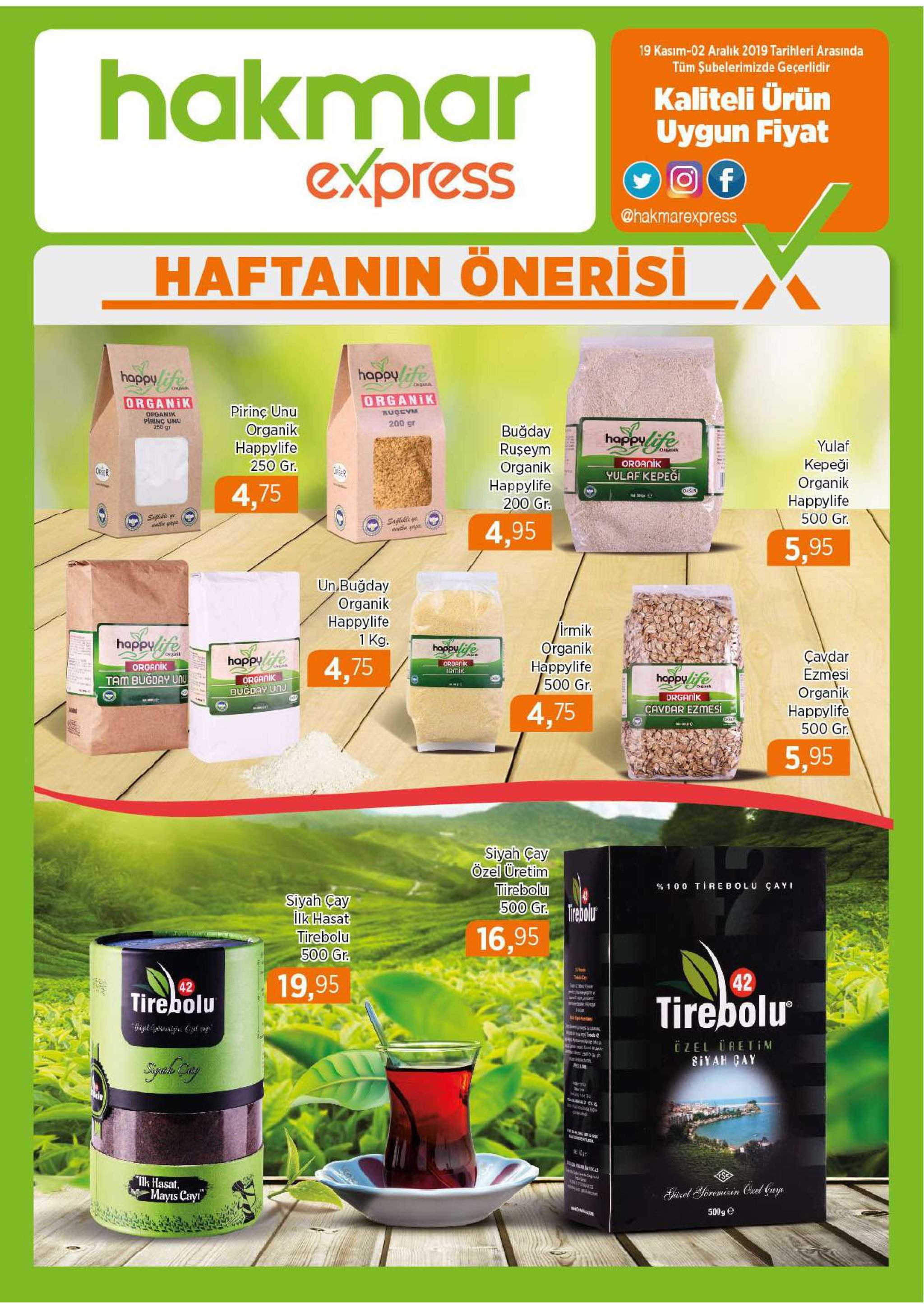 19 kasim-02 aralık 2019 tarihleri arasında hakmar express tüm şubelerimizde geçerlidir kaliteli ürün uygun fiyat f @hakmarexpress haftanin önerisi happye happy organik organik pirinç unu wha 200 gr organik piring unu 250 gr organik наррylife buğday ruseym organik наpрylife 200 gr. happvfe yulaf oreasik organik кереді organik наррylife 250 gr. yulaf kepeği 4,75 500 gr. saflekle 4,95 5,95 un buğday organik наррylife 1 kg. /irmik organik happylife 500 gr. happyife happyfe çavdar ezmesi organik наppylife 500 gr. onani happyfe 4,75 organik irmik organik hoppyfe organik buğday unu tam bugday unu drganik cavdar ezmesi 4,75 nnee 5,95 siyah cay özel üretim tirebolu 500 gr. irebolur % 1 0 0 tirebolu ça y siyah cay lik hasat tirebolu 500 gr. 16,95 19,95 42 42 tirebolu tirebolu sa iged npcyet o zel uretim siyah cay sebel seed syah cny lk hasat. mayis cayr steas sisel yoremiain crel (ye 500g e 