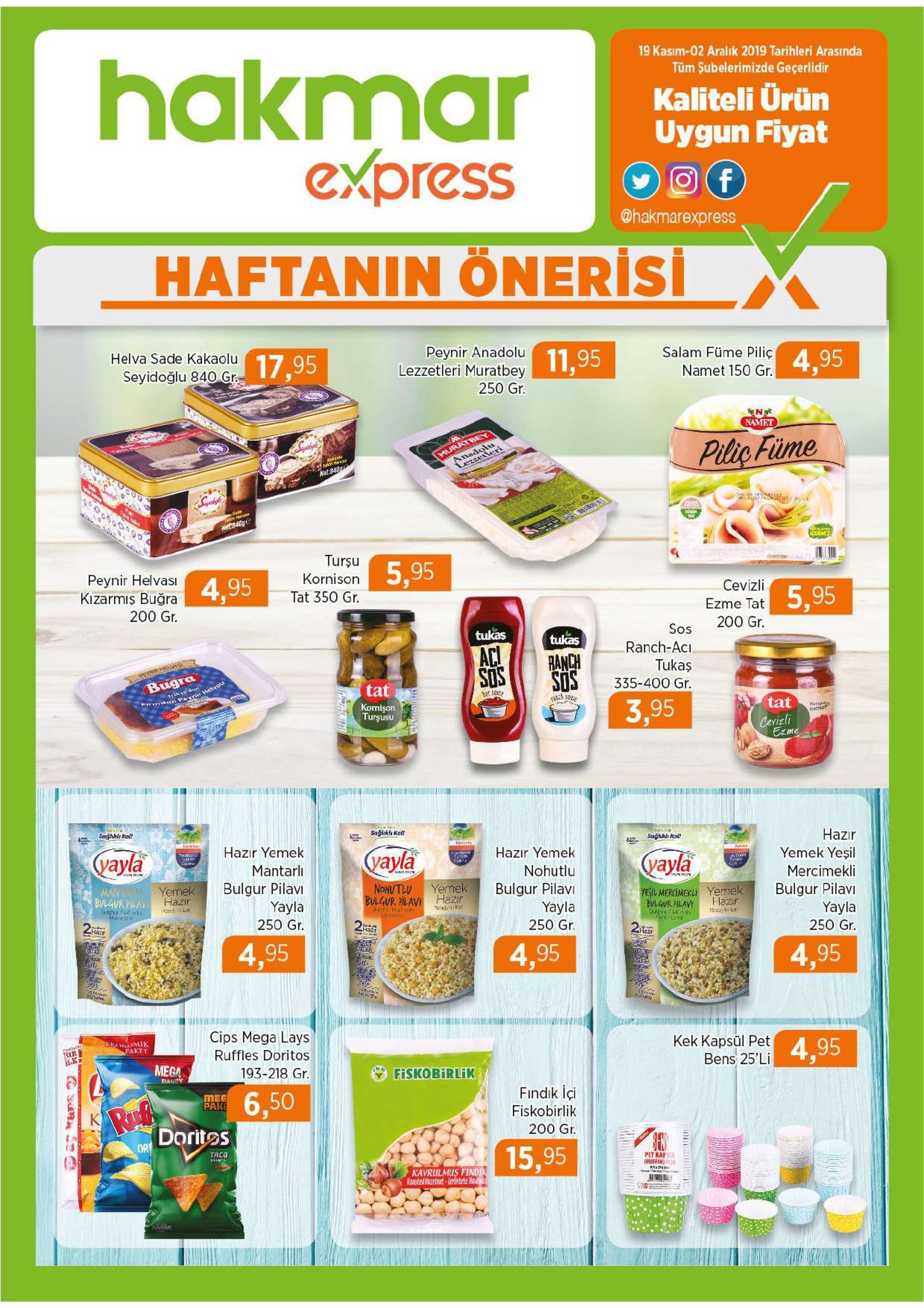 hakmar express 19 kasim-02 aralik 2019 tarihleri arasında tüm şubelerimizde geçerlidir kaliteli ürün uygun fiyat f @hakmarexpress haftanin önerisi helva sade kakaolu peynir anadolu lezzetleri muratbey 17,95 11,95 salam füme piliç seyidoğlu 840 gr 4,95 namet 150 gr. 250 gr. namet muratbey anadolu pilic füime nat:840a एय sade tten hara net840g cce me turşu peynir helvasi kizarmiş buğra kornison 5,95 4,95 tat 350 gr. cevizli 5,95 200 gr ezme tat 200 gr sos tukas tukas aci ranch-aci ranch sos peyhr hooa tukas sus bugra tat 335-400 gr. et saure ndsn pyniw havos e komişon turşusu 3,95 tat kea cevizli ezme saglukir nal saglikl kat sağtukdr kalt hazır yemek yeşil hazir yemek yayla (уayla hazır yemek carte mantarli yayla t nohutlu bulgur pilav yayla mercimekli yemek hazir man bulgur pilay yemek nohutlu bulgur pilavi yayla 250 gr bulgur pilavihazir pleh bulgur pilavi yayla 250 gr. yesil mercineklyemek hazr yh tadest ulgur pilay 250 gr. harr hazr 2ar 4,95 4,95 4,95 cips mega lays ercnomik caket ral bir kek kapsül pet bens 25'li ruffles doritos 4,95 mega 193-218 gr fiskobirlik dat meg pake ruf dorites findik içi fiskobirlik 6,50 ki 200 gr or taco 15,95 pet kafs imuffen kavrulmus findin roasted hazetht erostete he rars 