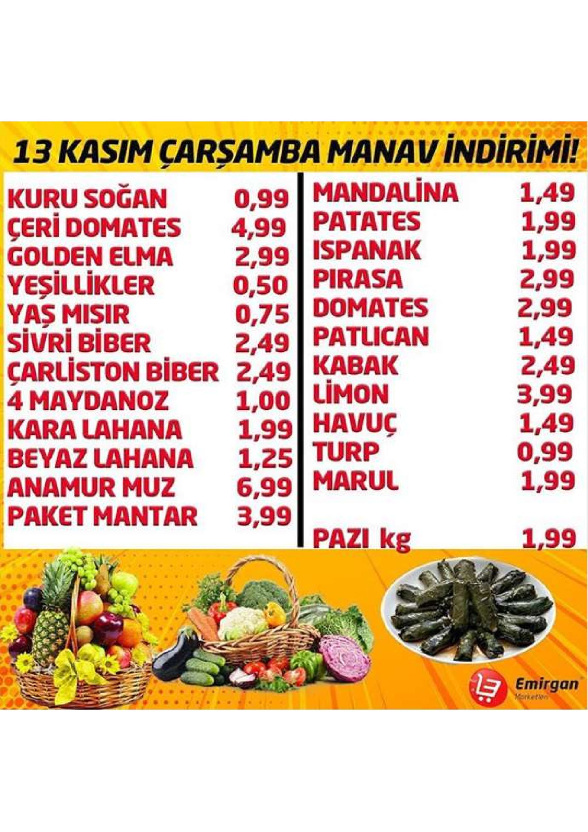 13 kasim çarsamba manav indirimi! 0,99 mandalina 4,99 patates 2,99 ispanak 0,50 pirasa 0,75 domates 2,49 patlican kabak limon 1,49 1,99 1,99 2,99 2,99 1,49 2,49 3,99 1,49 0,99 1,99 kuru soğan çeri domates golden elma yeşillikler yas misir sivri biber çarliston biber 2,49 4 maydanoz kara lahana beyaz lahana anamur muz paket mantar 3,99 1,00 1,99 havuç 1,25 turp 6,99 marul pazi kg 1,99 emirgan 