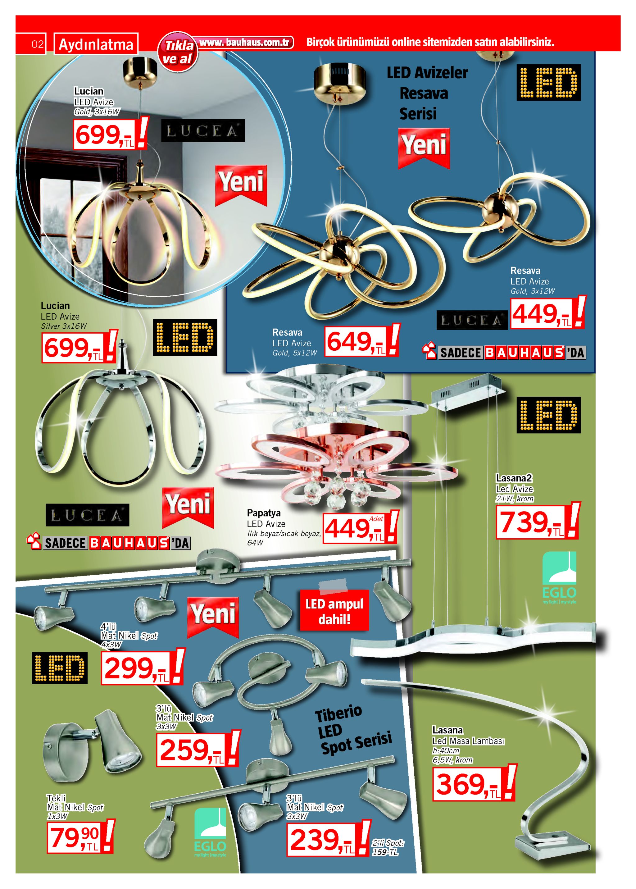 tıkla www. bauhaus.com.tr ve al birçok ürünümüzü online sitemizden satın alabilirsiniz. 02 aydınlatma led avizeler led resava lucian led avize gold, 3x16w serisi 699,- lucea yeni yeni resava led avize gold, 3x12w 449,! lucian led avize silver 3x16w lucea led tl ! 649, resava 699,t led avize sadece bauhaus'da gold, 5x12w l iш led ceeee eeeee ééee éeee lasana2 led avize 21 w, krom yeni papatya 739,-! lucea adet 449, led avize ilık beyaz/sıcak beyaz, sadece bauhaus da 64w eglo led ampul dahil! my light|my style yeni 4lü mat nikel spot 4x3w led 299, ceee tl tiberio led spot serisi 3lü mat nikel spot зxзw lasana led masa lambası h:40cm 6,5w, krom 259,! 7tl 369,! tl tekli mat nikel spot 1xзw 3lü mat nikel spot зх3w 239,! 79,90 2li spot: 159-tl eglo 7tl tl my light imy style 