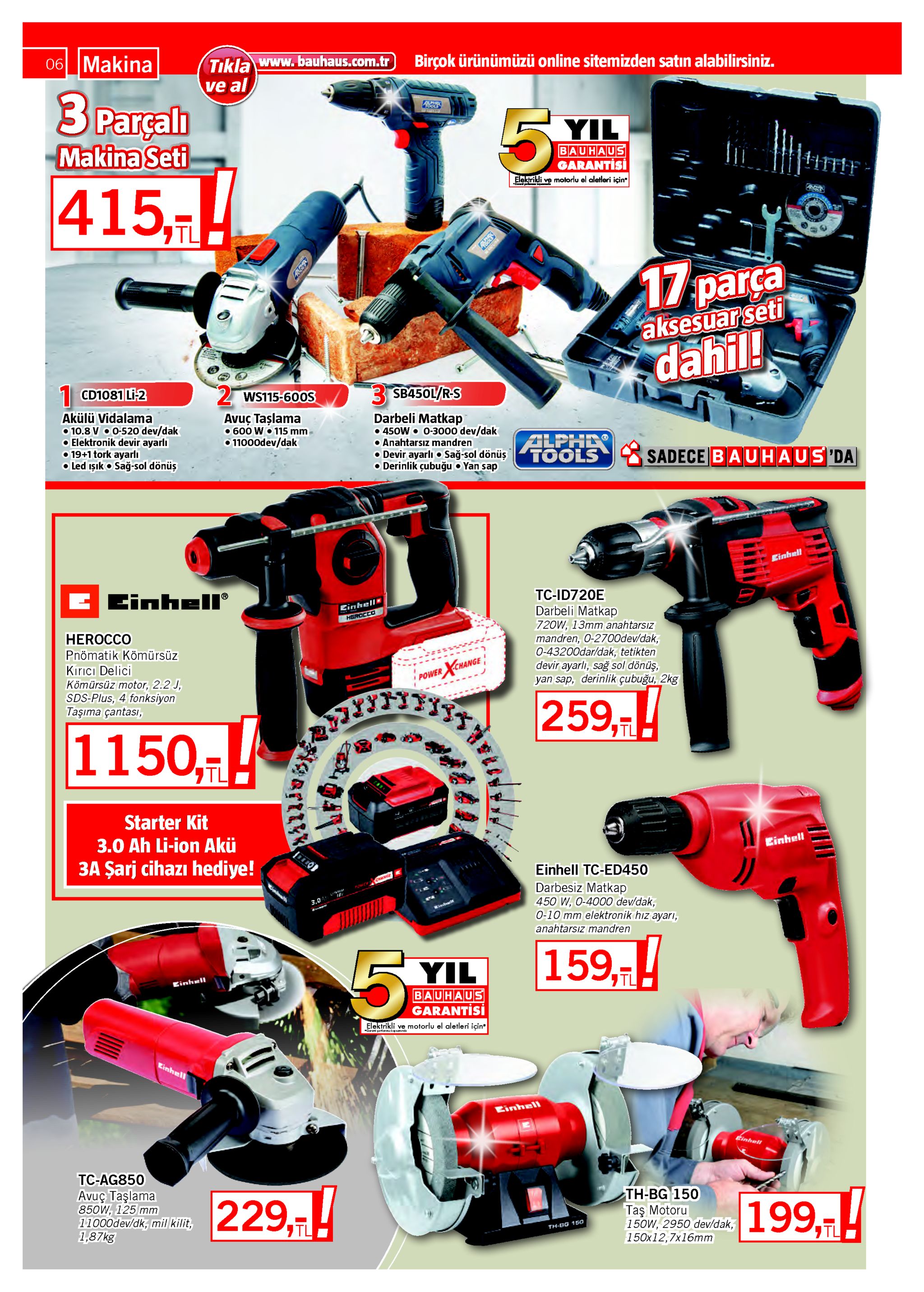 06 makina tıkla www.bauhaus.com.tr ve al birçok ürünümüzü online sitemizden satın alabilirsiniz. 3 parçalı makina seti 5. yil bauhaus garantisi elektrikli ve motorlu el aletleri için 415,! רtl 17parça aksesuar seti dahil! cd1081 li-2 3 sb450l/rs 2 ws115-60os akülü vidalama o 10.8 vo0-520 dev/dak o elektronik devir ayarlı o 19+1 tork ayarlı o led ışıko sağ-sol dönüş avuç taşlama o 600 w• 115 mm o11000dev/dak darbeli matkap • 450w 0-3000 dev/dak o anahtarsız mandren o devir ayarlı o sağ-sol dönüş o derinlik çubuğu o yan sap alphe tools sadece bauhaus da einhell einhell® tc-id720e cinhell darbeli matkap herocco 720w, 13mm anahtarsız mandren, 0-2700dev/dak, 0-43200dar/dak, tetikten devir ayarlı, sağ sol dönüş, yan sap, derinlik çubuğu, 2kg herocco pnömatik kömürsüz kırıcı delici kömürsüz motor, 2.2 j, sds-plus, 4 fonksiyon taşıma çantası, xuange power 259,-! 1150,! tl starter kit 3.0 ah li-ion akü 3a şarj cihazı hediye! einhell einhell tc-ed450 darbesiz matkap 450 w, 0-4000 dev/dak, 0-10 mm elektronik hız ayarı, 3.0 anahtarsız mandren 159,th 5. yil einhell bauhaus garantisi elektrikli ve motorlu el aletleri için* garati yartianmzkapsaminda einhell einhell tinhall tc-ag850 avuç taşlama 850w, 125 mm 11000dev/dk, mil kilit, 1,87kg 229,-! th-bg 150 taş motoru 150w, 2950 dev/dak, 150x12,7x16mm 199,! וtl th-eg 15o gartly 