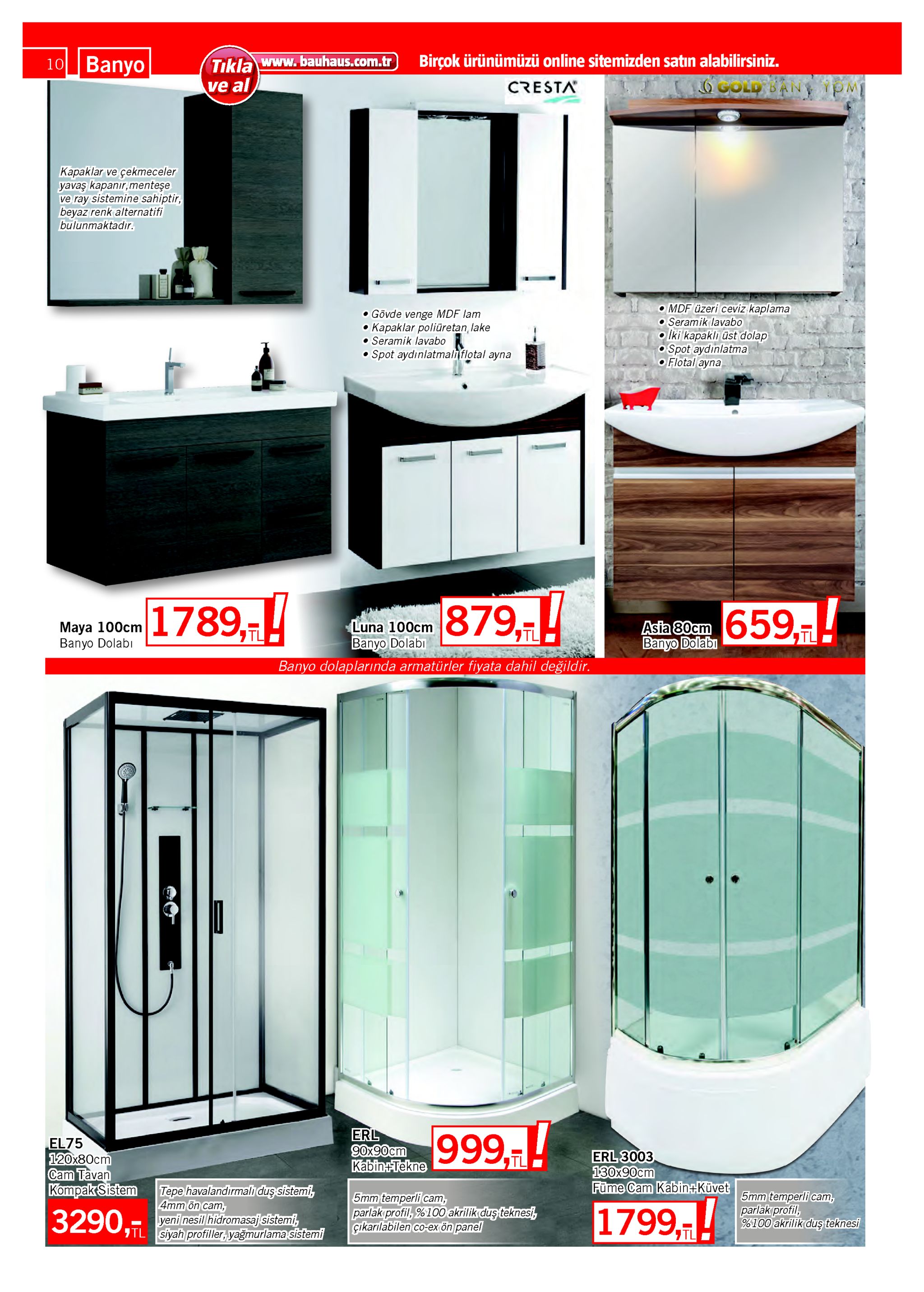 10 banyo tıkla www. bauhaus.com.tr ve al birçok ürünümüzü online sitemizden satın alabilirsiniz. ogold ban t cresta kapaklar ve çekmeceler yavaş kapanır, menteşe ve ray sistemine sahiptir, beyaz renk alternatifi bulunmaktadır. o mdf üzeri ceviz kaplama o seramik lavabo iki kapaklı üst dolap o spot aydınlatma o flotal ayna o gövde venge mdf lam kapaklar poliüretan, lake • seramik lavabo • spot aydınlatmaliflotal ayna 879,-! 1789,! afa e0em 659, maya 100cm banyo dolabı luna 100cm banyo dolabi banyo dolaplarında armatürler fiyata dahil değildir. asia 80cm banyo dolabı 7tl 7tl tl erl 90x90cm kabin-tekne 999,7! el75 120x80cm cam tavan kompak sistem erl 3003 130x90cm füme cam kabin küvet tl tepe havalandırmalı duş sistemi, 4mm ön cam, yeni nesil hidromasaj sistemi, itl siyah profiller, yağmurlama sistemi 5mm temperli cam, parlak profil, %100 akrilik duş teknesi 5mm temperli cam, parlak profil, %100 akrilik duş teknesi, çıkarılabilen co-ex ön panel 1799,! 3290, 