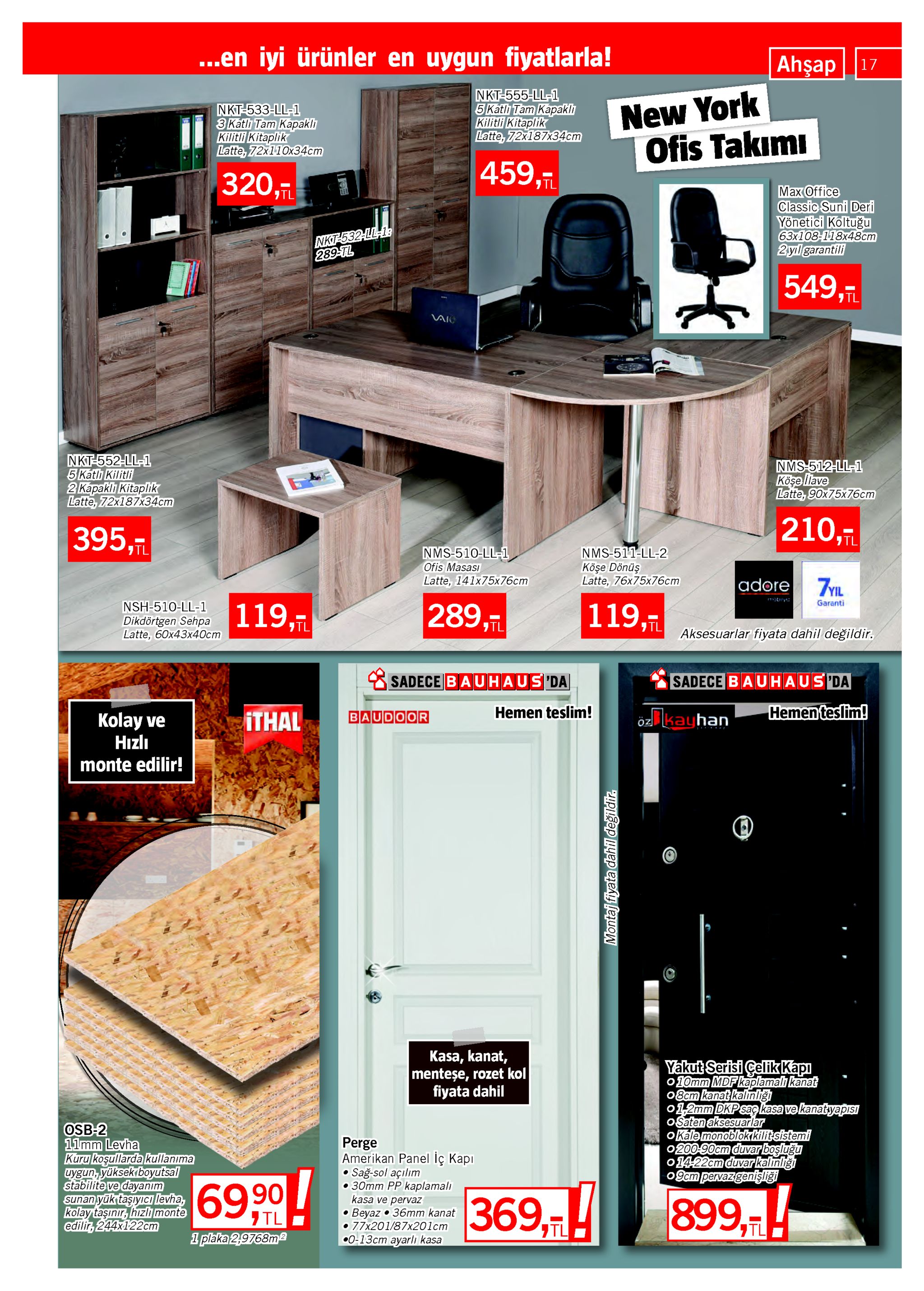 ..en iyi ürünler en uygun fiyatlarla! ahşap17 nkt-555-ll-1 5 katlı tam kapaklı kilitli kitaplik latte, 72x187x34cm new york ofis takımı nkt-533-ll-1 3 katlı tam kapaklı kilitli kitaplik latte, 72x110x34cm 459,ī 320,tl max office classic suni deri yönetici koltuğu 63x108-118x48ст 2yıl garantili nkt-532-ll1: 289-tl 549,tl vaio nkt-552-ll-1 5 katlı kilitli 2 kapaklı kitaplık latte, 72x187x34cm nms-512-ll-1 köşe llave latte, 90x75x76cm 210,7 395, tl nms-510-ll-1 ofis masası latte, 141x75x76cm nms-511-ll-2 köşe dönüş latte, 76 5x76cm adore zyil 289,tl 119,7 119, garanti nsh-510-ll-1 dikdortgen sehpa i19,- aksesuarlar fiyata dahil değildir. latte, 60x43x40cm s sadece bauhaus da sadece bauhaus da hemen teslim! hemen teslim! baudoor ithal kolay ve hızlı öz kayhan monte edilir! kasa, kanat, menteşe, rozet kol fiyata dahil yakut serisi çelik kapı o10mm mdf kaplamalı kanat 08cm kanat kalinliğı o1,2mm dkp sag kasa ve kanatyapısı o saten aksesuarlar o kále monoblok kilit sistemi 0200-90cm duvar boşluğu o14-22cm duvarkalınlığı o9cm pervazgenişliği osb-2 11mm levha kuru koşullarda kullanıma uygun, yüksekrboyutsal stabilite ve dayanım sunan yük taşıyıcı levha, kolay taşınır, hızlı monte edilir, 244x122cm perge amerikan panel iç kapı sağ-sol açılım •30mm pp kaplamalı kasa ve pervaz beyaz • 36mm kanat •77x201/87x201cm •0-13cm ayarlı kasa 69,90 899,h 369,н 7 tl 1 plaka 2,9768ma tl montaj fiyata dahil degildir. 