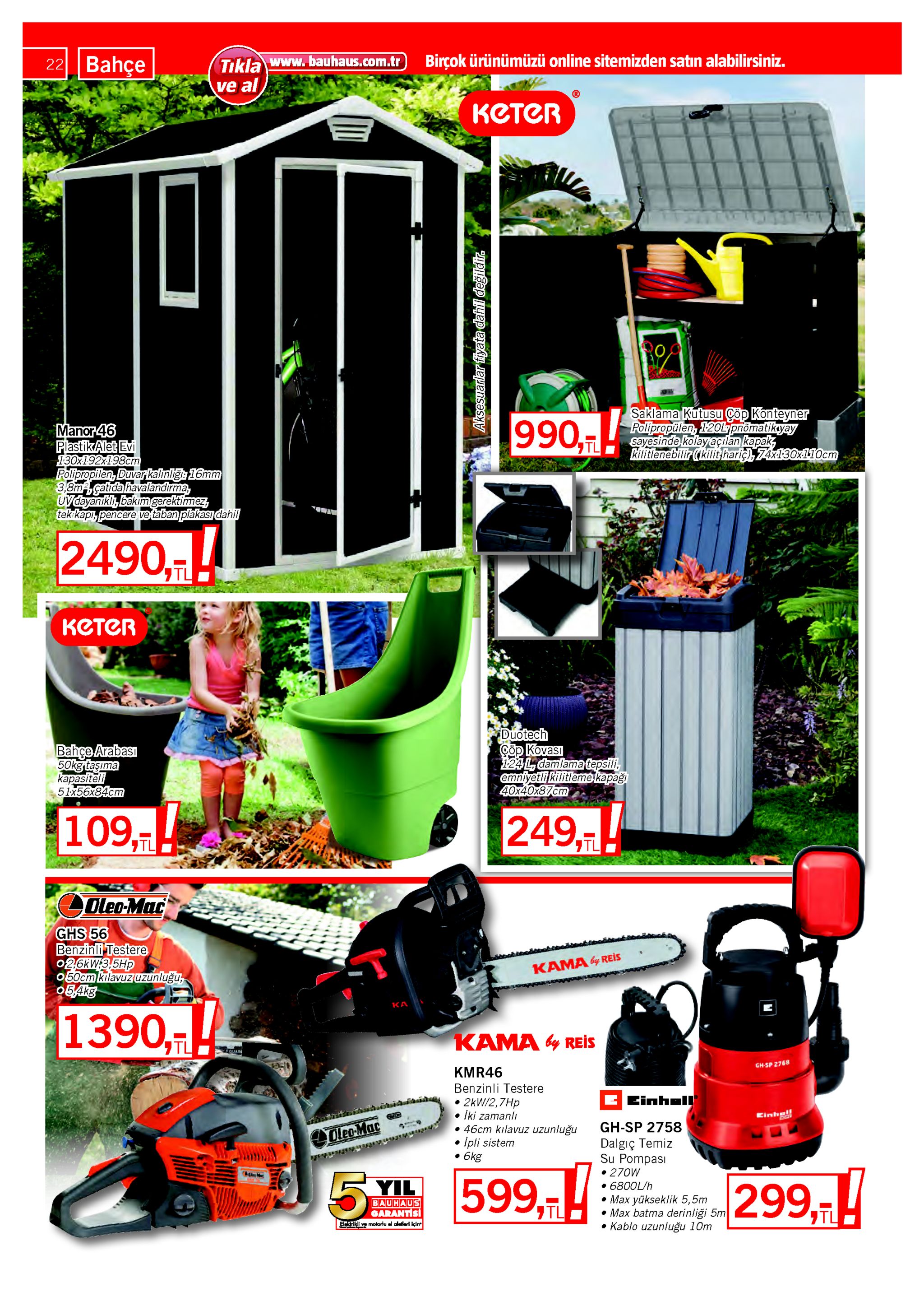 22 bahçe tıkla www.bauhaus.com.tr ve al birçok ürünümüzü online sitemizden satın alabilirsiniz. котеr saklama kutusu çöp konteyner polipropülen, 120l pnomatikyay sayesinde kolayaçılan kapak, kilitlenebilir ((kilit:haric), 74x130x110cm 990, manor 46 plastikalet evi 130x192x198cm polipropilen, duvar kalınliği 16mm 3,8mcatıda havalandırma, uvdayanıklı, bakım gerektimez, tek kapı, pencere ve taban plakası dahil 2490,! keter duotech çöp kovası 124l, damlamatepsili, emniyetli kilitleme kapağı 40x40x87cm bahçe arabası 50kgrtaşıma kapasiteli 51x56x84cm 109, 249, tl oleo-mac ghs 56 benzinli testere 026ки3,5hp 050cm kılavuz uzunluğu, 05,akg kama y reis ka 1390,-|! kama y reis ouar gh-sp 2768 kmr46 benzinli testere e einhall 2kw/2,7hp iki zamanlı • 46cm kılavuz uzunluğu ipli sistem • 6kg kinhe! gh-sp 2758 oleo-mac dalgıç temiz su pompası • 270w • 6800l/h • max yükseklik 5,5m • max batma derinliği 5m • kablo uzunluğu 10m 5% 299,t 599,7 yil bauhaus garantisi elerikli ve molorlu el aletleri için aksesuarlar fiyata dahil değildir. 