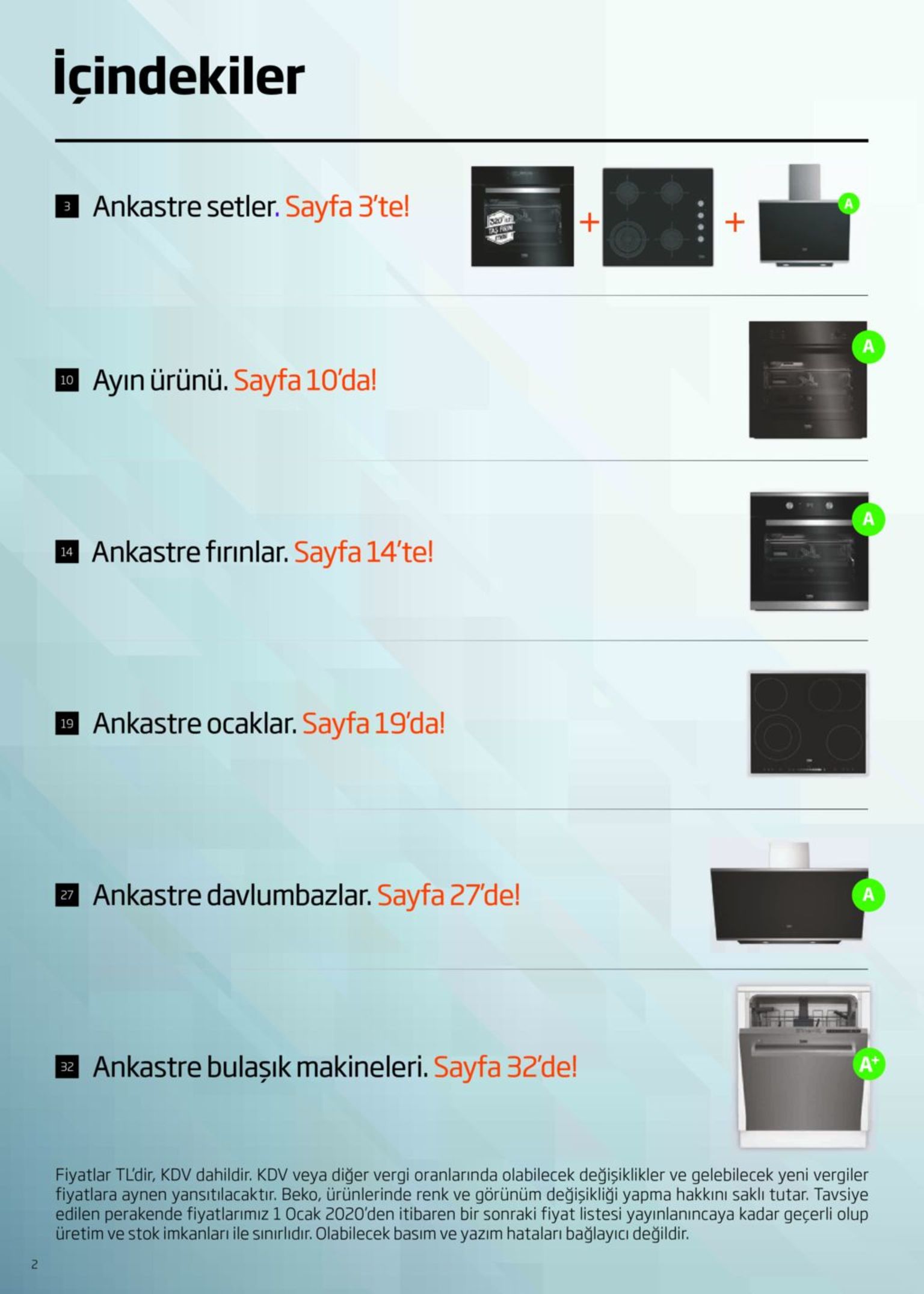 içindekiler ankastre setler. sayfa 3'te! 320 a fas fin 10 ayın ürünü. sayfa 10'da! 4 ankastre fırınlar. sayfa 14'te! 14 19 ankastre ocaklar. sayfa 19'da! 7 ankastre davlumbazlar. sayfa 27'de! a a+ ankastre bulaşık makineleri. sayfa 32'de! fiyatlar tl'dir, kdv dahildir. kdv veya diğer vergi oranlarında olabilecek değişiklikler ve gelebilecek yeni vergiler fiyatlara aynen yansıtılacaktır. beko, ürünlerinde renk ve görünüm değişikliği yapma hakkını saklı tutar. tavsiye edilen perakende fiyatlarımız 1 ocak 2020'den itibaren bir sonraki fiyat listesi yayınlanıncaya kadar geçerli olup üretim ve stok imkanları ile sınırlıdır. olabilecek basım ve yazım hataları bağlayıcı değildir. 