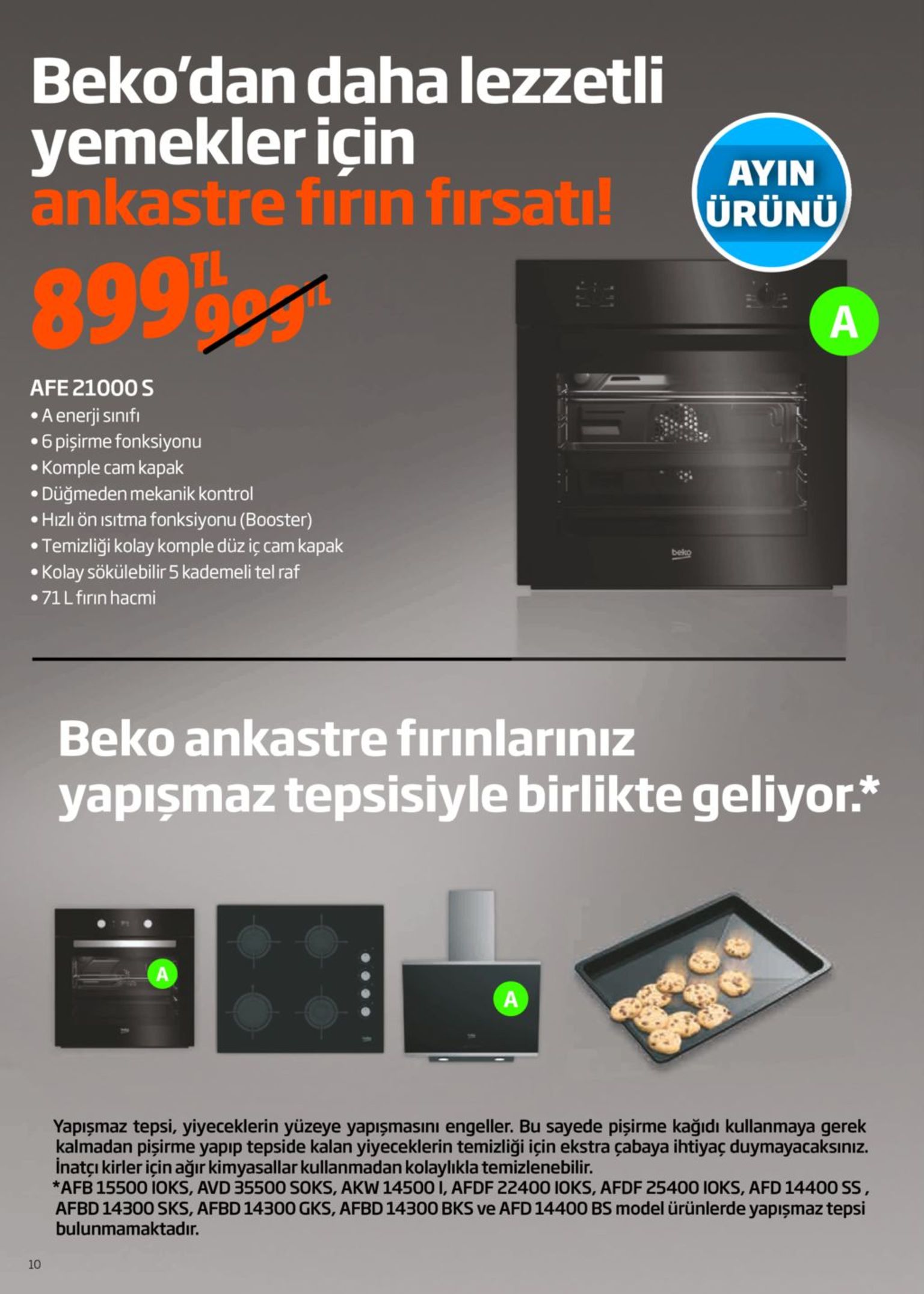beko'dan daha lezzetli yemekler için ankastre firın fırsatı! ayin ürünü 8995 afe 21000 s •a enerji sınıfı •6 pişirme fonksiyonu • komple cam kapak • düğmeden mekanik kontrol • hızlı ön ısıtma fonksiyonu (booster) • temizliği kolay komple düz iç cam kapak • kolay sökülebilir 5 kademeli tel raf • 71l fırın hacmi beko beko ankastre fırınlarınız yapışmaz tepsisiyle birlikte geliyor.* yapışmaz tepsi, yiyeceklerin yüzeye yapışmasını engeller. bu sayede pişirme kağıdı kullanmaya gerek kalmadan pişirme yapıp tepside kalan yiyeceklerin temizliği için ekstra çabaya ihtiyaç duymayacaksınız. inatçı kirler için ağır kimyasallar kullanmadan kolaylıkla temizlenebilir. *afb 15500 i0ks, avd 35500 soks, akw 14500 i, afdf 22400 ioks, afdf 25400 ioks, afd 14400 ss, afbd 14300 sks, afbd 14300 gks, afbd 14300 bks ve afd 14400 bs model ürünlerde yapışmaz tepsi bulunmamaktadır. 10 