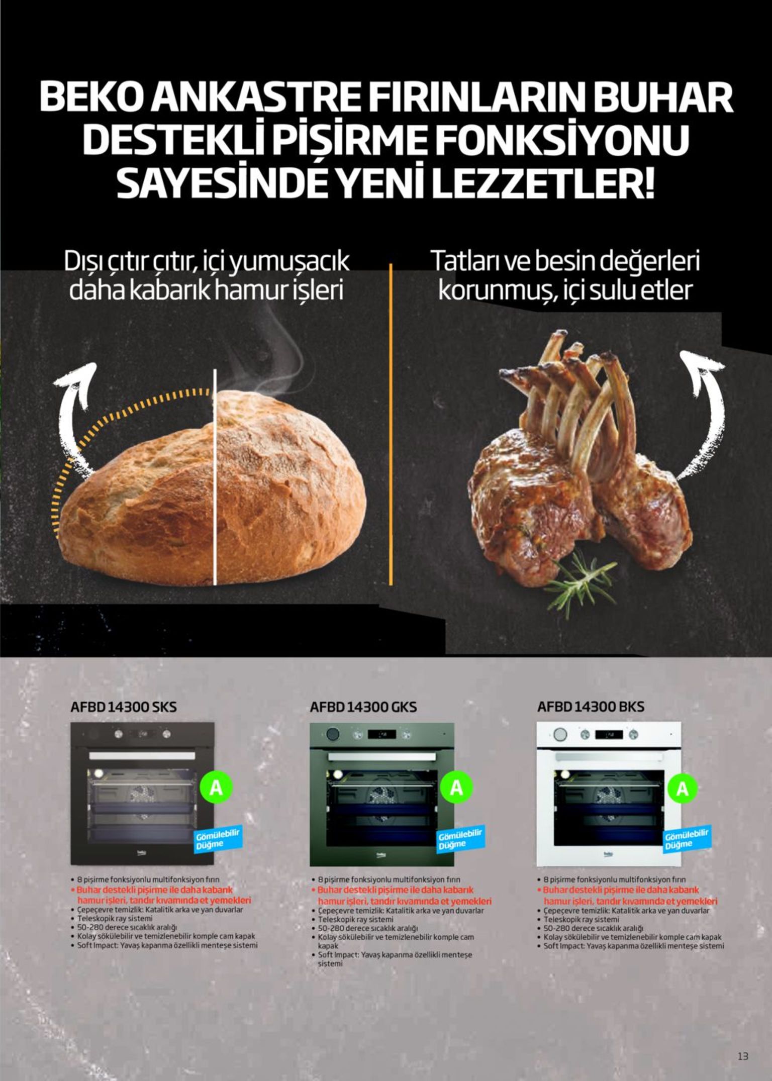 beko ankastre firinlarin buhar destekļi pişirme fonksiyonu sayesindé yeni lezzetler! dışı çıtırçıtır, içi yumuşacık daha kabarık hamurişleri tatları ve besin değerleri korunmuş, içi suluetler afbd 14300 sks afbd 14300 gks afbd 14300 bks a gömülebilir düğme gömülebilir düğme gömülebilir düğme • 8 pişirme fonksiyonlu multifonksiyon finn buhar destekli pisirme ile dahakabank hamurişleri, tandır kıvamında et yemekleri • çepeçevre temizlik: katalitik arka ve yan duvarlar teleskopik ray sistemi • 50-280 derece sıcaklık aralığı • kolay sökülebilir ve temizlenebilir komple cam kapak • soft impact: yavaş kapanma özellikli menteşe sistemi • 8 pişirme fonksiyonlu multifonksiyon finn buhar destekli pişirme ile daha kabarık hamurisleri, tandır kıvamında et yemekleri • çepeçevre temizlik: katalitik arka ve yan duvarlar • teleskopik ray sistemi • 50-280 derece sicaklık aralığı • kolay sökülebilir ve temizlenebilir komple cam kapak • soft impact: yavaş kapanma özellikli menteşe sistemi 8 pişirme fonksiyonlu multifonksiyon finn buhardestekli pişirme ile daha kabank hamur işleri, tandır kıvamında et yemekleri çepeçevre temizlik: katalitik arka ve yan duvarlar teleskopik ray sistemi • 50-280 derece sıcaklık aralığı kolay sökülebilir ve temizlenebilir komple cam kapak soft impact: yavaş kapanma özellikli menteşe sistemi 13 